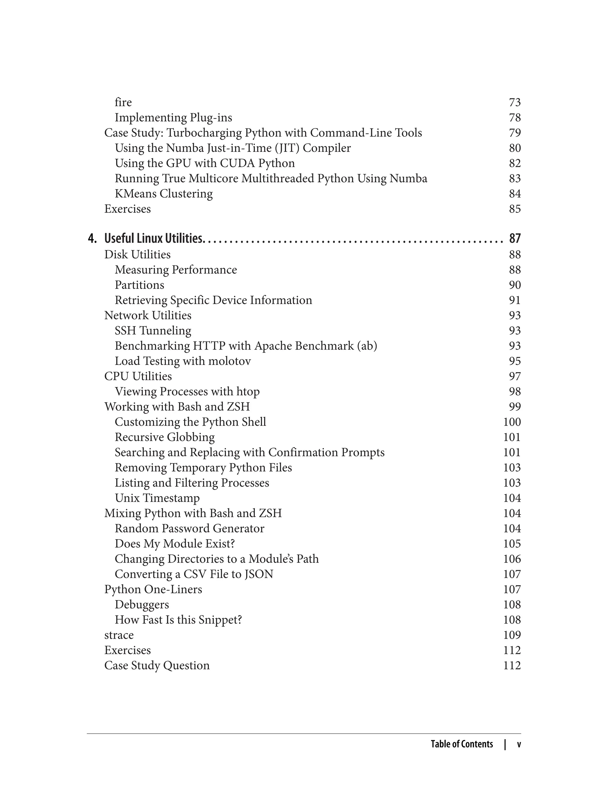 fire 73
Implementing Plug-ins 78
Case Study: Turbocharging Python with Command-Line Tools 79
Using the Numba Just-in-Time (JIT) Compiler 80
Using the GPU with CUDA Python 82
Running True Multicore Multithreaded Python Using Numba 83
KMeans Clustering 84
Exercises 85
4. Useful Linux Utilities. . . . . . . . . . . . . . . . . . . . . . . . . . . . . . . . . . . . . . . . . . . . . . . . . . . . . . . . 87
Disk Utilities 88
Measuring Performance 88
Partitions 90
Retrieving Specific Device Information 91
Network Utilities 93
SSH Tunneling 93
Benchmarking HTTP with Apache Benchmark (ab) 93
Load Testing with molotov 95
CPU Utilities 97
Viewing Processes with htop 98
Working with Bash and ZSH 99
Customizing the Python Shell 100
Recursive Globbing 101
Searching and Replacing with Confirmation Prompts 101
Removing Temporary Python Files 103
Listing and Filtering Processes 103
Unix Timestamp 104
Mixing Python with Bash and ZSH 104
Random Password Generator 104
Does My Module Exist? 105
Changing Directories to a Module’s Path 106
Converting a CSV File to JSON 107
Python One-Liners 107
Debuggers 108
How Fast Is this Snippet? 108
strace 109
Exercises 112
Case Study Question 112
Table of Contents | v
 