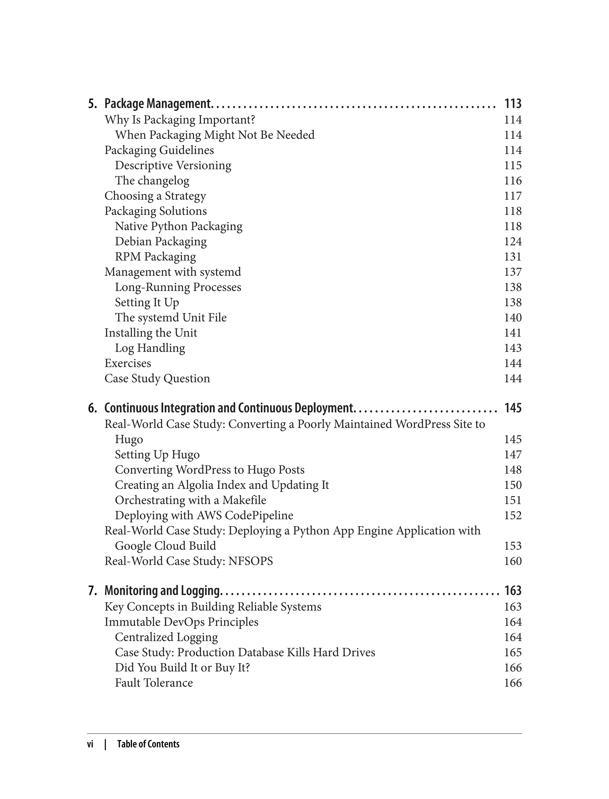 5. Package Management. . . . . . . . . . . . . . . . . . . . . . . . . . . . . . . . . . . . . . . . . . . . . . . . . . . . . 113
Why Is Packaging Important? 114
When Packaging Might Not Be Needed 114
Packaging Guidelines 114
Descriptive Versioning 115
The changelog 116
Choosing a Strategy 117
Packaging Solutions 118
Native Python Packaging 118
Debian Packaging 124
RPM Packaging 131
Management with systemd 137
Long-Running Processes 138
Setting It Up 138
The systemd Unit File 140
Installing the Unit 141
Log Handling 143
Exercises 144
Case Study Question 144
6. Continuous Integration and Continuous Deployment. . . . . . . . . . . . . . . . . . . . . . . . . . . 145
Real-World Case Study: Converting a Poorly Maintained WordPress Site to
Hugo 145
Setting Up Hugo 147
Converting WordPress to Hugo Posts 148
Creating an Algolia Index and Updating It 150
Orchestrating with a Makefile 151
Deploying with AWS CodePipeline 152
Real-World Case Study: Deploying a Python App Engine Application with
Google Cloud Build 153
Real-World Case Study: NFSOPS 160
7. Monitoring and Logging. . . . . . . . . . . . . . . . . . . . . . . . . . . . . . . . . . . . . . . . . . . . . . . . . . . . 163
Key Concepts in Building Reliable Systems 163
Immutable DevOps Principles 164
Centralized Logging 164
Case Study: Production Database Kills Hard Drives 165
Did You Build It or Buy It? 166
Fault Tolerance 166
vi | Table of Contents
 