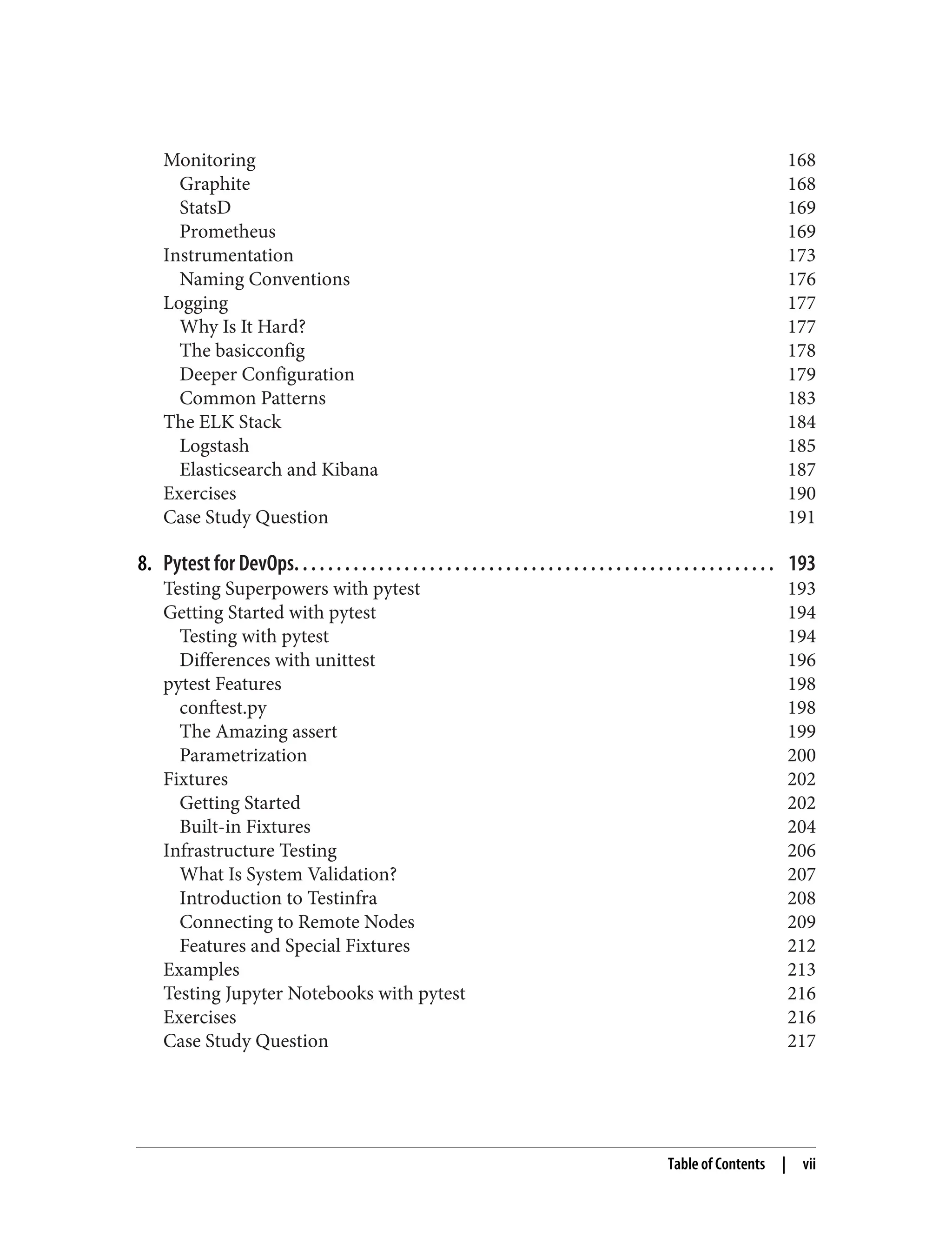 Monitoring 168
Graphite 168
StatsD 169
Prometheus 169
Instrumentation 173
Naming Conventions 176
Logging 177
Why Is It Hard? 177
The basicconfig 178
Deeper Configuration 179
Common Patterns 183
The ELK Stack 184
Logstash 185
Elasticsearch and Kibana 187
Exercises 190
Case Study Question 191
8. Pytest for DevOps. . . . . . . . . . . . . . . . . . . . . . . . . . . . . . . . . . . . . . . . . . . . . . . . . . . . . . . . . 193
Testing Superpowers with pytest 193
Getting Started with pytest 194
Testing with pytest 194
Differences with unittest 196
pytest Features 198
conftest.py 198
The Amazing assert 199
Parametrization 200
Fixtures 202
Getting Started 202
Built-in Fixtures 204
Infrastructure Testing 206
What Is System Validation? 207
Introduction to Testinfra 208
Connecting to Remote Nodes 209
Features and Special Fixtures 212
Examples 213
Testing Jupyter Notebooks with pytest 216
Exercises 216
Case Study Question 217
Table of Contents | vii
 