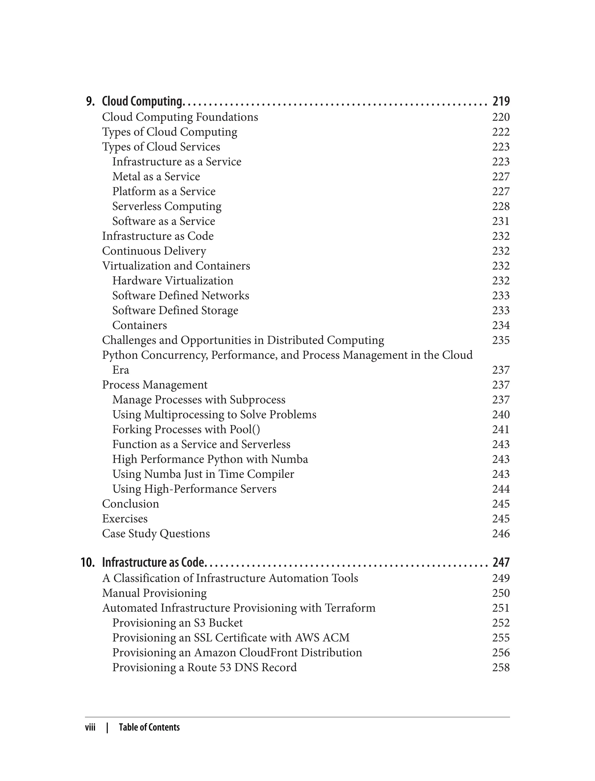 9. Cloud Computing. . . . . . . . . . . . . . . . . . . . . . . . . . . . . . . . . . . . . . . . . . . . . . . . . . . . . . . . . . 219
Cloud Computing Foundations 220
Types of Cloud Computing 222
Types of Cloud Services 223
Infrastructure as a Service 223
Metal as a Service 227
Platform as a Service 227
Serverless Computing 228
Software as a Service 231
Infrastructure as Code 232
Continuous Delivery 232
Virtualization and Containers 232
Hardware Virtualization 232
Software Defined Networks 233
Software Defined Storage 233
Containers 234
Challenges and Opportunities in Distributed Computing 235
Python Concurrency, Performance, and Process Management in the Cloud
Era 237
Process Management 237
Manage Processes with Subprocess 237
Using Multiprocessing to Solve Problems 240
Forking Processes with Pool() 241
Function as a Service and Serverless 243
High Performance Python with Numba 243
Using Numba Just in Time Compiler 243
Using High-Performance Servers 244
Conclusion 245
Exercises 245
Case Study Questions 246
10. Infrastructure as Code. . . . . . . . . . . . . . . . . . . . . . . . . . . . . . . . . . . . . . . . . . . . . . . . . . . . . . 247
A Classification of Infrastructure Automation Tools 249
Manual Provisioning 250
Automated Infrastructure Provisioning with Terraform 251
Provisioning an S3 Bucket 252
Provisioning an SSL Certificate with AWS ACM 255
Provisioning an Amazon CloudFront Distribution 256
Provisioning a Route 53 DNS Record 258
viii | Table of Contents
 