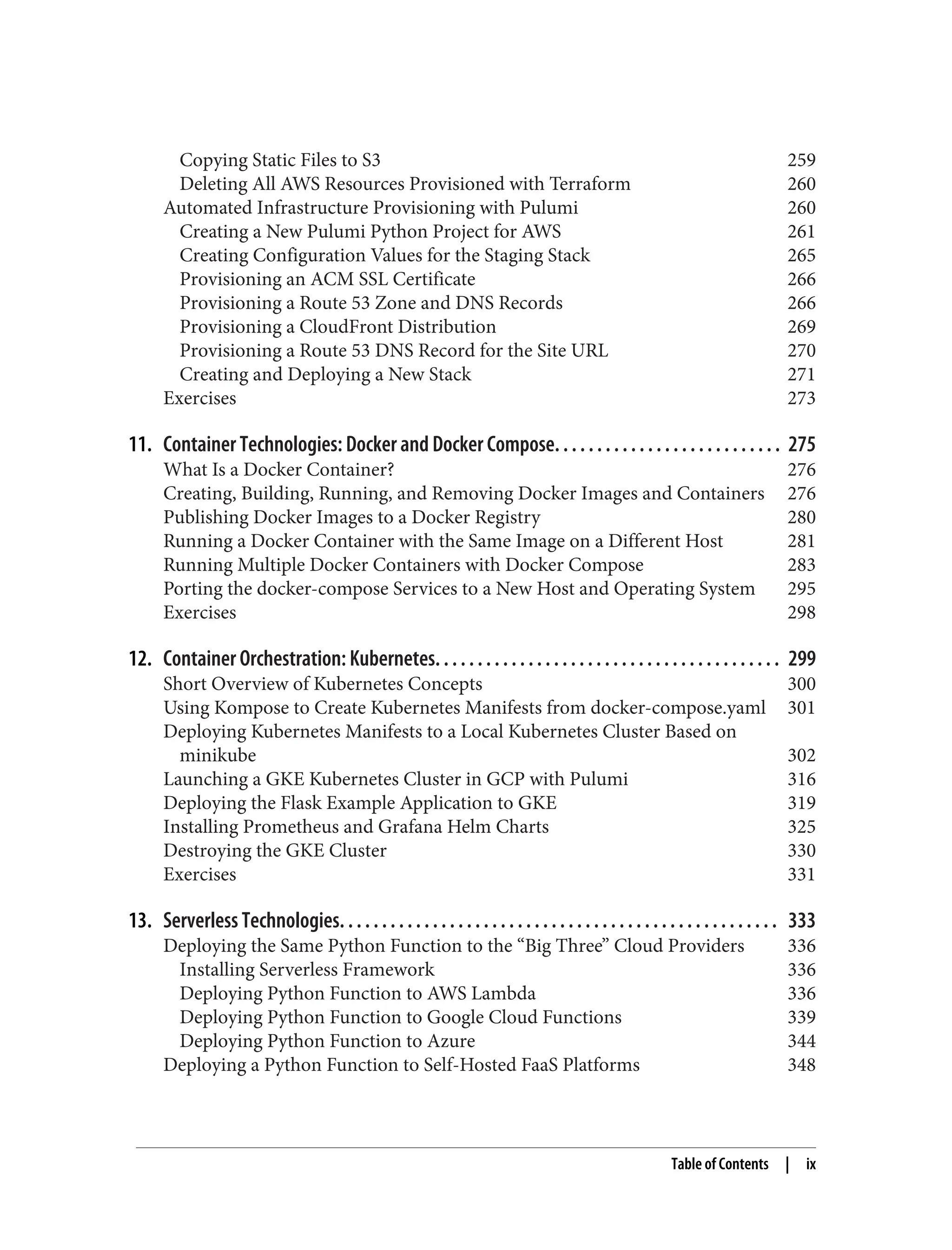 Copying Static Files to S3 259
Deleting All AWS Resources Provisioned with Terraform 260
Automated Infrastructure Provisioning with Pulumi 260
Creating a New Pulumi Python Project for AWS 261
Creating Configuration Values for the Staging Stack 265
Provisioning an ACM SSL Certificate 266
Provisioning a Route 53 Zone and DNS Records 266
Provisioning a CloudFront Distribution 269
Provisioning a Route 53 DNS Record for the Site URL 270
Creating and Deploying a New Stack 271
Exercises 273
11. Container Technologies: Docker and Docker Compose. . . . . . . . . . . . . . . . . . . . . . . . . . . 275
What Is a Docker Container? 276
Creating, Building, Running, and Removing Docker Images and Containers 276
Publishing Docker Images to a Docker Registry 280
Running a Docker Container with the Same Image on a Different Host 281
Running Multiple Docker Containers with Docker Compose 283
Porting the docker-compose Services to a New Host and Operating System 295
Exercises 298
12. Container Orchestration: Kubernetes. . . . . . . . . . . . . . . . . . . . . . . . . . . . . . . . . . . . . . . . . 299
Short Overview of Kubernetes Concepts 300
Using Kompose to Create Kubernetes Manifests from docker-compose.yaml 301
Deploying Kubernetes Manifests to a Local Kubernetes Cluster Based on
minikube 302
Launching a GKE Kubernetes Cluster in GCP with Pulumi 316
Deploying the Flask Example Application to GKE 319
Installing Prometheus and Grafana Helm Charts 325
Destroying the GKE Cluster 330
Exercises 331
13. Serverless Technologies. . . . . . . . . . . . . . . . . . . . . . . . . . . . . . . . . . . . . . . . . . . . . . . . . . . . 333
Deploying the Same Python Function to the “Big Three” Cloud Providers 336
Installing Serverless Framework 336
Deploying Python Function to AWS Lambda 336
Deploying Python Function to Google Cloud Functions 339
Deploying Python Function to Azure 344
Deploying a Python Function to Self-Hosted FaaS Platforms 348
Table of Contents | ix
 