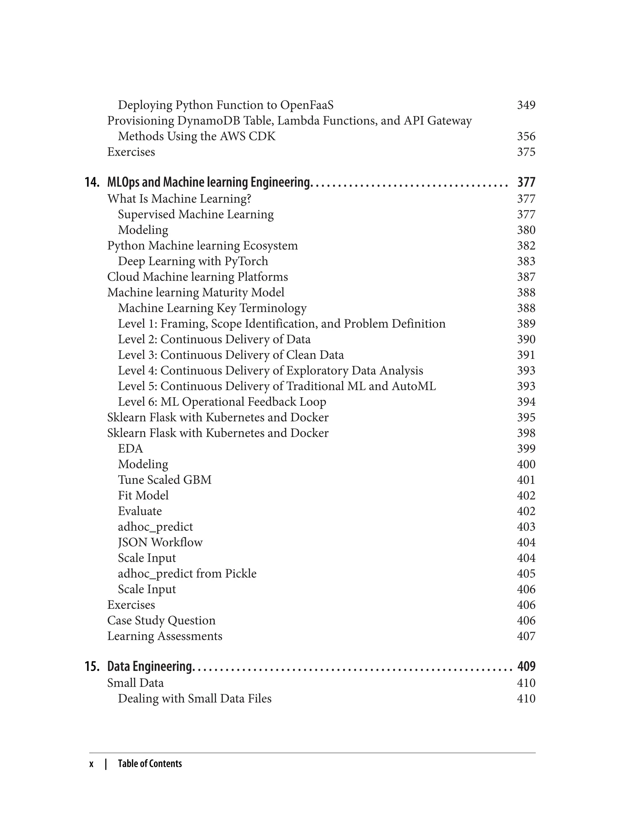 Deploying Python Function to OpenFaaS 349
Provisioning DynamoDB Table, Lambda Functions, and API Gateway
Methods Using the AWS CDK 356
Exercises 375
14. MLOps and Machine learning Engineering. . . . . . . . . . . . . . . . . . . . . . . . . . . . . . . . . . . . 377
What Is Machine Learning? 377
Supervised Machine Learning 377
Modeling 380
Python Machine learning Ecosystem 382
Deep Learning with PyTorch 383
Cloud Machine learning Platforms 387
Machine learning Maturity Model 388
Machine Learning Key Terminology 388
Level 1: Framing, Scope Identification, and Problem Definition 389
Level 2: Continuous Delivery of Data 390
Level 3: Continuous Delivery of Clean Data 391
Level 4: Continuous Delivery of Exploratory Data Analysis 393
Level 5: Continuous Delivery of Traditional ML and AutoML 393
Level 6: ML Operational Feedback Loop 394
Sklearn Flask with Kubernetes and Docker 395
Sklearn Flask with Kubernetes and Docker 398
EDA 399
Modeling 400
Tune Scaled GBM 401
Fit Model 402
Evaluate 402
adhoc_predict 403
JSON Workflow 404
Scale Input 404
adhoc_predict from Pickle 405
Scale Input 406
Exercises 406
Case Study Question 406
Learning Assessments 407
15. Data Engineering. . . . . . . . . . . . . . . . . . . . . . . . . . . . . . . . . . . . . . . . . . . . . . . . . . . . . . . . . . 409
Small Data 410
Dealing with Small Data Files 410
x | Table of Contents
 