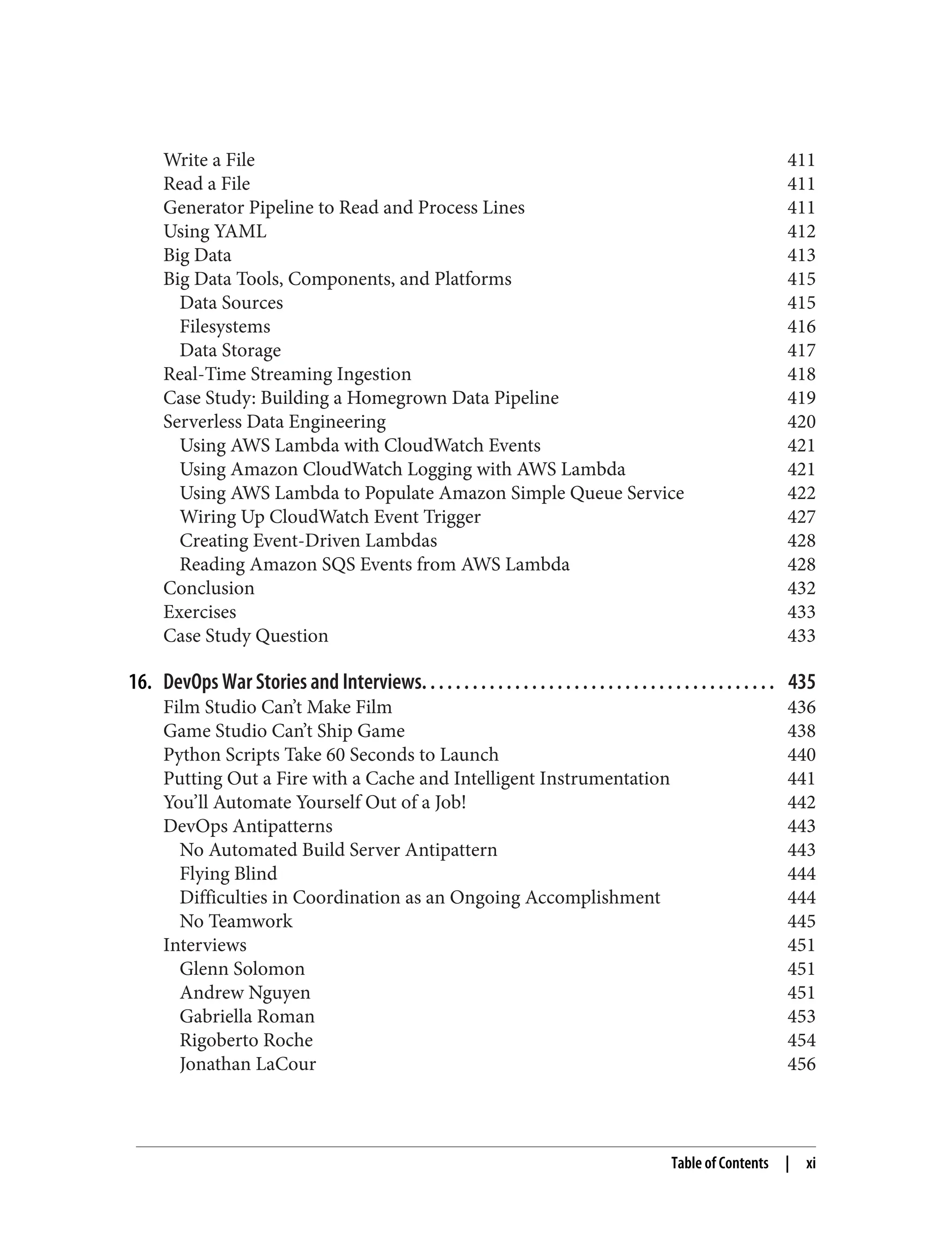 Write a File 411
Read a File 411
Generator Pipeline to Read and Process Lines 411
Using YAML 412
Big Data 413
Big Data Tools, Components, and Platforms 415
Data Sources 415
Filesystems 416
Data Storage 417
Real-Time Streaming Ingestion 418
Case Study: Building a Homegrown Data Pipeline 419
Serverless Data Engineering 420
Using AWS Lambda with CloudWatch Events 421
Using Amazon CloudWatch Logging with AWS Lambda 421
Using AWS Lambda to Populate Amazon Simple Queue Service 422
Wiring Up CloudWatch Event Trigger 427
Creating Event-Driven Lambdas 428
Reading Amazon SQS Events from AWS Lambda 428
Conclusion 432
Exercises 433
Case Study Question 433
16. DevOps War Stories and Interviews. . . . . . . . . . . . . . . . . . . . . . . . . . . . . . . . . . . . . . . . . . 435
Film Studio Can’t Make Film 436
Game Studio Can’t Ship Game 438
Python Scripts Take 60 Seconds to Launch 440
Putting Out a Fire with a Cache and Intelligent Instrumentation 441
You’ll Automate Yourself Out of a Job! 442
DevOps Antipatterns 443
No Automated Build Server Antipattern 443
Flying Blind 444
Difficulties in Coordination as an Ongoing Accomplishment 444
No Teamwork 445
Interviews 451
Glenn Solomon 451
Andrew Nguyen 451
Gabriella Roman 453
Rigoberto Roche 454
Jonathan LaCour 456
Table of Contents | xi
 