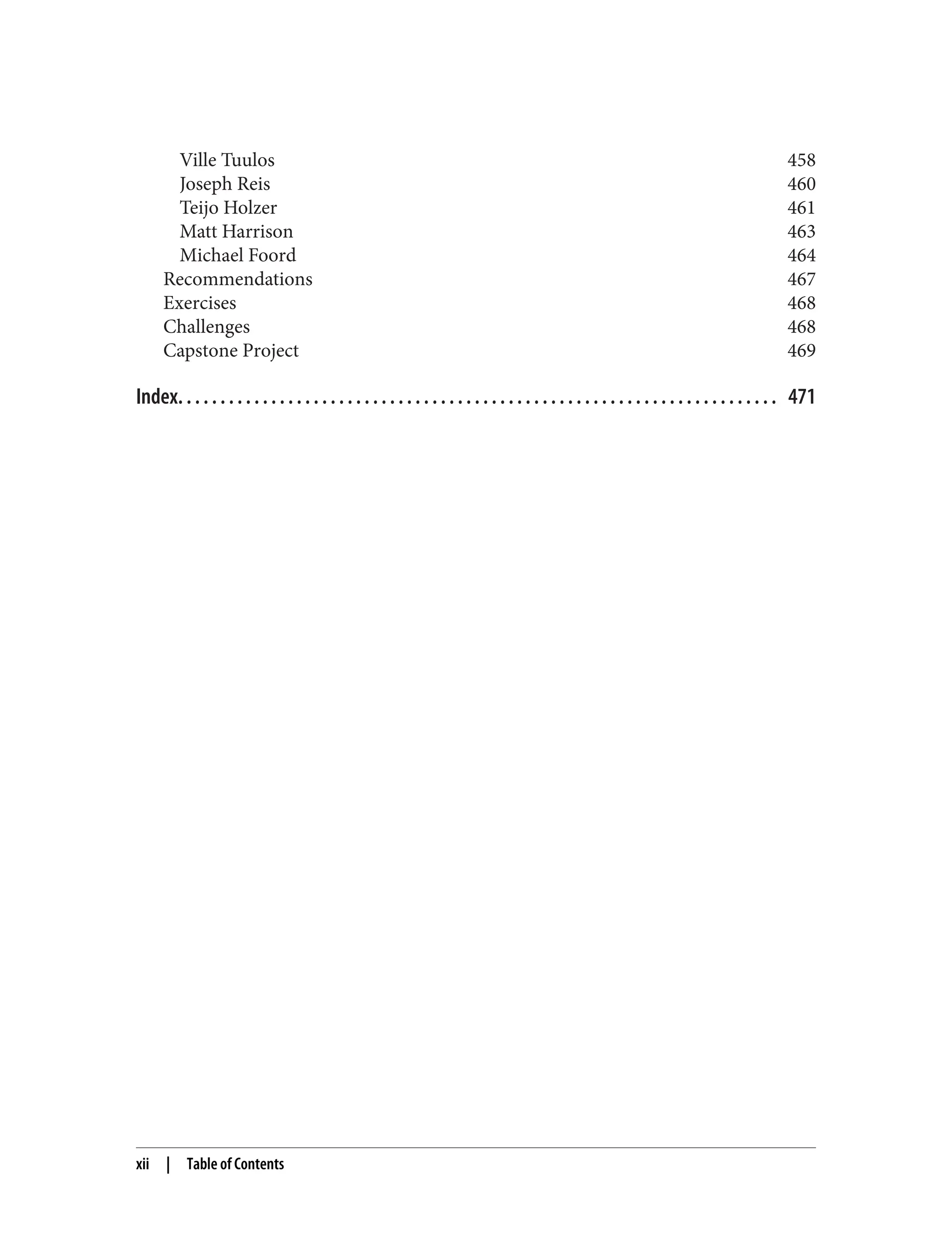 Ville Tuulos 458
Joseph Reis 460
Teijo Holzer 461
Matt Harrison 463
Michael Foord 464
Recommendations 467
Exercises 468
Challenges 468
Capstone Project 469
Index. . . . . . . . . . . . . . . . . . . . . . . . . . . . . . . . . . . . . . . . . . . . . . . . . . . . . . . . . . . . . . . . . . . . . . . 471
xii | Table of Contents
 