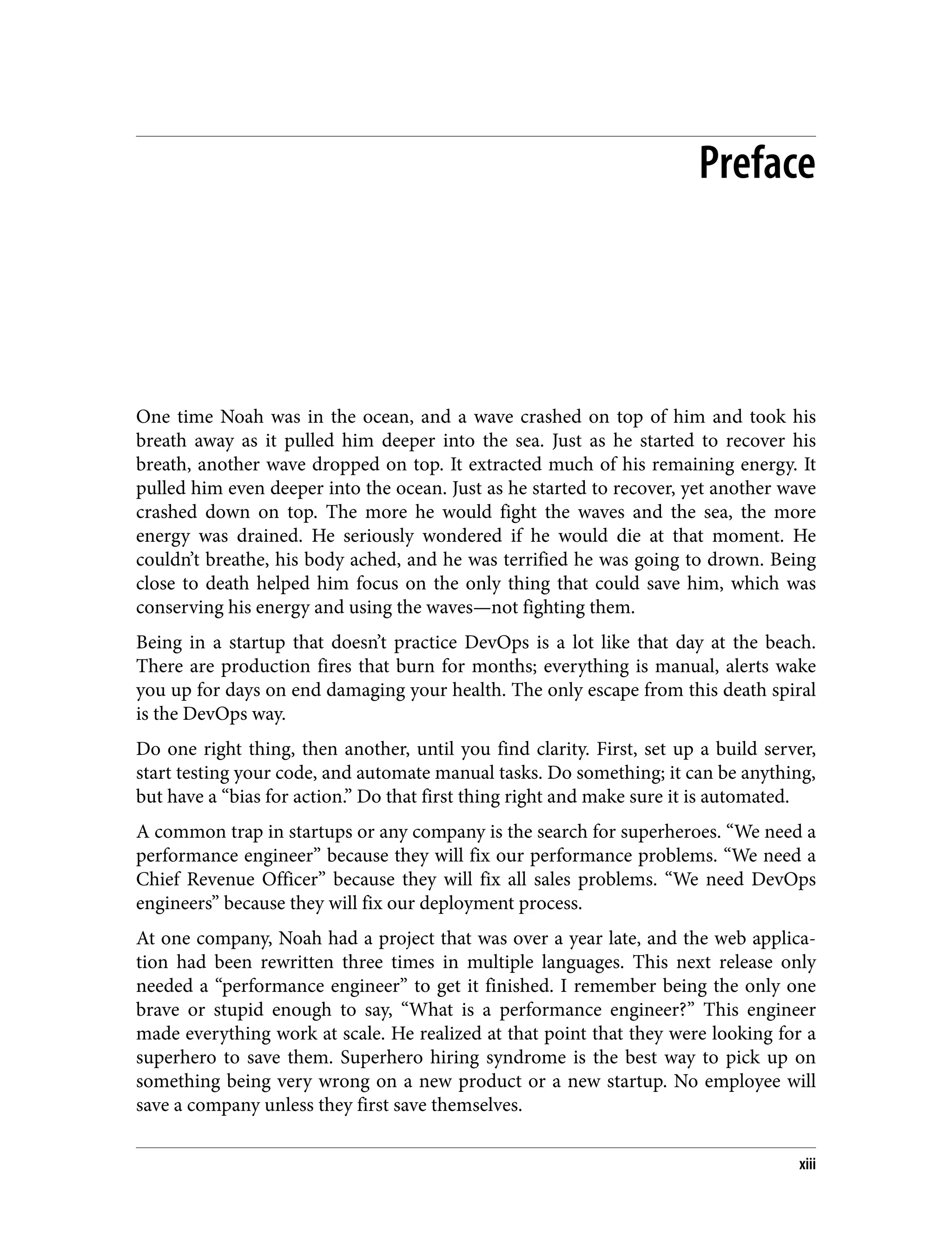 Preface
One time Noah was in the ocean, and a wave crashed on top of him and took his
breath away as it pulled him deeper into the sea. Just as he started to recover his
breath, another wave dropped on top. It extracted much of his remaining energy. It
pulled him even deeper into the ocean. Just as he started to recover, yet another wave
crashed down on top. The more he would fight the waves and the sea, the more
energy was drained. He seriously wondered if he would die at that moment. He
couldn’t breathe, his body ached, and he was terrified he was going to drown. Being
close to death helped him focus on the only thing that could save him, which was
conserving his energy and using the waves—not fighting them.
Being in a startup that doesn’t practice DevOps is a lot like that day at the beach.
There are production fires that burn for months; everything is manual, alerts wake
you up for days on end damaging your health. The only escape from this death spiral
is the DevOps way.
Do one right thing, then another, until you find clarity. First, set up a build server,
start testing your code, and automate manual tasks. Do something; it can be anything,
but have a “bias for action.” Do that first thing right and make sure it is automated.
A common trap in startups or any company is the search for superheroes. “We need a
performance engineer” because they will fix our performance problems. “We need a
Chief Revenue Officer” because they will fix all sales problems. “We need DevOps
engineers” because they will fix our deployment process.
At one company, Noah had a project that was over a year late, and the web applica‐
tion had been rewritten three times in multiple languages. This next release only
needed a “performance engineer” to get it finished. I remember being the only one
brave or stupid enough to say, “What is a performance engineer?” This engineer
made everything work at scale. He realized at that point that they were looking for a
superhero to save them. Superhero hiring syndrome is the best way to pick up on
something being very wrong on a new product or a new startup. No employee will
save a company unless they first save themselves.
xiii
 