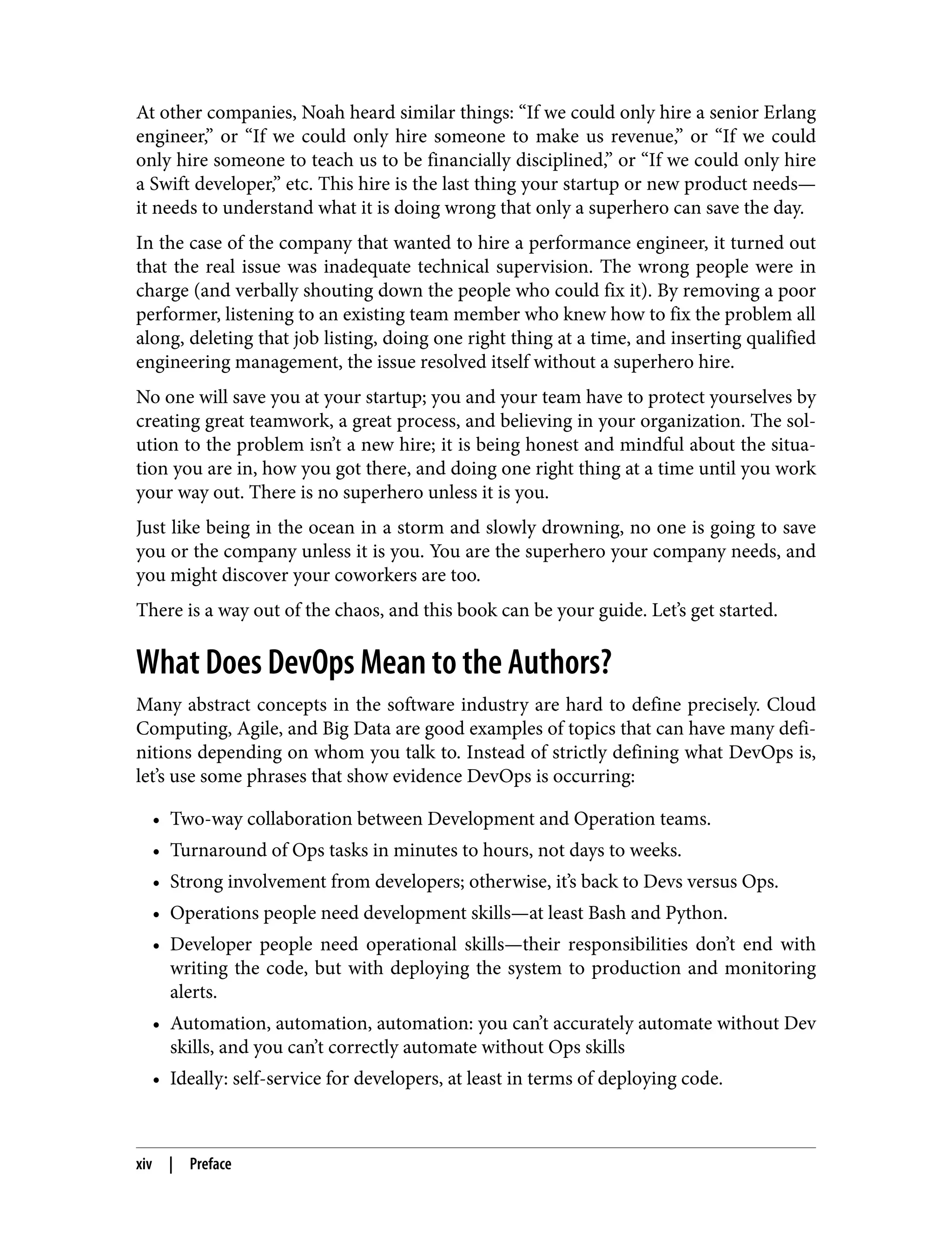 At other companies, Noah heard similar things: “If we could only hire a senior Erlang
engineer,” or “If we could only hire someone to make us revenue,” or “If we could
only hire someone to teach us to be financially disciplined,” or “If we could only hire
a Swift developer,” etc. This hire is the last thing your startup or new product needs—
it needs to understand what it is doing wrong that only a superhero can save the day.
In the case of the company that wanted to hire a performance engineer, it turned out
that the real issue was inadequate technical supervision. The wrong people were in
charge (and verbally shouting down the people who could fix it). By removing a poor
performer, listening to an existing team member who knew how to fix the problem all
along, deleting that job listing, doing one right thing at a time, and inserting qualified
engineering management, the issue resolved itself without a superhero hire.
No one will save you at your startup; you and your team have to protect yourselves by
creating great teamwork, a great process, and believing in your organization. The sol‐
ution to the problem isn’t a new hire; it is being honest and mindful about the situa‐
tion you are in, how you got there, and doing one right thing at a time until you work
your way out. There is no superhero unless it is you.
Just like being in the ocean in a storm and slowly drowning, no one is going to save
you or the company unless it is you. You are the superhero your company needs, and
you might discover your coworkers are too.
There is a way out of the chaos, and this book can be your guide. Let’s get started.
What Does DevOps Mean to the Authors?
Many abstract concepts in the software industry are hard to define precisely. Cloud
Computing, Agile, and Big Data are good examples of topics that can have many defi‐
nitions depending on whom you talk to. Instead of strictly defining what DevOps is,
let’s use some phrases that show evidence DevOps is occurring:
• Two-way collaboration between Development and Operation teams.
• Turnaround of Ops tasks in minutes to hours, not days to weeks.
• Strong involvement from developers; otherwise, it’s back to Devs versus Ops.
• Operations people need development skills—at least Bash and Python.
• Developer people need operational skills—their responsibilities don’t end with
writing the code, but with deploying the system to production and monitoring
alerts.
• Automation, automation, automation: you can’t accurately automate without Dev
skills, and you can’t correctly automate without Ops skills
• Ideally: self-service for developers, at least in terms of deploying code.
xiv | Preface
 