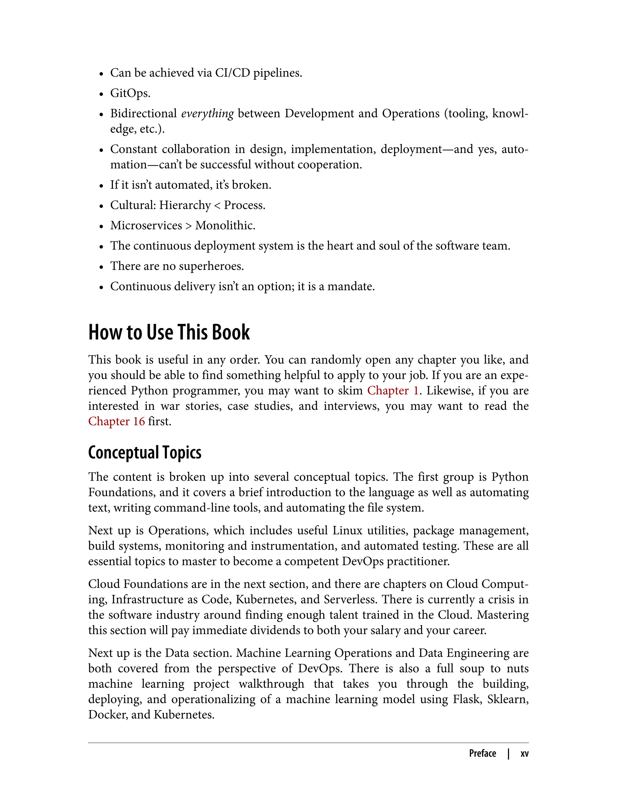 • Can be achieved via CI/CD pipelines.
• GitOps.
• Bidirectional everything between Development and Operations (tooling, knowl‐
edge, etc.).
• Constant collaboration in design, implementation, deployment—and yes, auto‐
mation—can’t be successful without cooperation.
• If it isn’t automated, it’s broken.
• Cultural: Hierarchy < Process.
• Microservices > Monolithic.
• The continuous deployment system is the heart and soul of the software team.
• There are no superheroes.
• Continuous delivery isn’t an option; it is a mandate.
How to Use This Book
This book is useful in any order. You can randomly open any chapter you like, and
you should be able to find something helpful to apply to your job. If you are an expe‐
rienced Python programmer, you may want to skim Chapter 1. Likewise, if you are
interested in war stories, case studies, and interviews, you may want to read the
Chapter 16 first.
Conceptual Topics
The content is broken up into several conceptual topics. The first group is Python
Foundations, and it covers a brief introduction to the language as well as automating
text, writing command-line tools, and automating the file system.
Next up is Operations, which includes useful Linux utilities, package management,
build systems, monitoring and instrumentation, and automated testing. These are all
essential topics to master to become a competent DevOps practitioner.
Cloud Foundations are in the next section, and there are chapters on Cloud Comput‐
ing, Infrastructure as Code, Kubernetes, and Serverless. There is currently a crisis in
the software industry around finding enough talent trained in the Cloud. Mastering
this section will pay immediate dividends to both your salary and your career.
Next up is the Data section. Machine Learning Operations and Data Engineering are
both covered from the perspective of DevOps. There is also a full soup to nuts
machine learning project walkthrough that takes you through the building,
deploying, and operationalizing of a machine learning model using Flask, Sklearn,
Docker, and Kubernetes.
Preface | xv
 