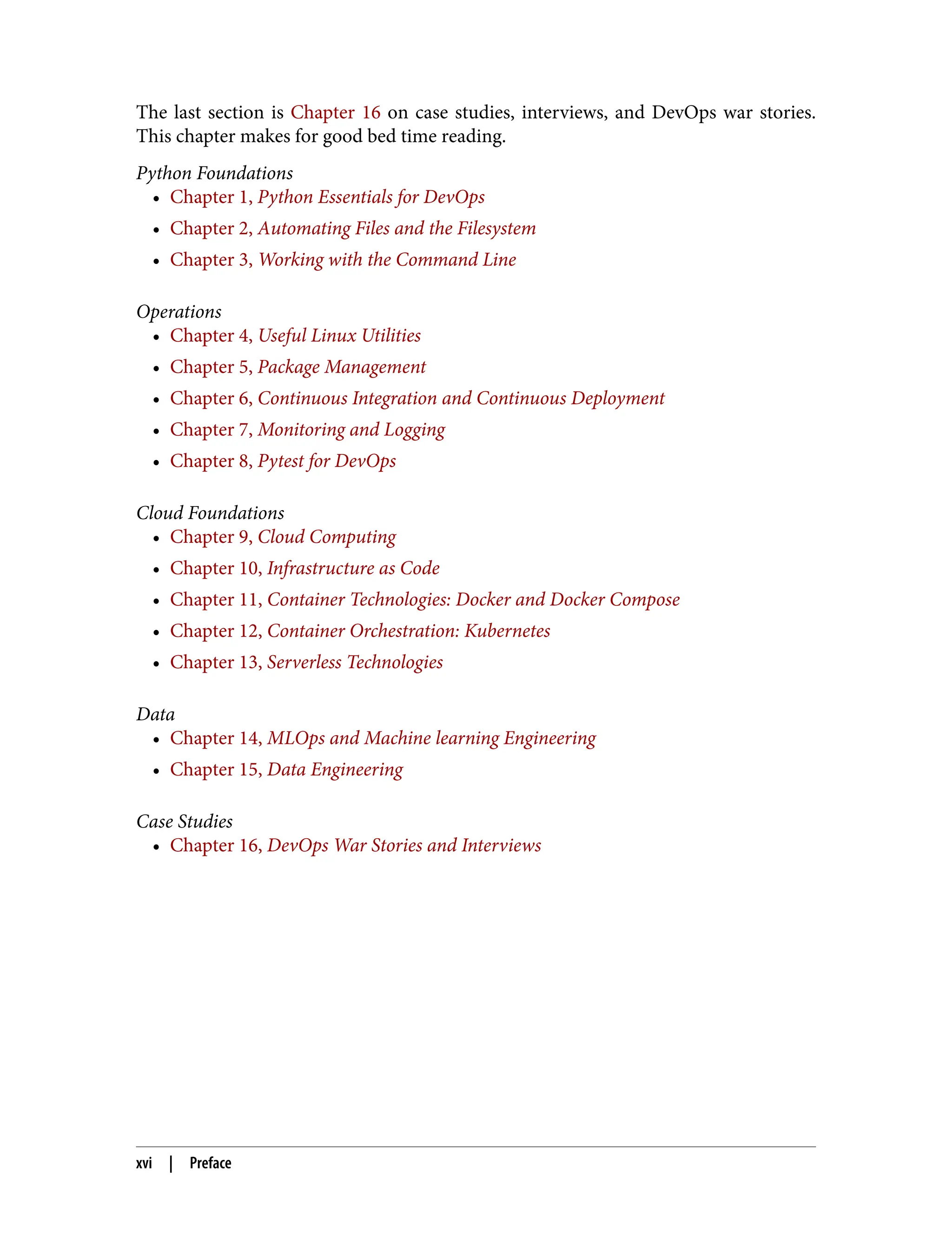 The last section is Chapter 16 on case studies, interviews, and DevOps war stories.
This chapter makes for good bed time reading.
Python Foundations
• Chapter 1, Python Essentials for DevOps
• Chapter 2, Automating Files and the Filesystem
• Chapter 3, Working with the Command Line
Operations
• Chapter 4, Useful Linux Utilities
• Chapter 5, Package Management
• Chapter 6, Continuous Integration and Continuous Deployment
• Chapter 7, Monitoring and Logging
• Chapter 8, Pytest for DevOps
Cloud Foundations
• Chapter 9, Cloud Computing
• Chapter 10, Infrastructure as Code
• Chapter 11, Container Technologies: Docker and Docker Compose
• Chapter 12, Container Orchestration: Kubernetes
• Chapter 13, Serverless Technologies
Data
• Chapter 14, MLOps and Machine learning Engineering
• Chapter 15, Data Engineering
Case Studies
• Chapter 16, DevOps War Stories and Interviews
xvi | Preface
 