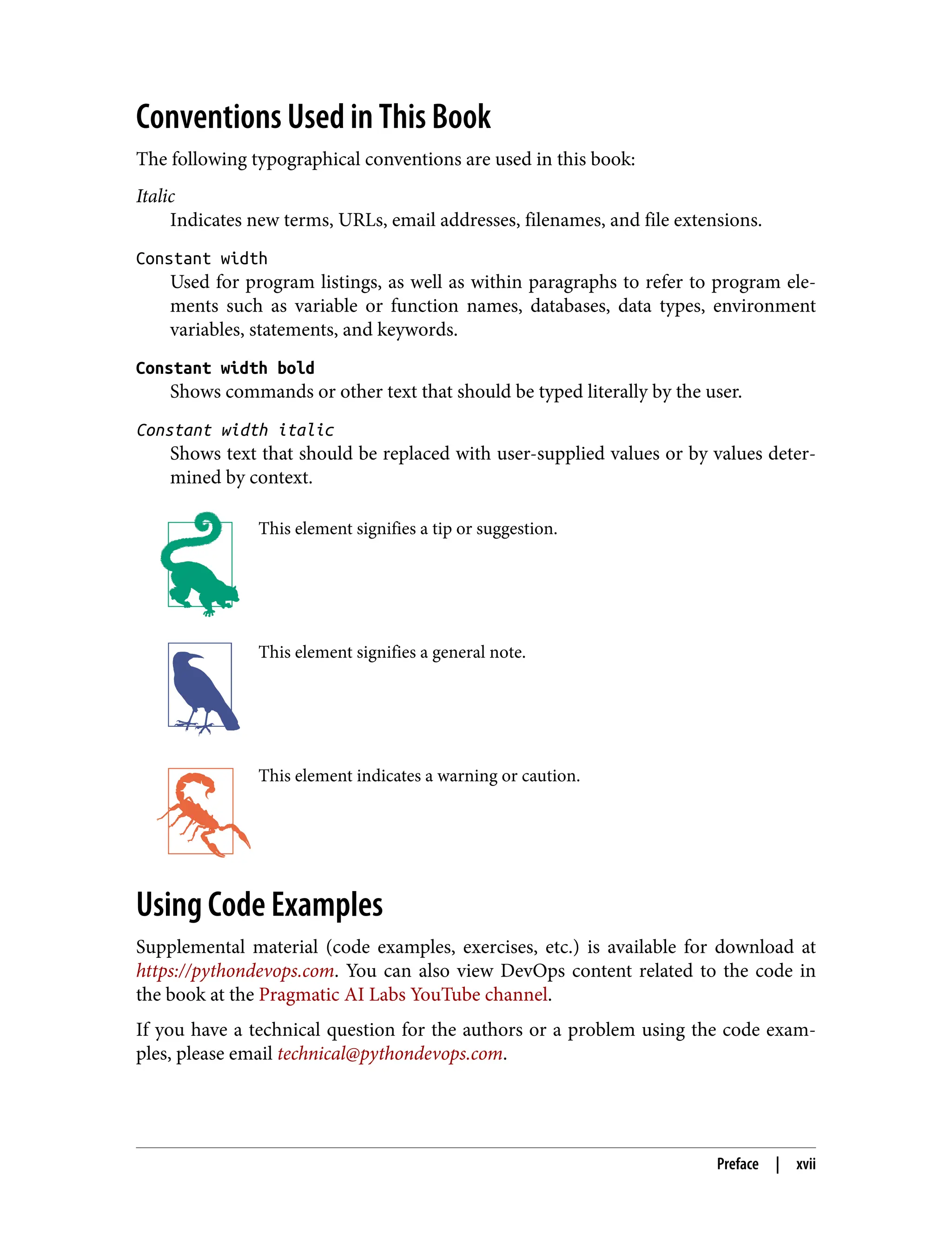 Conventions Used in This Book
The following typographical conventions are used in this book:
Italic
Indicates new terms, URLs, email addresses, filenames, and file extensions.
Constant width
Used for program listings, as well as within paragraphs to refer to program ele‐
ments such as variable or function names, databases, data types, environment
variables, statements, and keywords.
Constant width bold
Shows commands or other text that should be typed literally by the user.
Constant width italic
Shows text that should be replaced with user-supplied values or by values deter‐
mined by context.
This element signifies a tip or suggestion.
This element signifies a general note.
This element indicates a warning or caution.
Using Code Examples
Supplemental material (code examples, exercises, etc.) is available for download at
https://pythondevops.com. You can also view DevOps content related to the code in
the book at the Pragmatic AI Labs YouTube channel.
If you have a technical question for the authors or a problem using the code exam‐
ples, please email technical@pythondevops.com.
Preface | xvii
 
