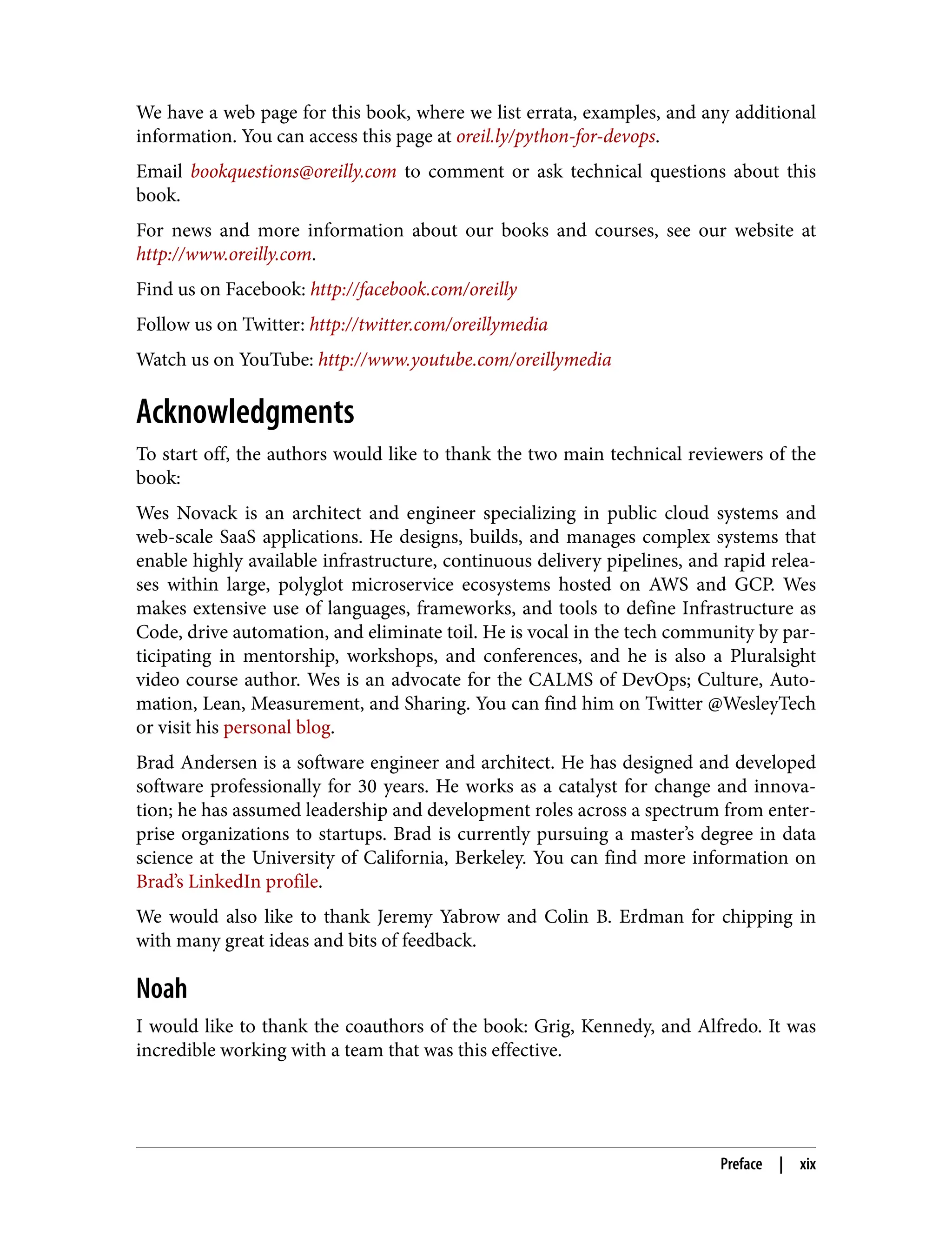 We have a web page for this book, where we list errata, examples, and any additional
information. You can access this page at oreil.ly/python-for-devops.
Email bookquestions@oreilly.com to comment or ask technical questions about this
book.
For news and more information about our books and courses, see our website at
http://www.oreilly.com.
Find us on Facebook: http://facebook.com/oreilly
Follow us on Twitter: http://twitter.com/oreillymedia
Watch us on YouTube: http://www.youtube.com/oreillymedia
Acknowledgments
To start off, the authors would like to thank the two main technical reviewers of the
book:
Wes Novack is an architect and engineer specializing in public cloud systems and
web-scale SaaS applications. He designs, builds, and manages complex systems that
enable highly available infrastructure, continuous delivery pipelines, and rapid relea‐
ses within large, polyglot microservice ecosystems hosted on AWS and GCP. Wes
makes extensive use of languages, frameworks, and tools to define Infrastructure as
Code, drive automation, and eliminate toil. He is vocal in the tech community by par‐
ticipating in mentorship, workshops, and conferences, and he is also a Pluralsight
video course author. Wes is an advocate for the CALMS of DevOps; Culture, Auto‐
mation, Lean, Measurement, and Sharing. You can find him on Twitter @WesleyTech
or visit his personal blog.
Brad Andersen is a software engineer and architect. He has designed and developed
software professionally for 30 years. He works as a catalyst for change and innova‐
tion; he has assumed leadership and development roles across a spectrum from enter‐
prise organizations to startups. Brad is currently pursuing a master’s degree in data
science at the University of California, Berkeley. You can find more information on
Brad’s LinkedIn profile.
We would also like to thank Jeremy Yabrow and Colin B. Erdman for chipping in
with many great ideas and bits of feedback.
Noah
I would like to thank the coauthors of the book: Grig, Kennedy, and Alfredo. It was
incredible working with a team that was this effective.
Preface | xix
 