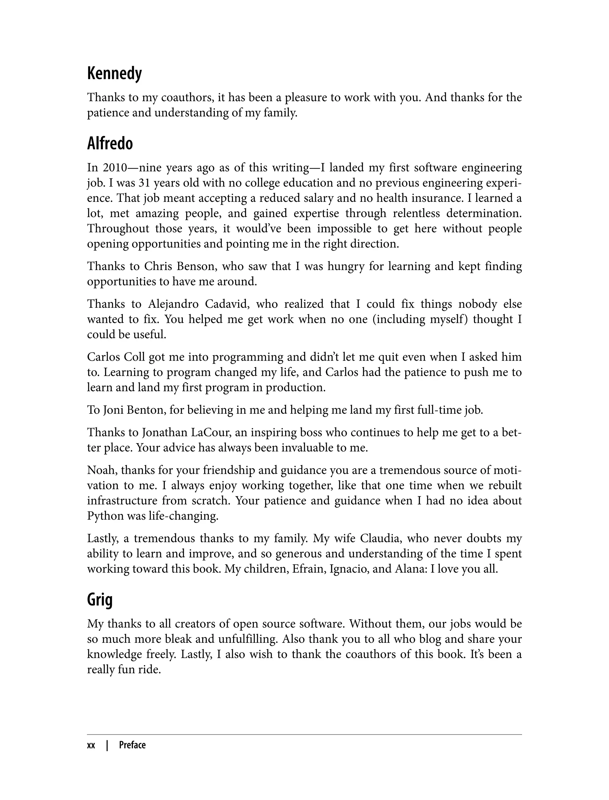 Kennedy
Thanks to my coauthors, it has been a pleasure to work with you. And thanks for the
patience and understanding of my family.
Alfredo
In 2010—nine years ago as of this writing—I landed my first software engineering
job. I was 31 years old with no college education and no previous engineering experi‐
ence. That job meant accepting a reduced salary and no health insurance. I learned a
lot, met amazing people, and gained expertise through relentless determination.
Throughout those years, it would’ve been impossible to get here without people
opening opportunities and pointing me in the right direction.
Thanks to Chris Benson, who saw that I was hungry for learning and kept finding
opportunities to have me around.
Thanks to Alejandro Cadavid, who realized that I could fix things nobody else
wanted to fix. You helped me get work when no one (including myself) thought I
could be useful.
Carlos Coll got me into programming and didn’t let me quit even when I asked him
to. Learning to program changed my life, and Carlos had the patience to push me to
learn and land my first program in production.
To Joni Benton, for believing in me and helping me land my first full-time job.
Thanks to Jonathan LaCour, an inspiring boss who continues to help me get to a bet‐
ter place. Your advice has always been invaluable to me.
Noah, thanks for your friendship and guidance you are a tremendous source of moti‐
vation to me. I always enjoy working together, like that one time when we rebuilt
infrastructure from scratch. Your patience and guidance when I had no idea about
Python was life-changing.
Lastly, a tremendous thanks to my family. My wife Claudia, who never doubts my
ability to learn and improve, and so generous and understanding of the time I spent
working toward this book. My children, Efrain, Ignacio, and Alana: I love you all.
Grig
My thanks to all creators of open source software. Without them, our jobs would be
so much more bleak and unfulfilling. Also thank you to all who blog and share your
knowledge freely. Lastly, I also wish to thank the coauthors of this book. It’s been a
really fun ride.
xx | Preface
 