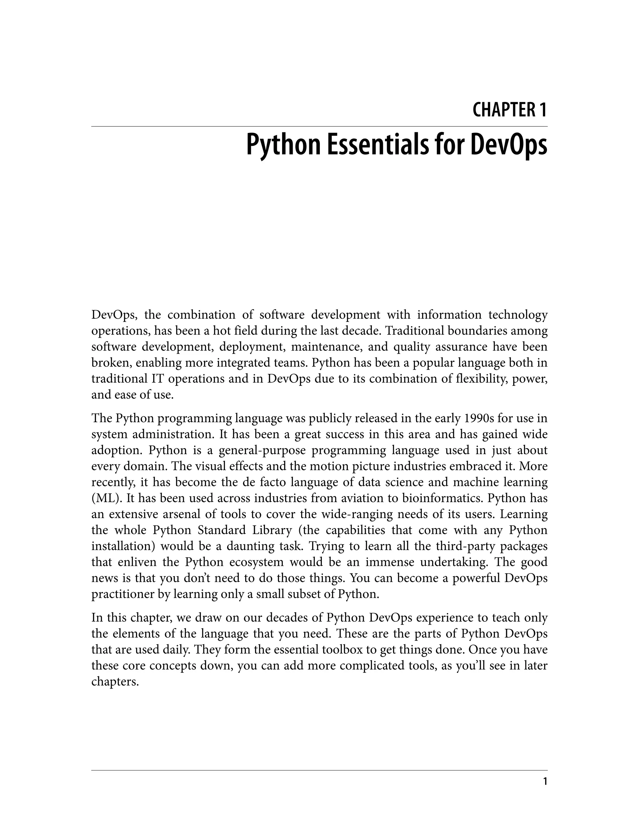 CHAPTER 1
Python Essentials for DevOps
DevOps, the combination of software development with information technology
operations, has been a hot field during the last decade. Traditional boundaries among
software development, deployment, maintenance, and quality assurance have been
broken, enabling more integrated teams. Python has been a popular language both in
traditional IT operations and in DevOps due to its combination of flexibility, power,
and ease of use.
The Python programming language was publicly released in the early 1990s for use in
system administration. It has been a great success in this area and has gained wide
adoption. Python is a general-purpose programming language used in just about
every domain. The visual effects and the motion picture industries embraced it. More
recently, it has become the de facto language of data science and machine learning
(ML). It has been used across industries from aviation to bioinformatics. Python has
an extensive arsenal of tools to cover the wide-ranging needs of its users. Learning
the whole Python Standard Library (the capabilities that come with any Python
installation) would be a daunting task. Trying to learn all the third-party packages
that enliven the Python ecosystem would be an immense undertaking. The good
news is that you don’t need to do those things. You can become a powerful DevOps
practitioner by learning only a small subset of Python.
In this chapter, we draw on our decades of Python DevOps experience to teach only
the elements of the language that you need. These are the parts of Python DevOps
that are used daily. They form the essential toolbox to get things done. Once you have
these core concepts down, you can add more complicated tools, as you’ll see in later
chapters.
1
 