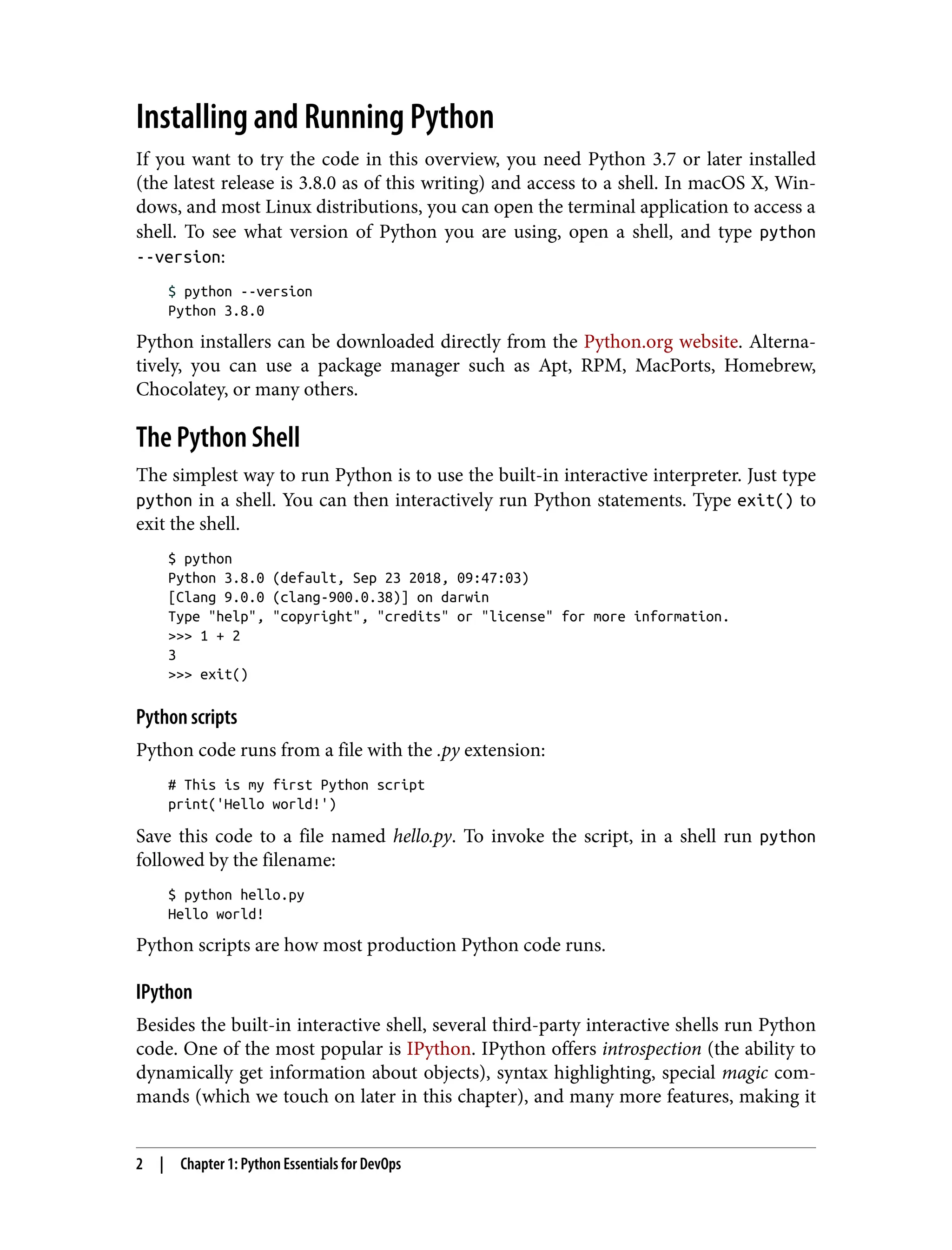 Installing and Running Python
If you want to try the code in this overview, you need Python 3.7 or later installed
(the latest release is 3.8.0 as of this writing) and access to a shell. In macOS X, Win‐
dows, and most Linux distributions, you can open the terminal application to access a
shell. To see what version of Python you are using, open a shell, and type python
--version:
$ python --version
Python 3.8.0
Python installers can be downloaded directly from the Python.org website. Alterna‐
tively, you can use a package manager such as Apt, RPM, MacPorts, Homebrew,
Chocolatey, or many others.
The Python Shell
The simplest way to run Python is to use the built-in interactive interpreter. Just type
python in a shell. You can then interactively run Python statements. Type exit() to
exit the shell.
$ python
Python 3.8.0 (default, Sep 23 2018, 09:47:03)
[Clang 9.0.0 (clang-900.0.38)] on darwin
Type "help", "copyright", "credits" or "license" for more information.
>>> 1 + 2
3
>>> exit()
Python scripts
Python code runs from a file with the .py extension:
# This is my first Python script
print('Hello world!')
Save this code to a file named hello.py. To invoke the script, in a shell run python
followed by the filename:
$ python hello.py
Hello world!
Python scripts are how most production Python code runs.
IPython
Besides the built-in interactive shell, several third-party interactive shells run Python
code. One of the most popular is IPython. IPython offers introspection (the ability to
dynamically get information about objects), syntax highlighting, special magic com‐
mands (which we touch on later in this chapter), and many more features, making it
2 | Chapter 1: Python Essentials for DevOps
 