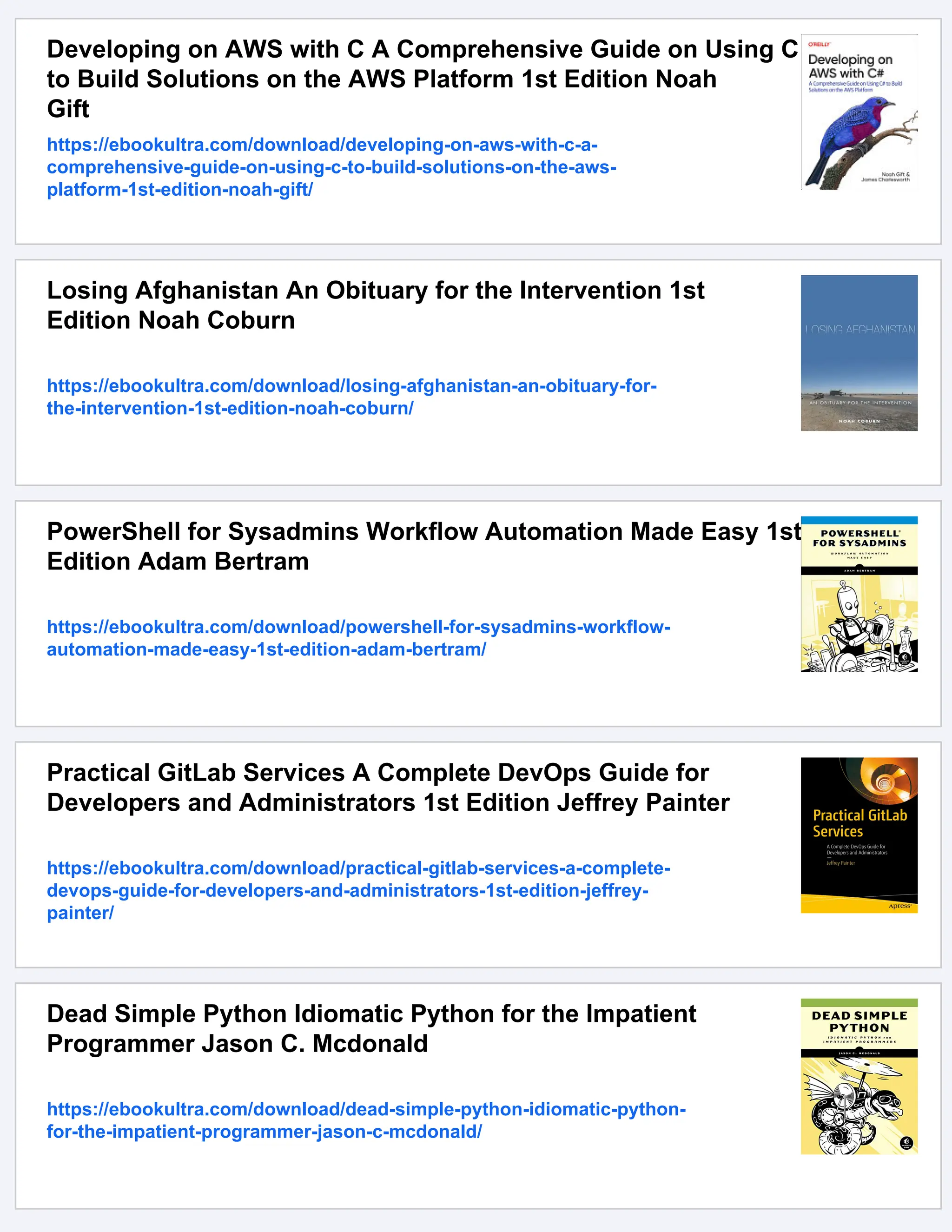 Developing on AWS with C A Comprehensive Guide on Using C
to Build Solutions on the AWS Platform 1st Edition Noah
Gift
https://ebookultra.com/download/developing-on-aws-with-c-a-
comprehensive-guide-on-using-c-to-build-solutions-on-the-aws-
platform-1st-edition-noah-gift/
Losing Afghanistan An Obituary for the Intervention 1st
Edition Noah Coburn
https://ebookultra.com/download/losing-afghanistan-an-obituary-for-
the-intervention-1st-edition-noah-coburn/
PowerShell for Sysadmins Workflow Automation Made Easy 1st
Edition Adam Bertram
https://ebookultra.com/download/powershell-for-sysadmins-workflow-
automation-made-easy-1st-edition-adam-bertram/
Practical GitLab Services A Complete DevOps Guide for
Developers and Administrators 1st Edition Jeffrey Painter
https://ebookultra.com/download/practical-gitlab-services-a-complete-
devops-guide-for-developers-and-administrators-1st-edition-jeffrey-
painter/
Dead Simple Python Idiomatic Python for the Impatient
Programmer Jason C. Mcdonald
https://ebookultra.com/download/dead-simple-python-idiomatic-python-
for-the-impatient-programmer-jason-c-mcdonald/
 