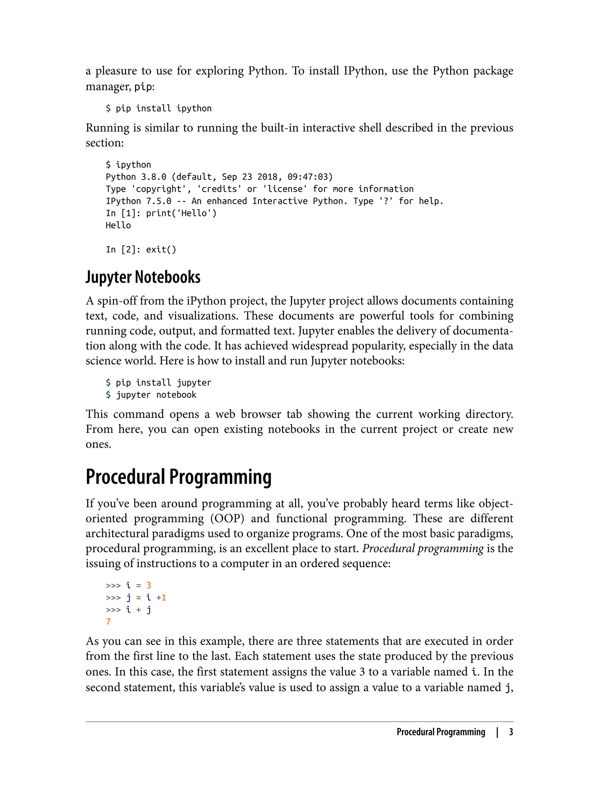 a pleasure to use for exploring Python. To install IPython, use the Python package
manager, pip:
$ pip install ipython
Running is similar to running the built-in interactive shell described in the previous
section:
$ ipython
Python 3.8.0 (default, Sep 23 2018, 09:47:03)
Type 'copyright', 'credits' or 'license' for more information
IPython 7.5.0 -- An enhanced Interactive Python. Type '?' for help.
In [1]: print('Hello')
Hello
In [2]: exit()
Jupyter Notebooks
A spin-off from the iPython project, the Jupyter project allows documents containing
text, code, and visualizations. These documents are powerful tools for combining
running code, output, and formatted text. Jupyter enables the delivery of documenta‐
tion along with the code. It has achieved widespread popularity, especially in the data
science world. Here is how to install and run Jupyter notebooks:
$ pip install jupyter
$ jupyter notebook
This command opens a web browser tab showing the current working directory.
From here, you can open existing notebooks in the current project or create new
ones.
Procedural Programming
If you’ve been around programming at all, you’ve probably heard terms like object-
oriented programming (OOP) and functional programming. These are different
architectural paradigms used to organize programs. One of the most basic paradigms,
procedural programming, is an excellent place to start. Procedural programming is the
issuing of instructions to a computer in an ordered sequence:
>>> i = 3
>>> j = i +1
>>> i + j
7
As you can see in this example, there are three statements that are executed in order
from the first line to the last. Each statement uses the state produced by the previous
ones. In this case, the first statement assigns the value 3 to a variable named i. In the
second statement, this variable’s value is used to assign a value to a variable named j,
Procedural Programming | 3
 