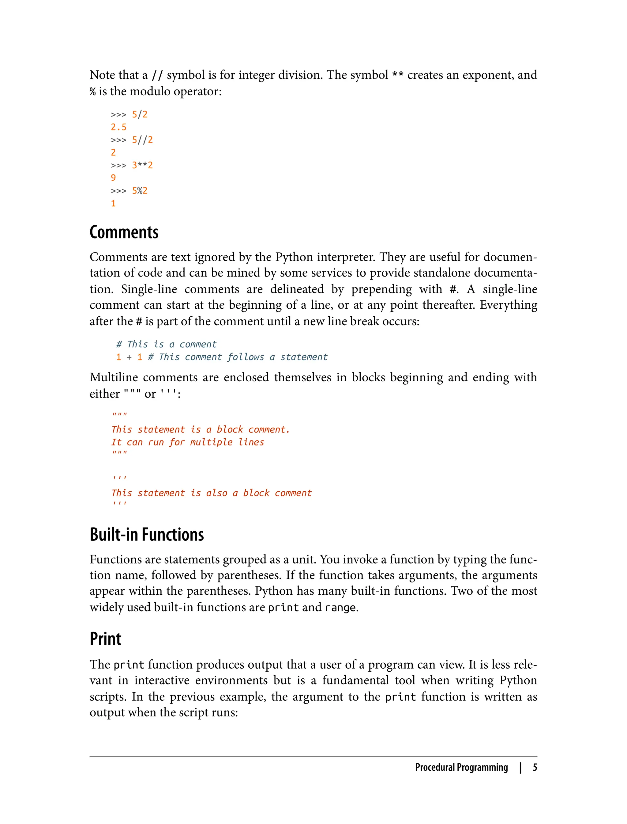 Note that a // symbol is for integer division. The symbol ** creates an exponent, and
% is the modulo operator:
>>> 5/2
2.5
>>> 5//2
2
>>> 3**2
9
>>> 5%2
1
Comments
Comments are text ignored by the Python interpreter. They are useful for documen‐
tation of code and can be mined by some services to provide standalone documenta‐
tion. Single-line comments are delineated by prepending with #. A single-line
comment can start at the beginning of a line, or at any point thereafter. Everything
after the # is part of the comment until a new line break occurs:
# This is a comment
1 + 1 # This comment follows a statement
Multiline comments are enclosed themselves in blocks beginning and ending with
either """ or ''':
"""
This statement is a block comment.
It can run for multiple lines
"""
'''
This statement is also a block comment
'''
Built-in Functions
Functions are statements grouped as a unit. You invoke a function by typing the func‐
tion name, followed by parentheses. If the function takes arguments, the arguments
appear within the parentheses. Python has many built-in functions. Two of the most
widely used built-in functions are print and range.
Print
The print function produces output that a user of a program can view. It is less rele‐
vant in interactive environments but is a fundamental tool when writing Python
scripts. In the previous example, the argument to the print function is written as
output when the script runs:
Procedural Programming | 5
 