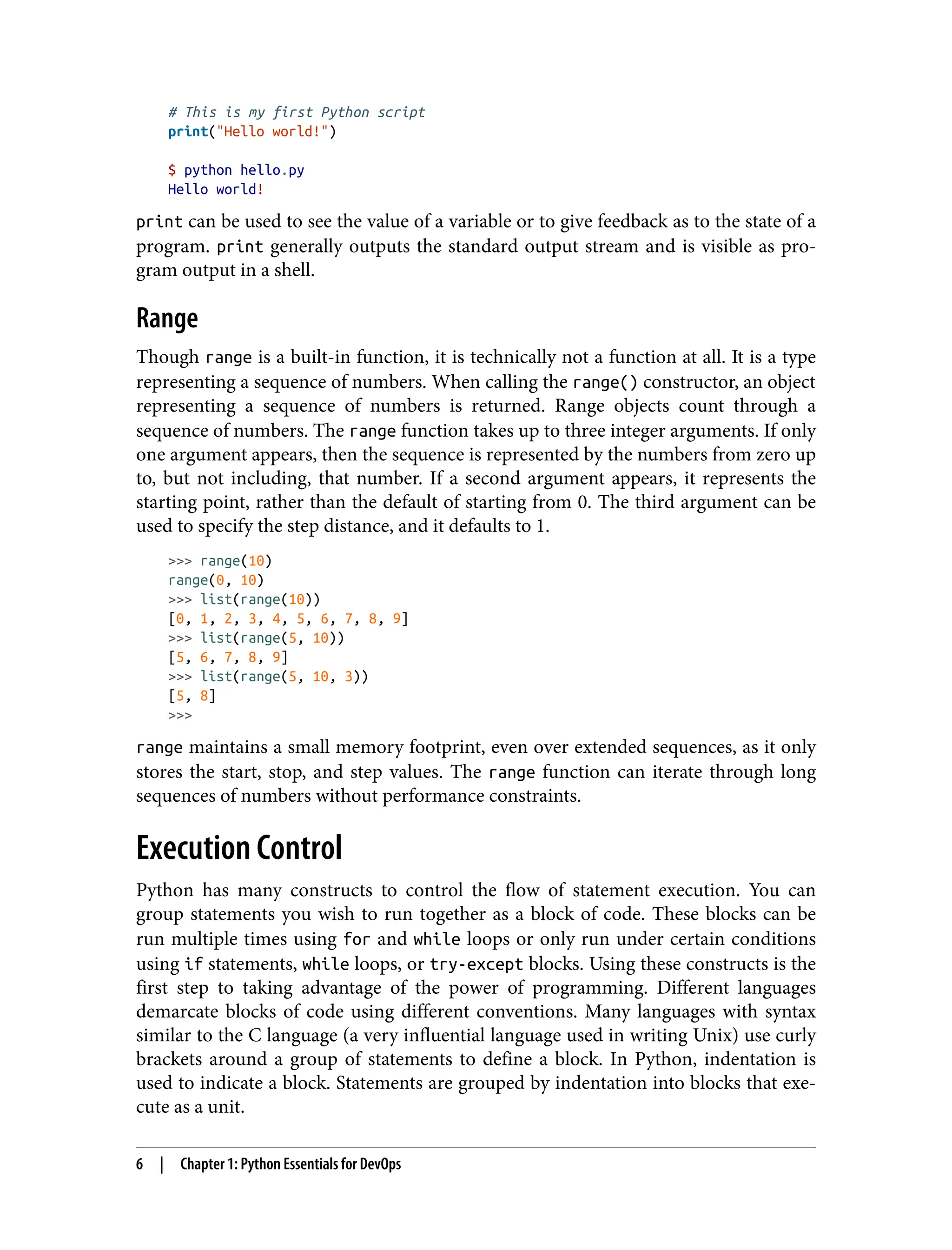 # This is my first Python script
print("Hello world!")
$ python hello.py
Hello world!
print can be used to see the value of a variable or to give feedback as to the state of a
program. print generally outputs the standard output stream and is visible as pro‐
gram output in a shell.
Range
Though range is a built-in function, it is technically not a function at all. It is a type
representing a sequence of numbers. When calling the range() constructor, an object
representing a sequence of numbers is returned. Range objects count through a
sequence of numbers. The range function takes up to three integer arguments. If only
one argument appears, then the sequence is represented by the numbers from zero up
to, but not including, that number. If a second argument appears, it represents the
starting point, rather than the default of starting from 0. The third argument can be
used to specify the step distance, and it defaults to 1.
>>> range(10)
range(0, 10)
>>> list(range(10))
[0, 1, 2, 3, 4, 5, 6, 7, 8, 9]
>>> list(range(5, 10))
[5, 6, 7, 8, 9]
>>> list(range(5, 10, 3))
[5, 8]
>>>
range maintains a small memory footprint, even over extended sequences, as it only
stores the start, stop, and step values. The range function can iterate through long
sequences of numbers without performance constraints.
Execution Control
Python has many constructs to control the flow of statement execution. You can
group statements you wish to run together as a block of code. These blocks can be
run multiple times using for and while loops or only run under certain conditions
using if statements, while loops, or try-except blocks. Using these constructs is the
first step to taking advantage of the power of programming. Different languages
demarcate blocks of code using different conventions. Many languages with syntax
similar to the C language (a very influential language used in writing Unix) use curly
brackets around a group of statements to define a block. In Python, indentation is
used to indicate a block. Statements are grouped by indentation into blocks that exe‐
cute as a unit.
6 | Chapter 1: Python Essentials for DevOps
 