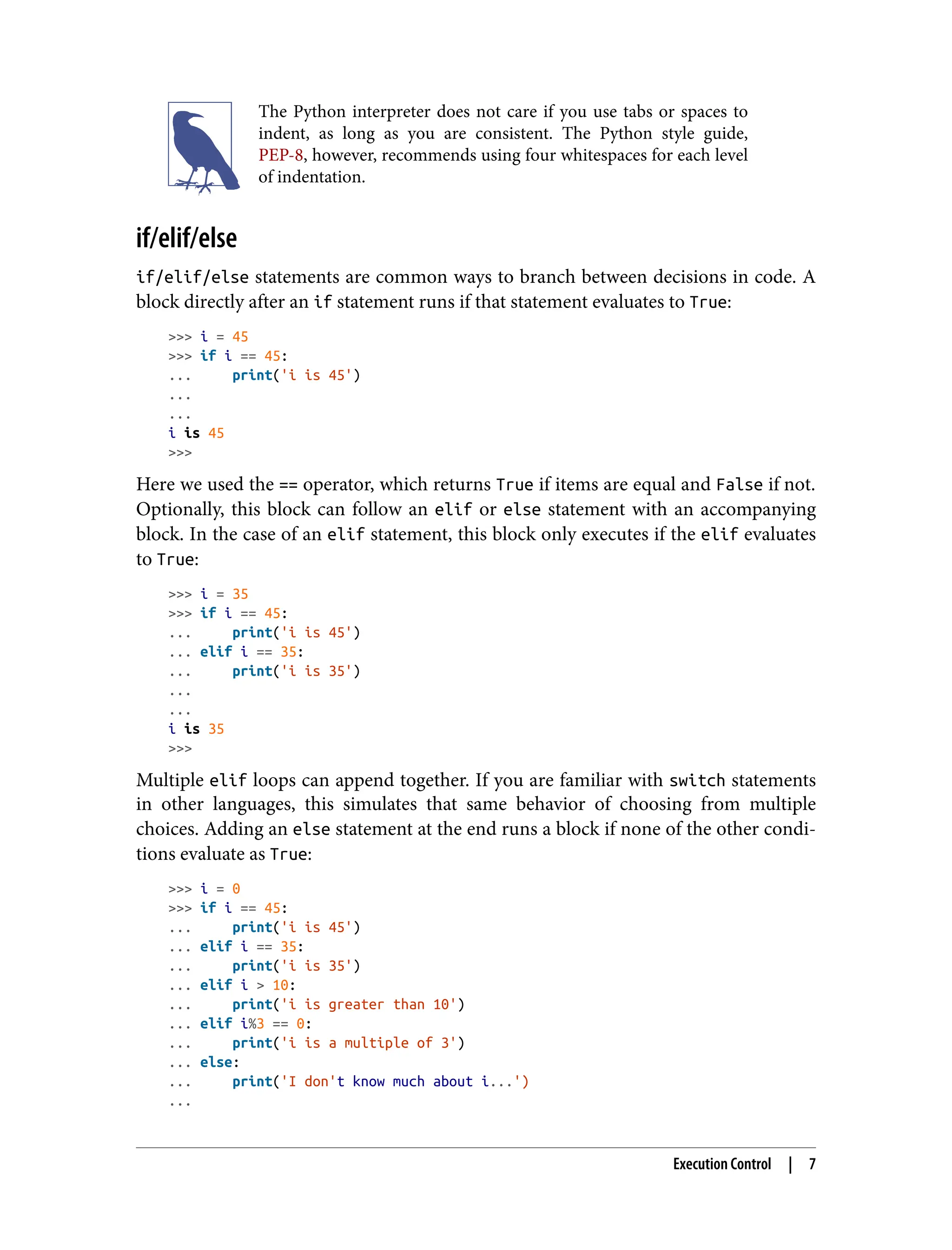 The Python interpreter does not care if you use tabs or spaces to
indent, as long as you are consistent. The Python style guide,
PEP-8, however, recommends using four whitespaces for each level
of indentation.
if/elif/else
if/elif/else statements are common ways to branch between decisions in code. A
block directly after an if statement runs if that statement evaluates to True:
>>> i = 45
>>> if i == 45:
... print('i is 45')
...
...
i is 45
>>>
Here we used the == operator, which returns True if items are equal and False if not.
Optionally, this block can follow an elif or else statement with an accompanying
block. In the case of an elif statement, this block only executes if the elif evaluates
to True:
>>> i = 35
>>> if i == 45:
... print('i is 45')
... elif i == 35:
... print('i is 35')
...
...
i is 35
>>>
Multiple elif loops can append together. If you are familiar with switch statements
in other languages, this simulates that same behavior of choosing from multiple
choices. Adding an else statement at the end runs a block if none of the other condi‐
tions evaluate as True:
>>> i = 0
>>> if i == 45:
... print('i is 45')
... elif i == 35:
... print('i is 35')
... elif i > 10:
... print('i is greater than 10')
... elif i%3 == 0:
... print('i is a multiple of 3')
... else:
... print('I don't know much about i...')
...
Execution Control | 7
 
