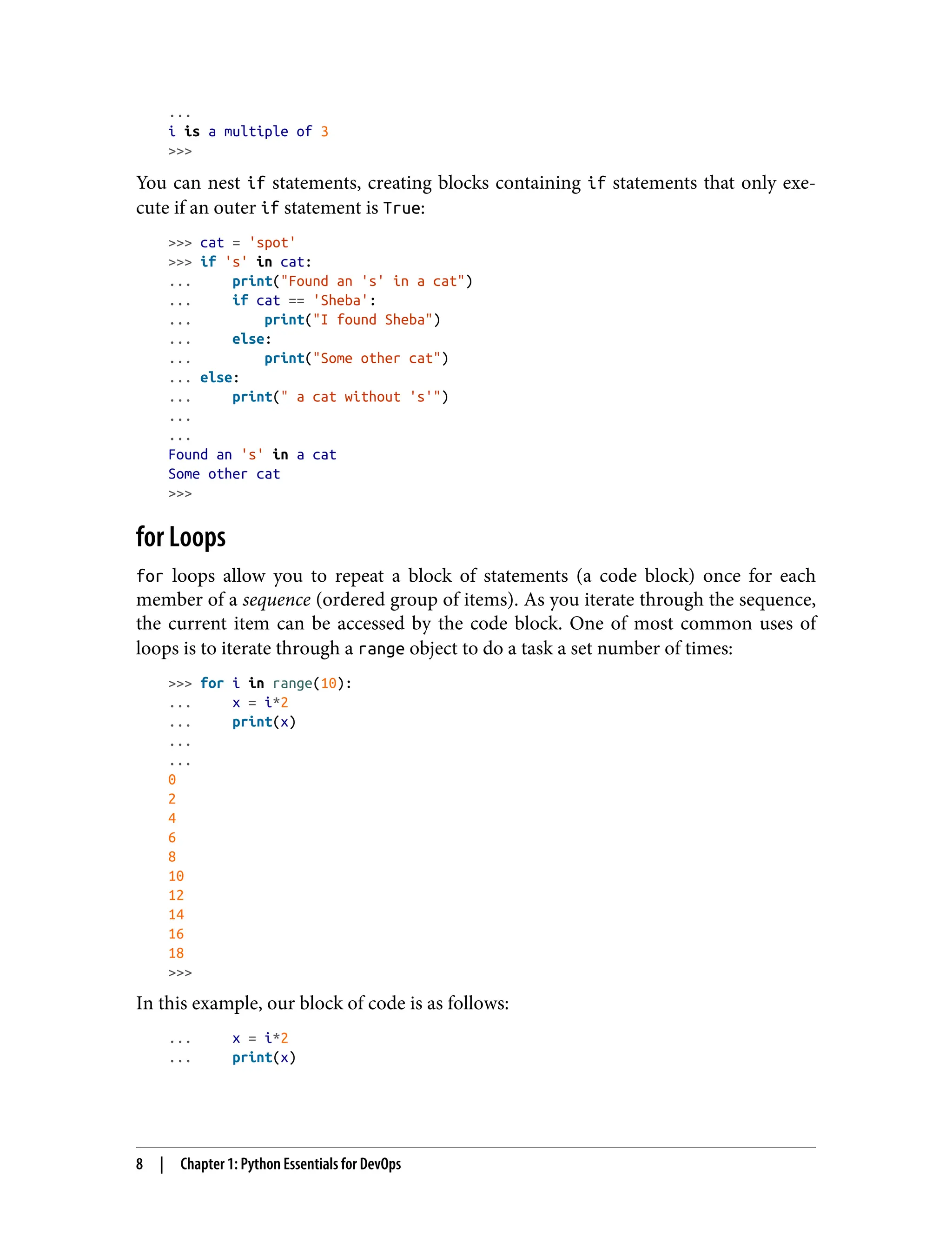 ...
i is a multiple of 3
>>>
You can nest if statements, creating blocks containing if statements that only exe‐
cute if an outer if statement is True:
>>> cat = 'spot'
>>> if 's' in cat:
... print("Found an 's' in a cat")
... if cat == 'Sheba':
... print("I found Sheba")
... else:
... print("Some other cat")
... else:
... print(" a cat without 's'")
...
...
Found an 's' in a cat
Some other cat
>>>
for Loops
for loops allow you to repeat a block of statements (a code block) once for each
member of a sequence (ordered group of items). As you iterate through the sequence,
the current item can be accessed by the code block. One of most common uses of
loops is to iterate through a range object to do a task a set number of times:
>>> for i in range(10):
... x = i*2
... print(x)
...
...
0
2
4
6
8
10
12
14
16
18
>>>
In this example, our block of code is as follows:
... x = i*2
... print(x)
8 | Chapter 1: Python Essentials for DevOps
 