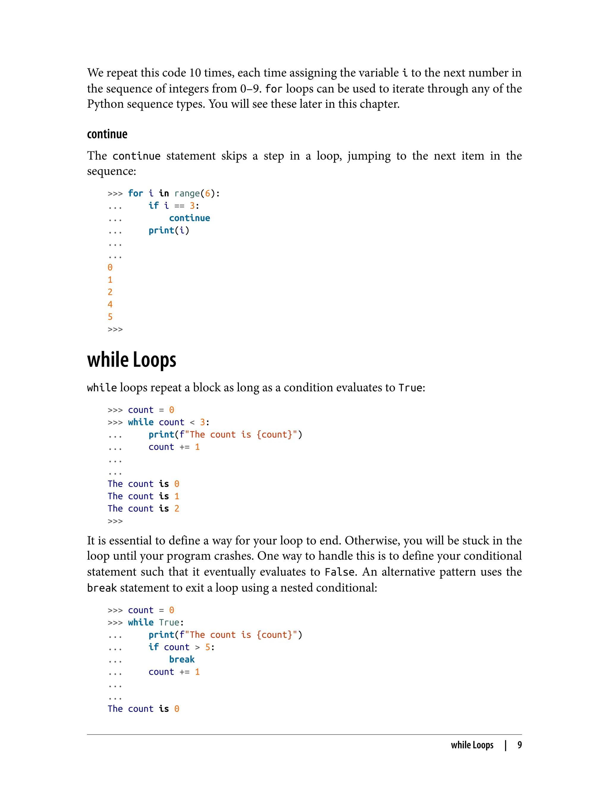 We repeat this code 10 times, each time assigning the variable i to the next number in
the sequence of integers from 0–9. for loops can be used to iterate through any of the
Python sequence types. You will see these later in this chapter.
continue
The continue statement skips a step in a loop, jumping to the next item in the
sequence:
>>> for i in range(6):
... if i == 3:
... continue
... print(i)
...
...
0
1
2
4
5
>>>
while Loops
while loops repeat a block as long as a condition evaluates to True:
>>> count = 0
>>> while count < 3:
... print(f"The count is {count}")
... count += 1
...
...
The count is 0
The count is 1
The count is 2
>>>
It is essential to define a way for your loop to end. Otherwise, you will be stuck in the
loop until your program crashes. One way to handle this is to define your conditional
statement such that it eventually evaluates to False. An alternative pattern uses the
break statement to exit a loop using a nested conditional:
>>> count = 0
>>> while True:
... print(f"The count is {count}")
... if count > 5:
... break
... count += 1
...
...
The count is 0
while Loops | 9
 
