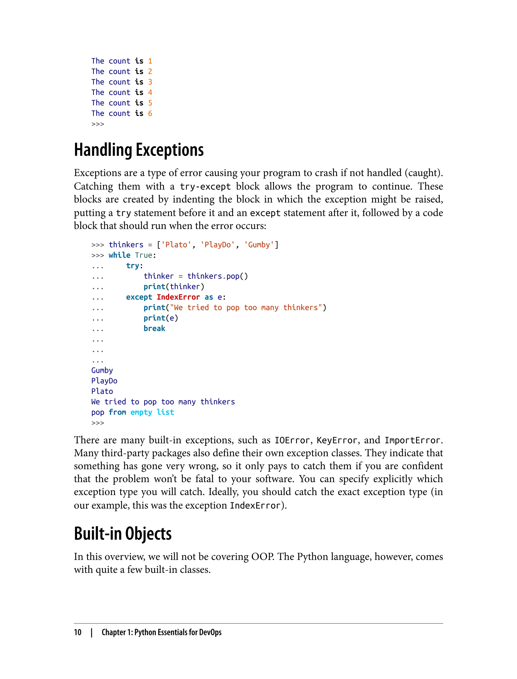 The count is 1
The count is 2
The count is 3
The count is 4
The count is 5
The count is 6
>>>
Handling Exceptions
Exceptions are a type of error causing your program to crash if not handled (caught).
Catching them with a try-except block allows the program to continue. These
blocks are created by indenting the block in which the exception might be raised,
putting a try statement before it and an except statement after it, followed by a code
block that should run when the error occurs:
>>> thinkers = ['Plato', 'PlayDo', 'Gumby']
>>> while True:
... try:
... thinker = thinkers.pop()
... print(thinker)
... except IndexError as e:
... print("We tried to pop too many thinkers")
... print(e)
... break
...
...
...
Gumby
PlayDo
Plato
We tried to pop too many thinkers
pop from empty list
>>>
There are many built-in exceptions, such as IOError, KeyError, and ImportError.
Many third-party packages also define their own exception classes. They indicate that
something has gone very wrong, so it only pays to catch them if you are confident
that the problem won’t be fatal to your software. You can specify explicitly which
exception type you will catch. Ideally, you should catch the exact exception type (in
our example, this was the exception IndexError).
Built-in Objects
In this overview, we will not be covering OOP. The Python language, however, comes
with quite a few built-in classes.
10 | Chapter 1: Python Essentials for DevOps
 