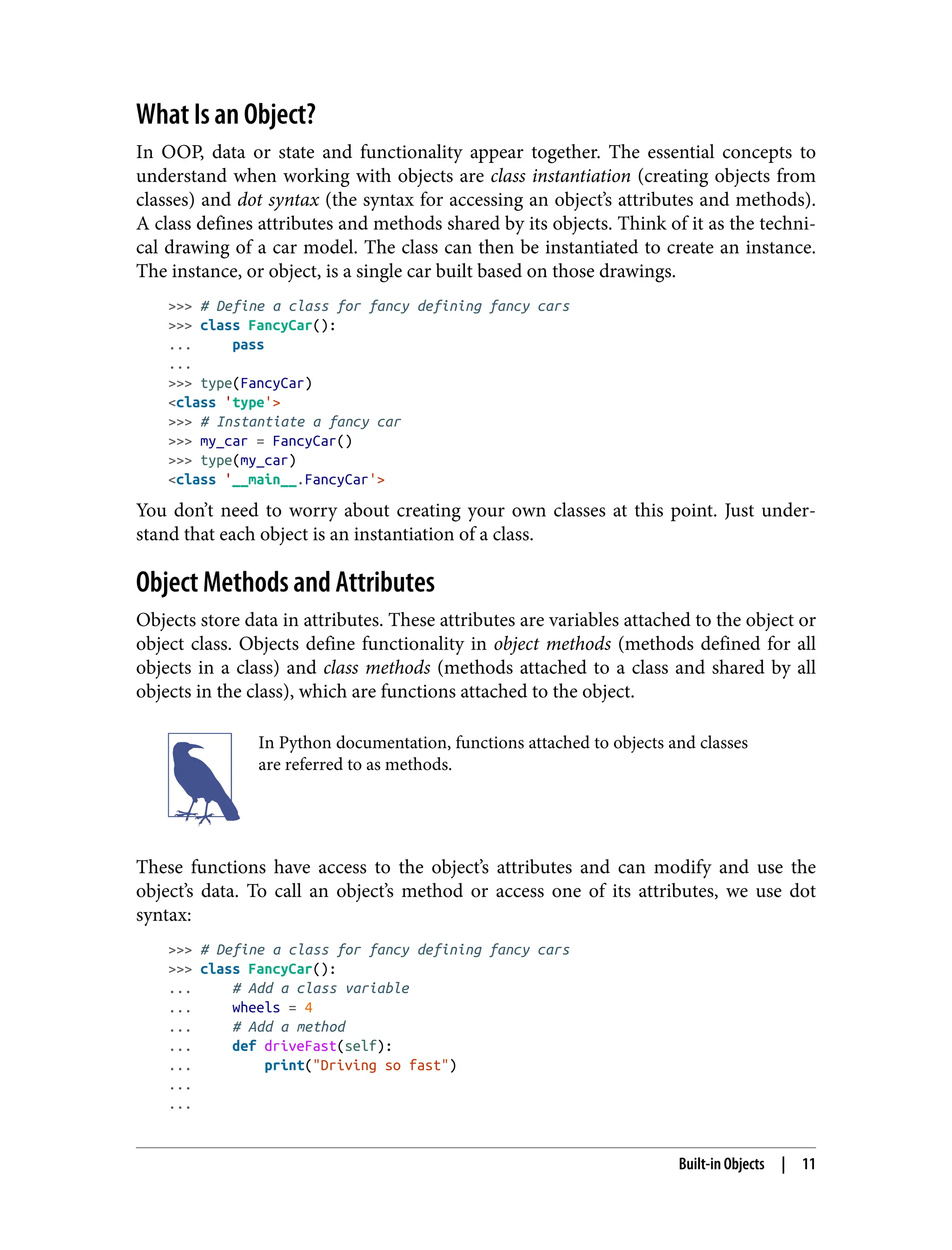 What Is an Object?
In OOP, data or state and functionality appear together. The essential concepts to
understand when working with objects are class instantiation (creating objects from
classes) and dot syntax (the syntax for accessing an object’s attributes and methods).
A class defines attributes and methods shared by its objects. Think of it as the techni‐
cal drawing of a car model. The class can then be instantiated to create an instance.
The instance, or object, is a single car built based on those drawings.
>>> # Define a class for fancy defining fancy cars
>>> class FancyCar():
... pass
...
>>> type(FancyCar)
<class 'type'>
>>> # Instantiate a fancy car
>>> my_car = FancyCar()
>>> type(my_car)
<class '__main__.FancyCar'>
You don’t need to worry about creating your own classes at this point. Just under‐
stand that each object is an instantiation of a class.
Object Methods and Attributes
Objects store data in attributes. These attributes are variables attached to the object or
object class. Objects define functionality in object methods (methods defined for all
objects in a class) and class methods (methods attached to a class and shared by all
objects in the class), which are functions attached to the object.
In Python documentation, functions attached to objects and classes
are referred to as methods.
These functions have access to the object’s attributes and can modify and use the
object’s data. To call an object’s method or access one of its attributes, we use dot
syntax:
>>> # Define a class for fancy defining fancy cars
>>> class FancyCar():
... # Add a class variable
... wheels = 4
... # Add a method
... def driveFast(self):
... print("Driving so fast")
...
...
Built-in Objects | 11
 