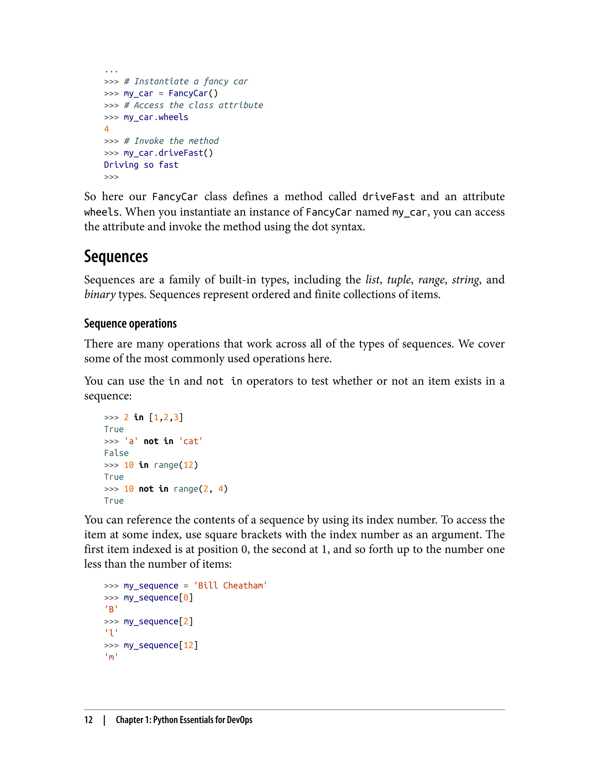 ...
>>> # Instantiate a fancy car
>>> my_car = FancyCar()
>>> # Access the class attribute
>>> my_car.wheels
4
>>> # Invoke the method
>>> my_car.driveFast()
Driving so fast
>>>
So here our FancyCar class defines a method called driveFast and an attribute
wheels. When you instantiate an instance of FancyCar named my_car, you can access
the attribute and invoke the method using the dot syntax.
Sequences
Sequences are a family of built-in types, including the list, tuple, range, string, and
binary types. Sequences represent ordered and finite collections of items.
Sequence operations
There are many operations that work across all of the types of sequences. We cover
some of the most commonly used operations here.
You can use the in and not in operators to test whether or not an item exists in a
sequence:
>>> 2 in [1,2,3]
True
>>> 'a' not in 'cat'
False
>>> 10 in range(12)
True
>>> 10 not in range(2, 4)
True
You can reference the contents of a sequence by using its index number. To access the
item at some index, use square brackets with the index number as an argument. The
first item indexed is at position 0, the second at 1, and so forth up to the number one
less than the number of items:
>>> my_sequence = 'Bill Cheatham'
>>> my_sequence[0]
'B'
>>> my_sequence[2]
'l'
>>> my_sequence[12]
'm'
12 | Chapter 1: Python Essentials for DevOps
 
