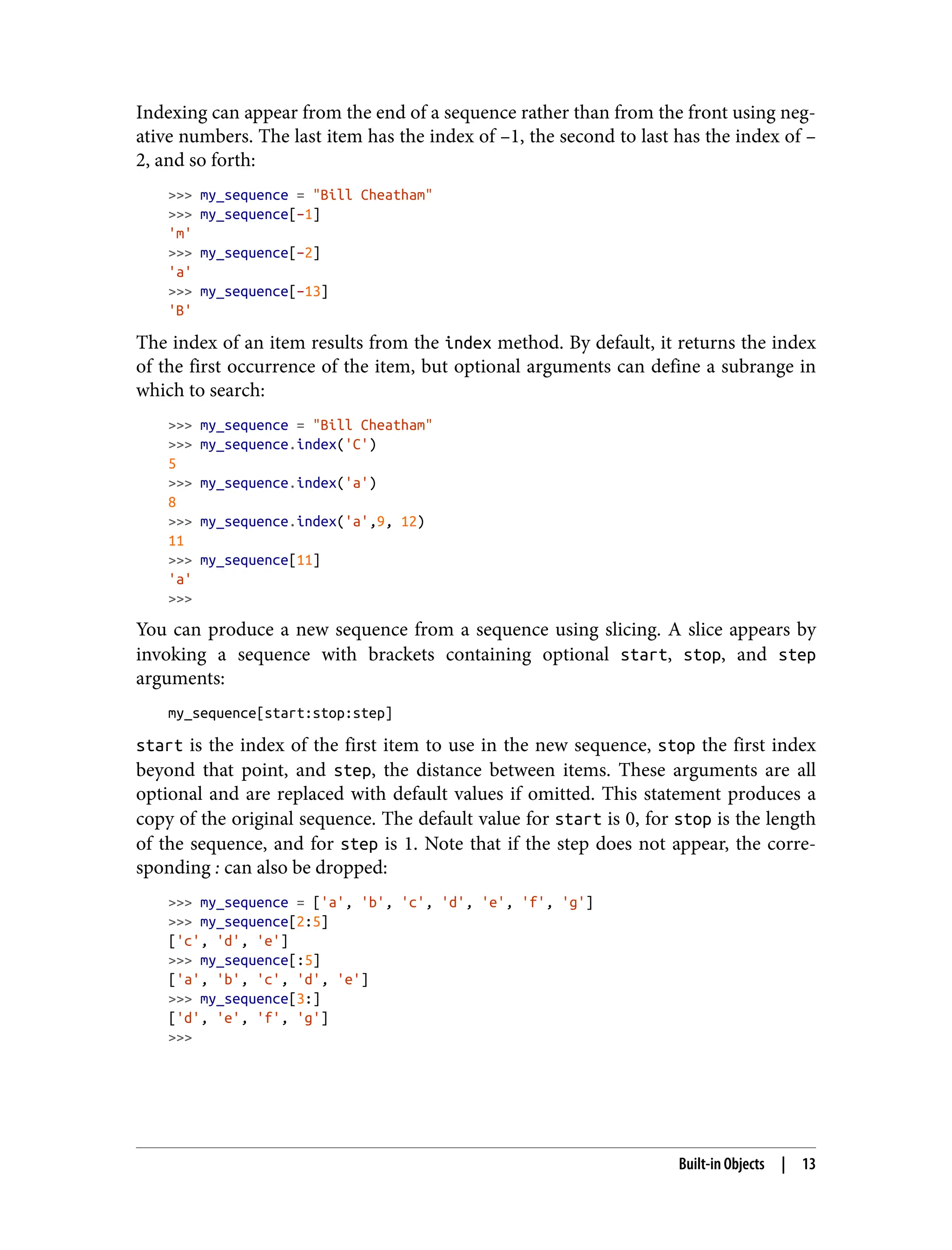 Indexing can appear from the end of a sequence rather than from the front using neg‐
ative numbers. The last item has the index of –1, the second to last has the index of –
2, and so forth:
>>> my_sequence = "Bill Cheatham"
>>> my_sequence[–1]
'm'
>>> my_sequence[–2]
'a'
>>> my_sequence[–13]
'B'
The index of an item results from the index method. By default, it returns the index
of the first occurrence of the item, but optional arguments can define a subrange in
which to search:
>>> my_sequence = "Bill Cheatham"
>>> my_sequence.index('C')
5
>>> my_sequence.index('a')
8
>>> my_sequence.index('a',9, 12)
11
>>> my_sequence[11]
'a'
>>>
You can produce a new sequence from a sequence using slicing. A slice appears by
invoking a sequence with brackets containing optional start, stop, and step
arguments:
my_sequence[start:stop:step]
start is the index of the first item to use in the new sequence, stop the first index
beyond that point, and step, the distance between items. These arguments are all
optional and are replaced with default values if omitted. This statement produces a
copy of the original sequence. The default value for start is 0, for stop is the length
of the sequence, and for step is 1. Note that if the step does not appear, the corre‐
sponding : can also be dropped:
>>> my_sequence = ['a', 'b', 'c', 'd', 'e', 'f', 'g']
>>> my_sequence[2:5]
['c', 'd', 'e']
>>> my_sequence[:5]
['a', 'b', 'c', 'd', 'e']
>>> my_sequence[3:]
['d', 'e', 'f', 'g']
>>>
Built-in Objects | 13
 