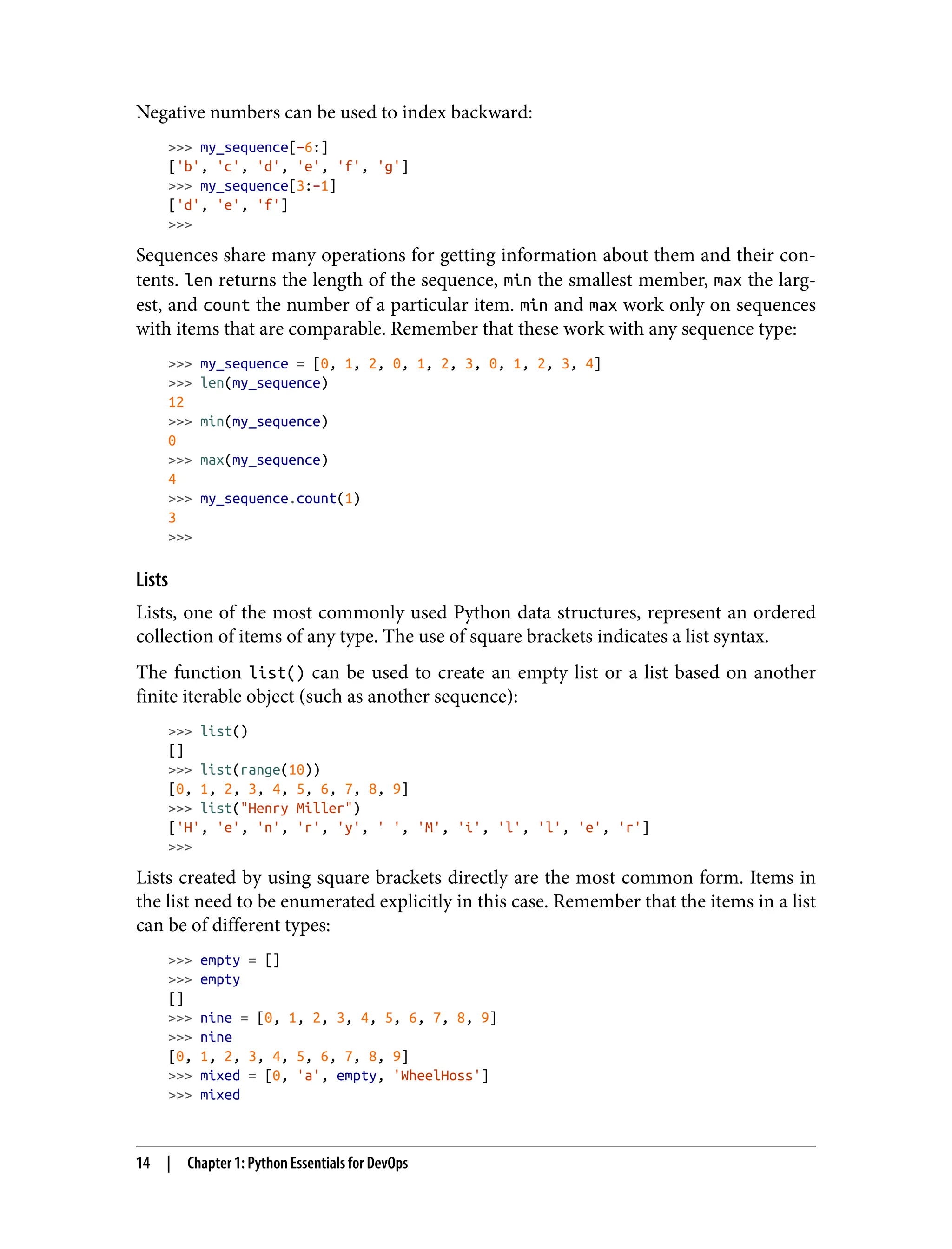 Negative numbers can be used to index backward:
>>> my_sequence[–6:]
['b', 'c', 'd', 'e', 'f', 'g']
>>> my_sequence[3:–1]
['d', 'e', 'f']
>>>
Sequences share many operations for getting information about them and their con‐
tents. len returns the length of the sequence, min the smallest member, max the larg‐
est, and count the number of a particular item. min and max work only on sequences
with items that are comparable. Remember that these work with any sequence type:
>>> my_sequence = [0, 1, 2, 0, 1, 2, 3, 0, 1, 2, 3, 4]
>>> len(my_sequence)
12
>>> min(my_sequence)
0
>>> max(my_sequence)
4
>>> my_sequence.count(1)
3
>>>
Lists
Lists, one of the most commonly used Python data structures, represent an ordered
collection of items of any type. The use of square brackets indicates a list syntax.
The function list() can be used to create an empty list or a list based on another
finite iterable object (such as another sequence):
>>> list()
[]
>>> list(range(10))
[0, 1, 2, 3, 4, 5, 6, 7, 8, 9]
>>> list("Henry Miller")
['H', 'e', 'n', 'r', 'y', ' ', 'M', 'i', 'l', 'l', 'e', 'r']
>>>
Lists created by using square brackets directly are the most common form. Items in
the list need to be enumerated explicitly in this case. Remember that the items in a list
can be of different types:
>>> empty = []
>>> empty
[]
>>> nine = [0, 1, 2, 3, 4, 5, 6, 7, 8, 9]
>>> nine
[0, 1, 2, 3, 4, 5, 6, 7, 8, 9]
>>> mixed = [0, 'a', empty, 'WheelHoss']
>>> mixed
14 | Chapter 1: Python Essentials for DevOps
 
