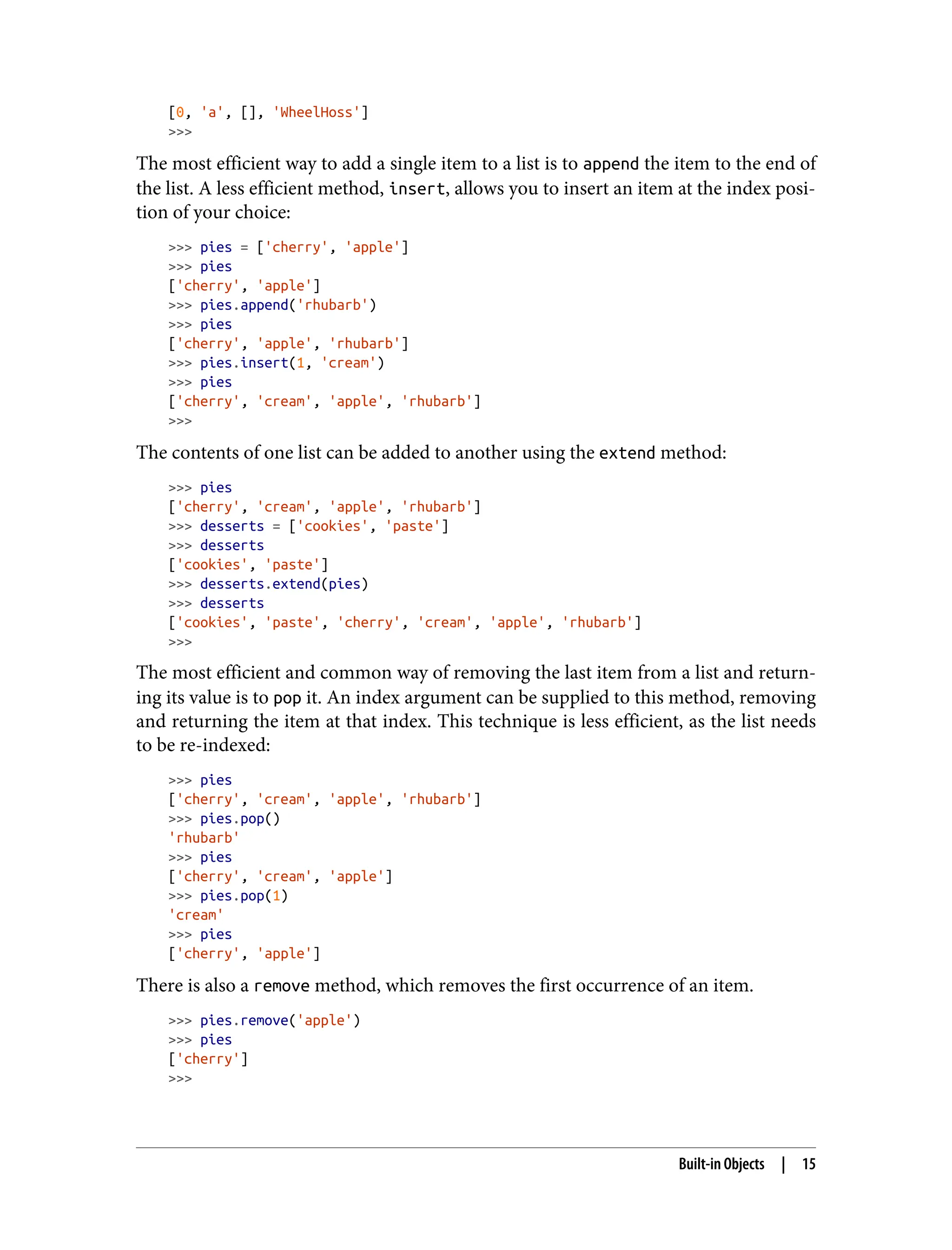 [0, 'a', [], 'WheelHoss']
>>>
The most efficient way to add a single item to a list is to append the item to the end of
the list. A less efficient method, insert, allows you to insert an item at the index posi‐
tion of your choice:
>>> pies = ['cherry', 'apple']
>>> pies
['cherry', 'apple']
>>> pies.append('rhubarb')
>>> pies
['cherry', 'apple', 'rhubarb']
>>> pies.insert(1, 'cream')
>>> pies
['cherry', 'cream', 'apple', 'rhubarb']
>>>
The contents of one list can be added to another using the extend method:
>>> pies
['cherry', 'cream', 'apple', 'rhubarb']
>>> desserts = ['cookies', 'paste']
>>> desserts
['cookies', 'paste']
>>> desserts.extend(pies)
>>> desserts
['cookies', 'paste', 'cherry', 'cream', 'apple', 'rhubarb']
>>>
The most efficient and common way of removing the last item from a list and return‐
ing its value is to pop it. An index argument can be supplied to this method, removing
and returning the item at that index. This technique is less efficient, as the list needs
to be re-indexed:
>>> pies
['cherry', 'cream', 'apple', 'rhubarb']
>>> pies.pop()
'rhubarb'
>>> pies
['cherry', 'cream', 'apple']
>>> pies.pop(1)
'cream'
>>> pies
['cherry', 'apple']
There is also a remove method, which removes the first occurrence of an item.
>>> pies.remove('apple')
>>> pies
['cherry']
>>>
Built-in Objects | 15
 