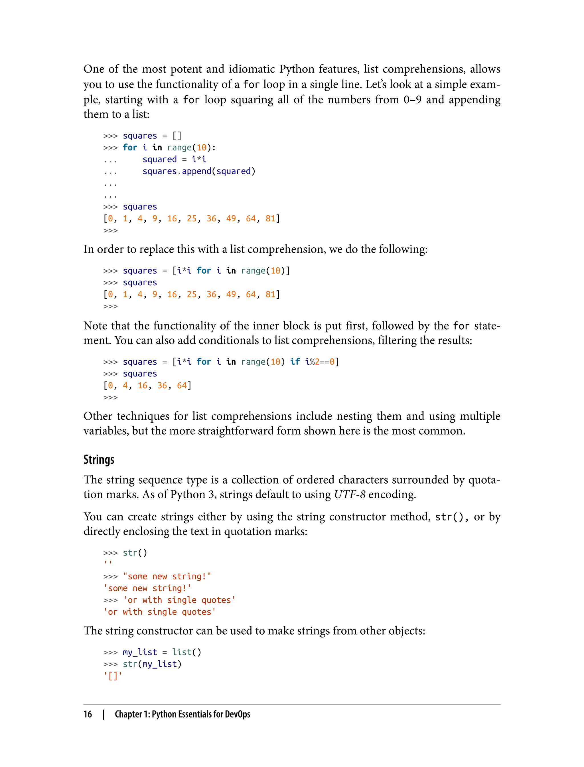 One of the most potent and idiomatic Python features, list comprehensions, allows
you to use the functionality of a for loop in a single line. Let’s look at a simple exam‐
ple, starting with a for loop squaring all of the numbers from 0–9 and appending
them to a list:
>>> squares = []
>>> for i in range(10):
... squared = i*i
... squares.append(squared)
...
...
>>> squares
[0, 1, 4, 9, 16, 25, 36, 49, 64, 81]
>>>
In order to replace this with a list comprehension, we do the following:
>>> squares = [i*i for i in range(10)]
>>> squares
[0, 1, 4, 9, 16, 25, 36, 49, 64, 81]
>>>
Note that the functionality of the inner block is put first, followed by the for state‐
ment. You can also add conditionals to list comprehensions, filtering the results:
>>> squares = [i*i for i in range(10) if i%2==0]
>>> squares
[0, 4, 16, 36, 64]
>>>
Other techniques for list comprehensions include nesting them and using multiple
variables, but the more straightforward form shown here is the most common.
Strings
The string sequence type is a collection of ordered characters surrounded by quota‐
tion marks. As of Python 3, strings default to using UTF-8 encoding.
You can create strings either by using the string constructor method, str(), or by
directly enclosing the text in quotation marks:
>>> str()
''
>>> "some new string!"
'some new string!'
>>> 'or with single quotes'
'or with single quotes'
The string constructor can be used to make strings from other objects:
>>> my_list = list()
>>> str(my_list)
'[]'
16 | Chapter 1: Python Essentials for DevOps
 