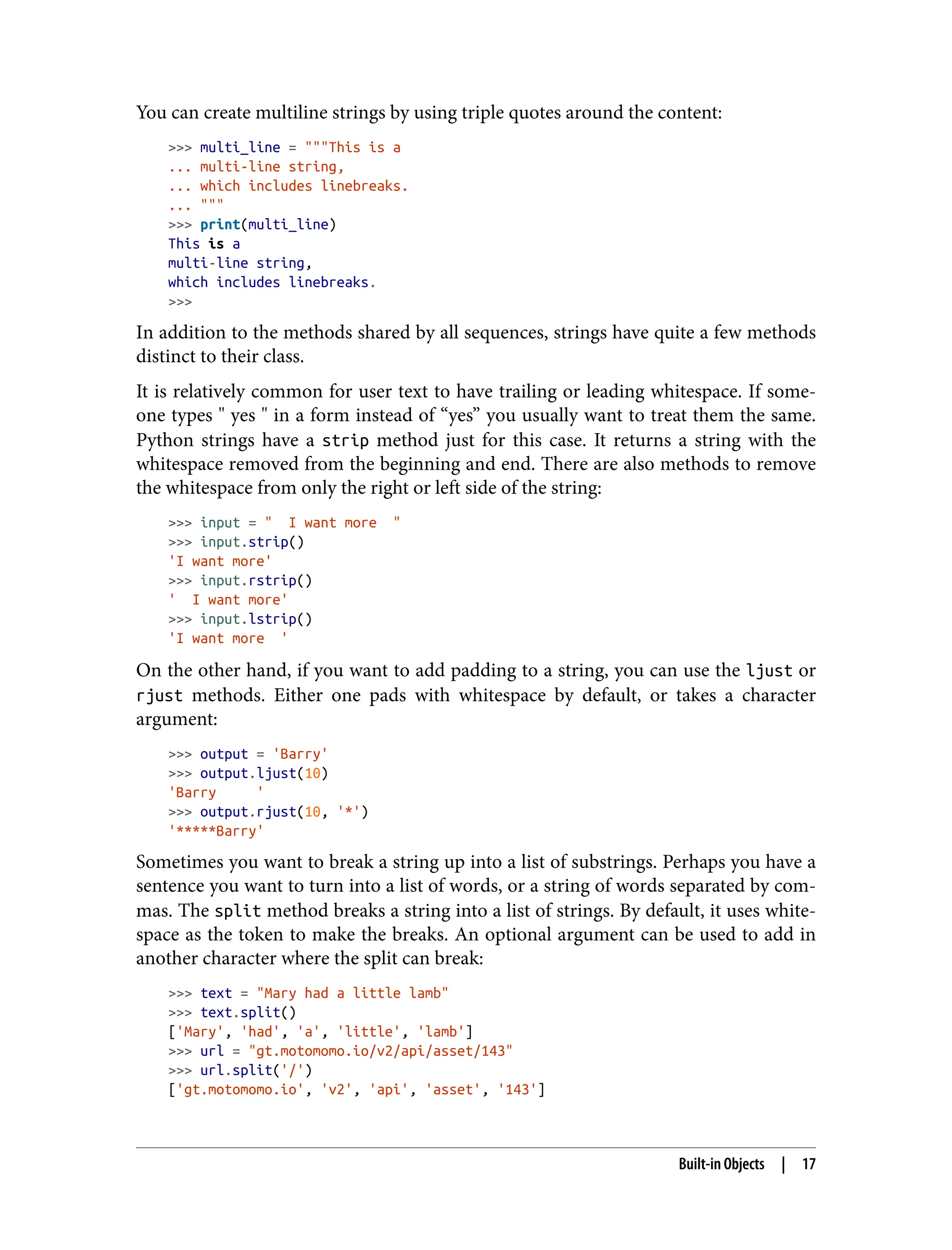 You can create multiline strings by using triple quotes around the content:
>>> multi_line = """This is a
... multi-line string,
... which includes linebreaks.
... """
>>> print(multi_line)
This is a
multi-line string,
which includes linebreaks.
>>>
In addition to the methods shared by all sequences, strings have quite a few methods
distinct to their class.
It is relatively common for user text to have trailing or leading whitespace. If some‐
one types " yes " in a form instead of “yes” you usually want to treat them the same.
Python strings have a strip method just for this case. It returns a string with the
whitespace removed from the beginning and end. There are also methods to remove
the whitespace from only the right or left side of the string:
>>> input = " I want more "
>>> input.strip()
'I want more'
>>> input.rstrip()
' I want more'
>>> input.lstrip()
'I want more '
On the other hand, if you want to add padding to a string, you can use the ljust or
rjust methods. Either one pads with whitespace by default, or takes a character
argument:
>>> output = 'Barry'
>>> output.ljust(10)
'Barry '
>>> output.rjust(10, '*')
'*****Barry'
Sometimes you want to break a string up into a list of substrings. Perhaps you have a
sentence you want to turn into a list of words, or a string of words separated by com‐
mas. The split method breaks a string into a list of strings. By default, it uses white‐
space as the token to make the breaks. An optional argument can be used to add in
another character where the split can break:
>>> text = "Mary had a little lamb"
>>> text.split()
['Mary', 'had', 'a', 'little', 'lamb']
>>> url = "gt.motomomo.io/v2/api/asset/143"
>>> url.split('/')
['gt.motomomo.io', 'v2', 'api', 'asset', '143']
Built-in Objects | 17
 