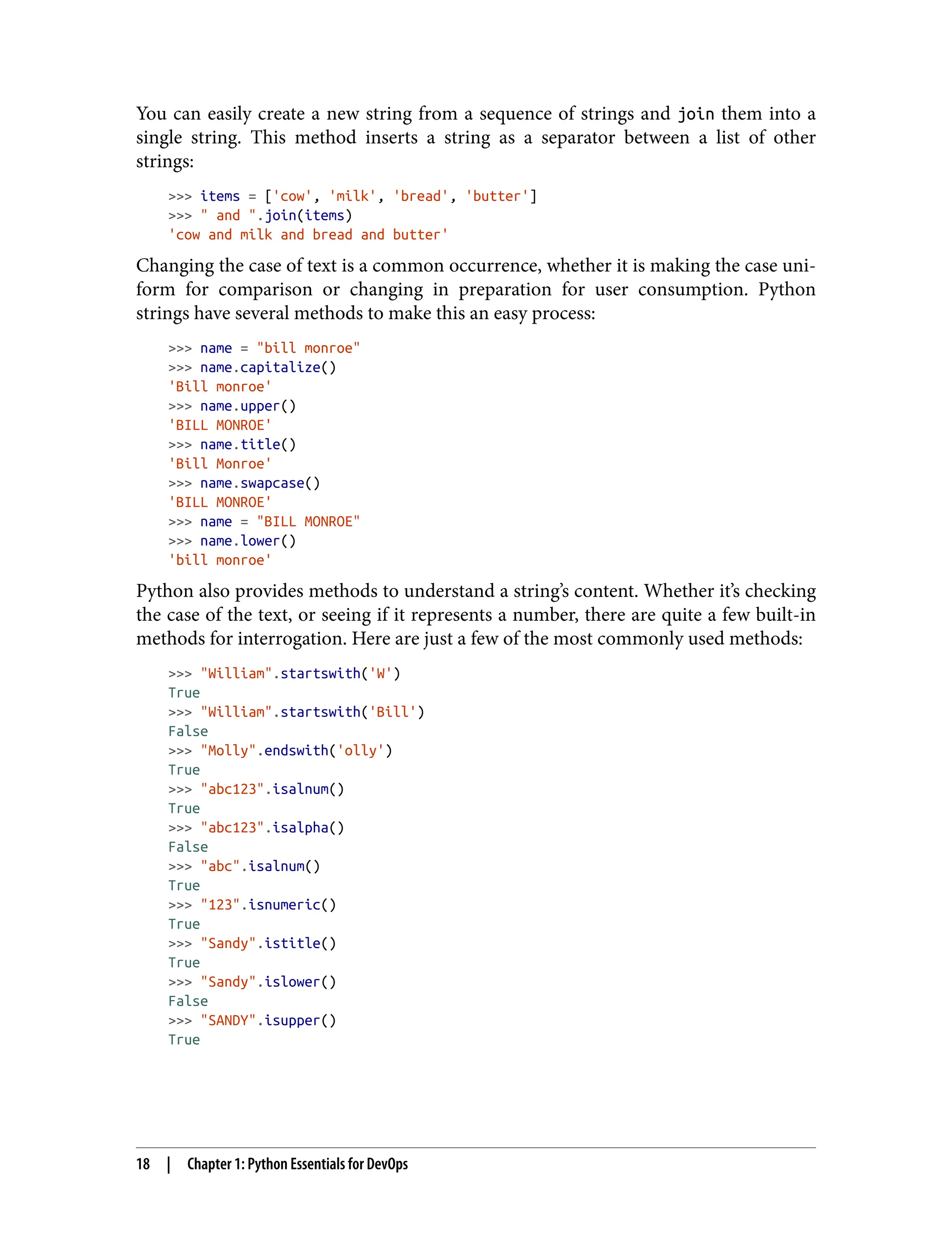 You can easily create a new string from a sequence of strings and join them into a
single string. This method inserts a string as a separator between a list of other
strings:
>>> items = ['cow', 'milk', 'bread', 'butter']
>>> " and ".join(items)
'cow and milk and bread and butter'
Changing the case of text is a common occurrence, whether it is making the case uni‐
form for comparison or changing in preparation for user consumption. Python
strings have several methods to make this an easy process:
>>> name = "bill monroe"
>>> name.capitalize()
'Bill monroe'
>>> name.upper()
'BILL MONROE'
>>> name.title()
'Bill Monroe'
>>> name.swapcase()
'BILL MONROE'
>>> name = "BILL MONROE"
>>> name.lower()
'bill monroe'
Python also provides methods to understand a string’s content. Whether it’s checking
the case of the text, or seeing if it represents a number, there are quite a few built-in
methods for interrogation. Here are just a few of the most commonly used methods:
>>> "William".startswith('W')
True
>>> "William".startswith('Bill')
False
>>> "Molly".endswith('olly')
True
>>> "abc123".isalnum()
True
>>> "abc123".isalpha()
False
>>> "abc".isalnum()
True
>>> "123".isnumeric()
True
>>> "Sandy".istitle()
True
>>> "Sandy".islower()
False
>>> "SANDY".isupper()
True
18 | Chapter 1: Python Essentials for DevOps
 