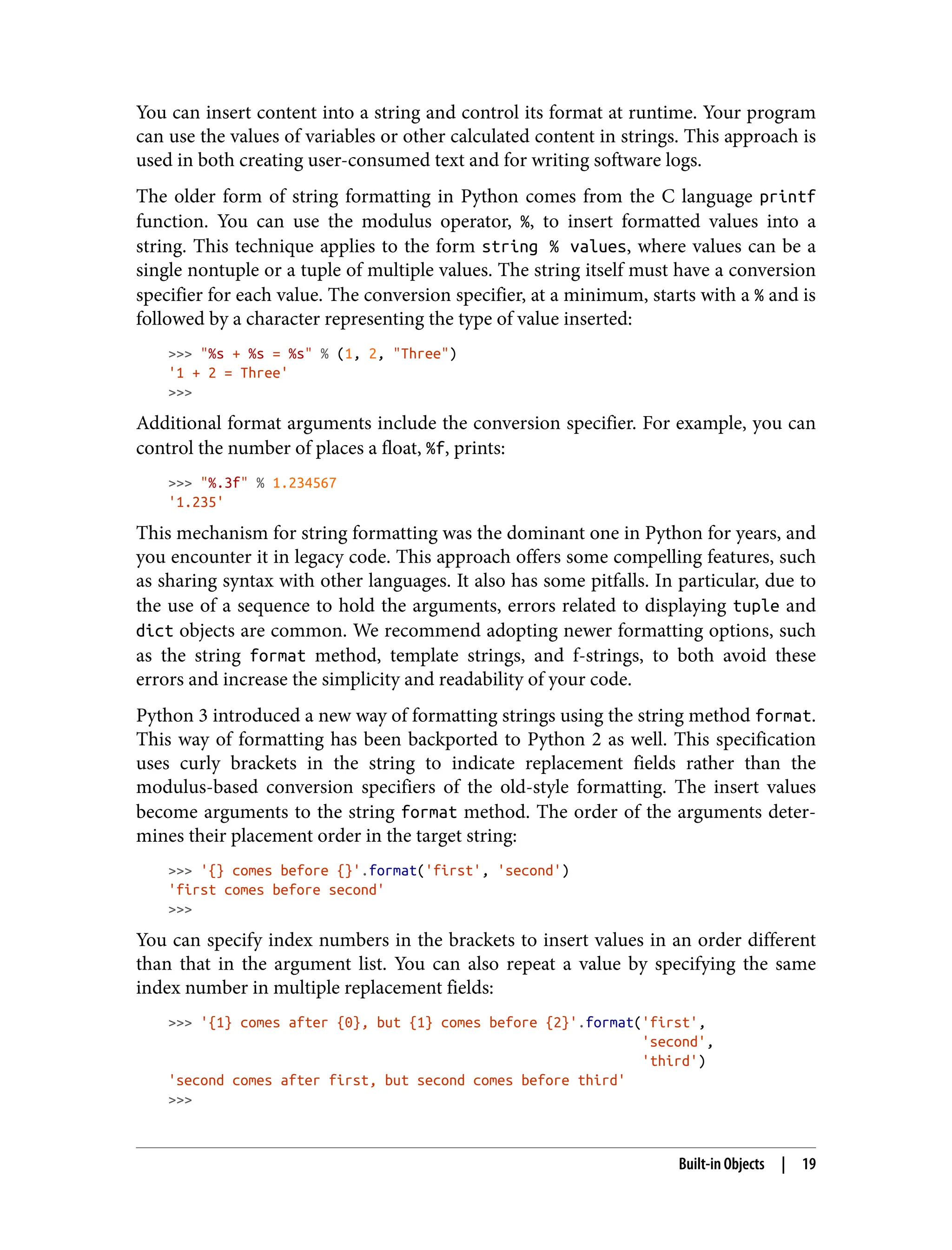 You can insert content into a string and control its format at runtime. Your program
can use the values of variables or other calculated content in strings. This approach is
used in both creating user-consumed text and for writing software logs.
The older form of string formatting in Python comes from the C language printf
function. You can use the modulus operator, %, to insert formatted values into a
string. This technique applies to the form string % values, where values can be a
single nontuple or a tuple of multiple values. The string itself must have a conversion
specifier for each value. The conversion specifier, at a minimum, starts with a % and is
followed by a character representing the type of value inserted:
>>> "%s + %s = %s" % (1, 2, "Three")
'1 + 2 = Three'
>>>
Additional format arguments include the conversion specifier. For example, you can
control the number of places a float, %f, prints:
>>> "%.3f" % 1.234567
'1.235'
This mechanism for string formatting was the dominant one in Python for years, and
you encounter it in legacy code. This approach offers some compelling features, such
as sharing syntax with other languages. It also has some pitfalls. In particular, due to
the use of a sequence to hold the arguments, errors related to displaying tuple and
dict objects are common. We recommend adopting newer formatting options, such
as the string format method, template strings, and f-strings, to both avoid these
errors and increase the simplicity and readability of your code.
Python 3 introduced a new way of formatting strings using the string method format.
This way of formatting has been backported to Python 2 as well. This specification
uses curly brackets in the string to indicate replacement fields rather than the
modulus-based conversion specifiers of the old-style formatting. The insert values
become arguments to the string format method. The order of the arguments deter‐
mines their placement order in the target string:
>>> '{} comes before {}'.format('first', 'second')
'first comes before second'
>>>
You can specify index numbers in the brackets to insert values in an order different
than that in the argument list. You can also repeat a value by specifying the same
index number in multiple replacement fields:
>>> '{1} comes after {0}, but {1} comes before {2}'.format('first',
'second',
'third')
'second comes after first, but second comes before third'
>>>
Built-in Objects | 19
 