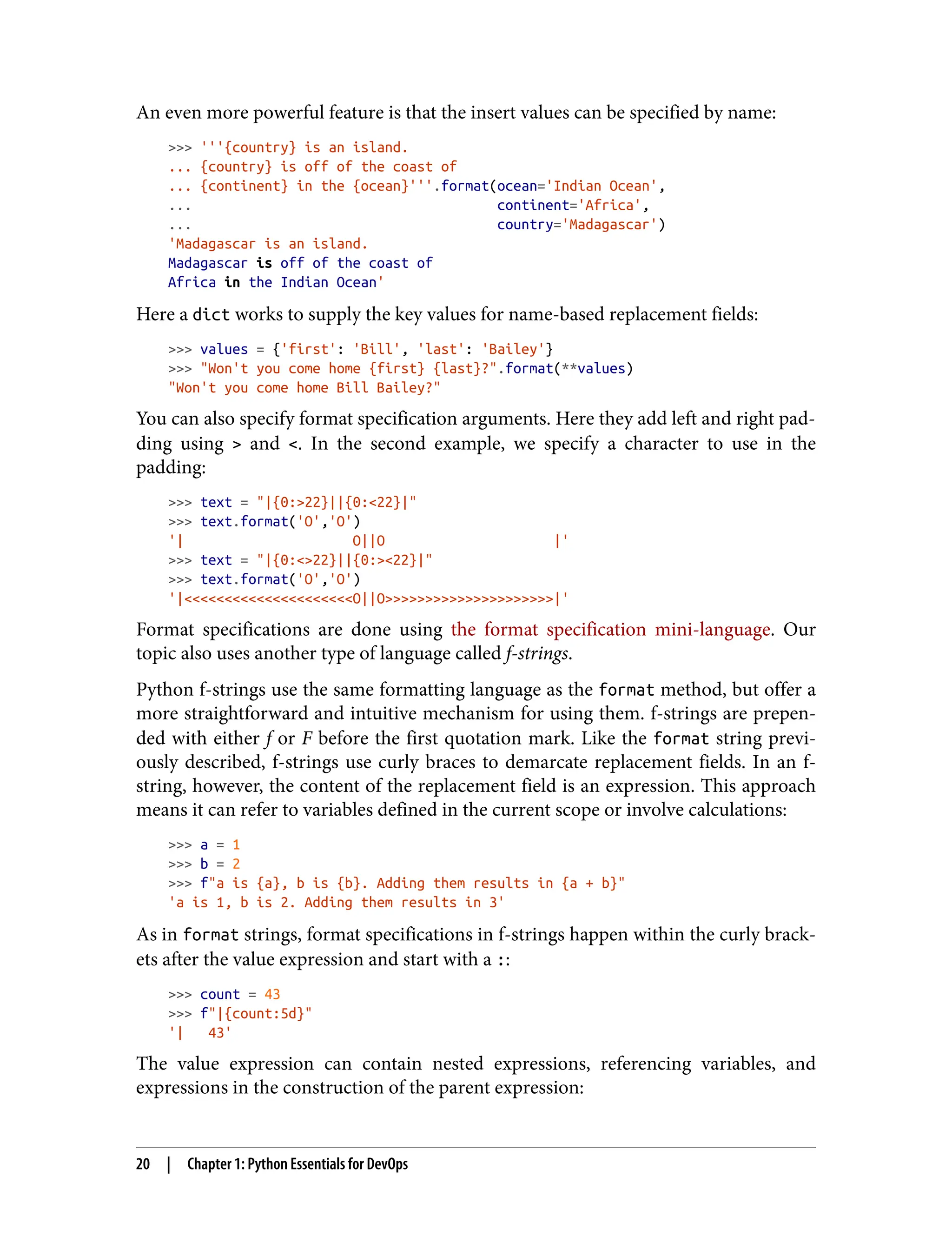 An even more powerful feature is that the insert values can be specified by name:
>>> '''{country} is an island.
... {country} is off of the coast of
... {continent} in the {ocean}'''.format(ocean='Indian Ocean',
... continent='Africa',
... country='Madagascar')
'Madagascar is an island.
Madagascar is off of the coast of
Africa in the Indian Ocean'
Here a dict works to supply the key values for name-based replacement fields:
>>> values = {'first': 'Bill', 'last': 'Bailey'}
>>> "Won't you come home {first} {last}?".format(**values)
"Won't you come home Bill Bailey?"
You can also specify format specification arguments. Here they add left and right pad‐
ding using > and <. In the second example, we specify a character to use in the
padding:
>>> text = "|{0:>22}||{0:<22}|"
>>> text.format('O','O')
'| O||O |'
>>> text = "|{0:<>22}||{0:><22}|"
>>> text.format('O','O')
'|<<<<<<<<<<<<<<<<<<<<<O||O>>>>>>>>>>>>>>>>>>>>>|'
Format specifications are done using the format specification mini-language. Our
topic also uses another type of language called f-strings.
Python f-strings use the same formatting language as the format method, but offer a
more straightforward and intuitive mechanism for using them. f-strings are prepen‐
ded with either f or F before the first quotation mark. Like the format string previ‐
ously described, f-strings use curly braces to demarcate replacement fields. In an f-
string, however, the content of the replacement field is an expression. This approach
means it can refer to variables defined in the current scope or involve calculations:
>>> a = 1
>>> b = 2
>>> f"a is {a}, b is {b}. Adding them results in {a + b}"
'a is 1, b is 2. Adding them results in 3'
As in format strings, format specifications in f-strings happen within the curly brack‐
ets after the value expression and start with a ::
>>> count = 43
>>> f"|{count:5d}"
'| 43'
The value expression can contain nested expressions, referencing variables, and
expressions in the construction of the parent expression:
20 | Chapter 1: Python Essentials for DevOps
 