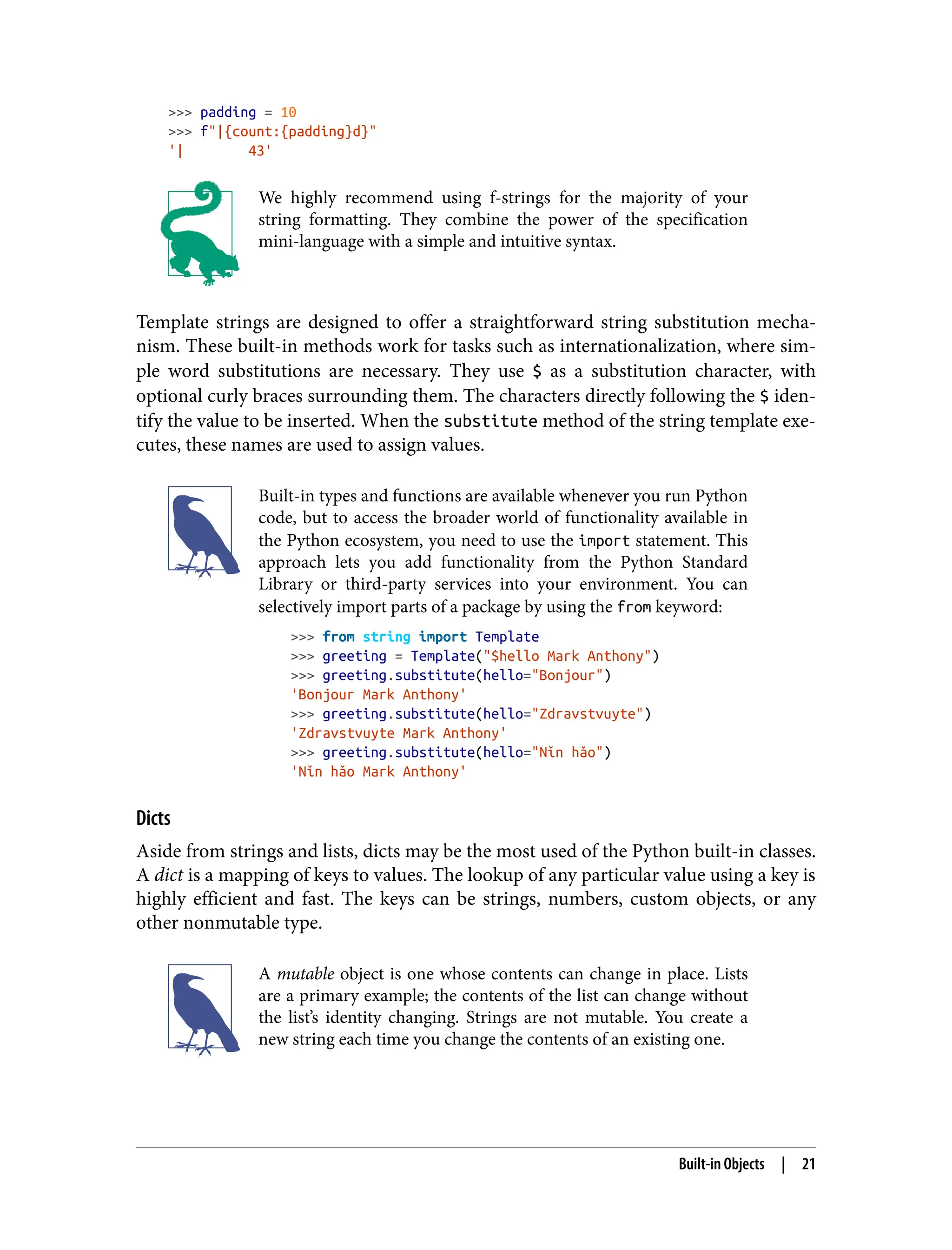 >>> padding = 10
>>> f"|{count:{padding}d}"
'| 43'
We highly recommend using f-strings for the majority of your
string formatting. They combine the power of the specification
mini-language with a simple and intuitive syntax.
Template strings are designed to offer a straightforward string substitution mecha‐
nism. These built-in methods work for tasks such as internationalization, where sim‐
ple word substitutions are necessary. They use $ as a substitution character, with
optional curly braces surrounding them. The characters directly following the $ iden‐
tify the value to be inserted. When the substitute method of the string template exe‐
cutes, these names are used to assign values.
Built-in types and functions are available whenever you run Python
code, but to access the broader world of functionality available in
the Python ecosystem, you need to use the import statement. This
approach lets you add functionality from the Python Standard
Library or third-party services into your environment. You can
selectively import parts of a package by using the from keyword:
>>> from string import Template
>>> greeting = Template("$hello Mark Anthony")
>>> greeting.substitute(hello="Bonjour")
'Bonjour Mark Anthony'
>>> greeting.substitute(hello="Zdravstvuyte")
'Zdravstvuyte Mark Anthony'
>>> greeting.substitute(hello="Nǐn hǎo")
'Nǐn hǎo Mark Anthony'
Dicts
Aside from strings and lists, dicts may be the most used of the Python built-in classes.
A dict is a mapping of keys to values. The lookup of any particular value using a key is
highly efficient and fast. The keys can be strings, numbers, custom objects, or any
other nonmutable type.
A mutable object is one whose contents can change in place. Lists
are a primary example; the contents of the list can change without
the list’s identity changing. Strings are not mutable. You create a
new string each time you change the contents of an existing one.
Built-in Objects | 21
 