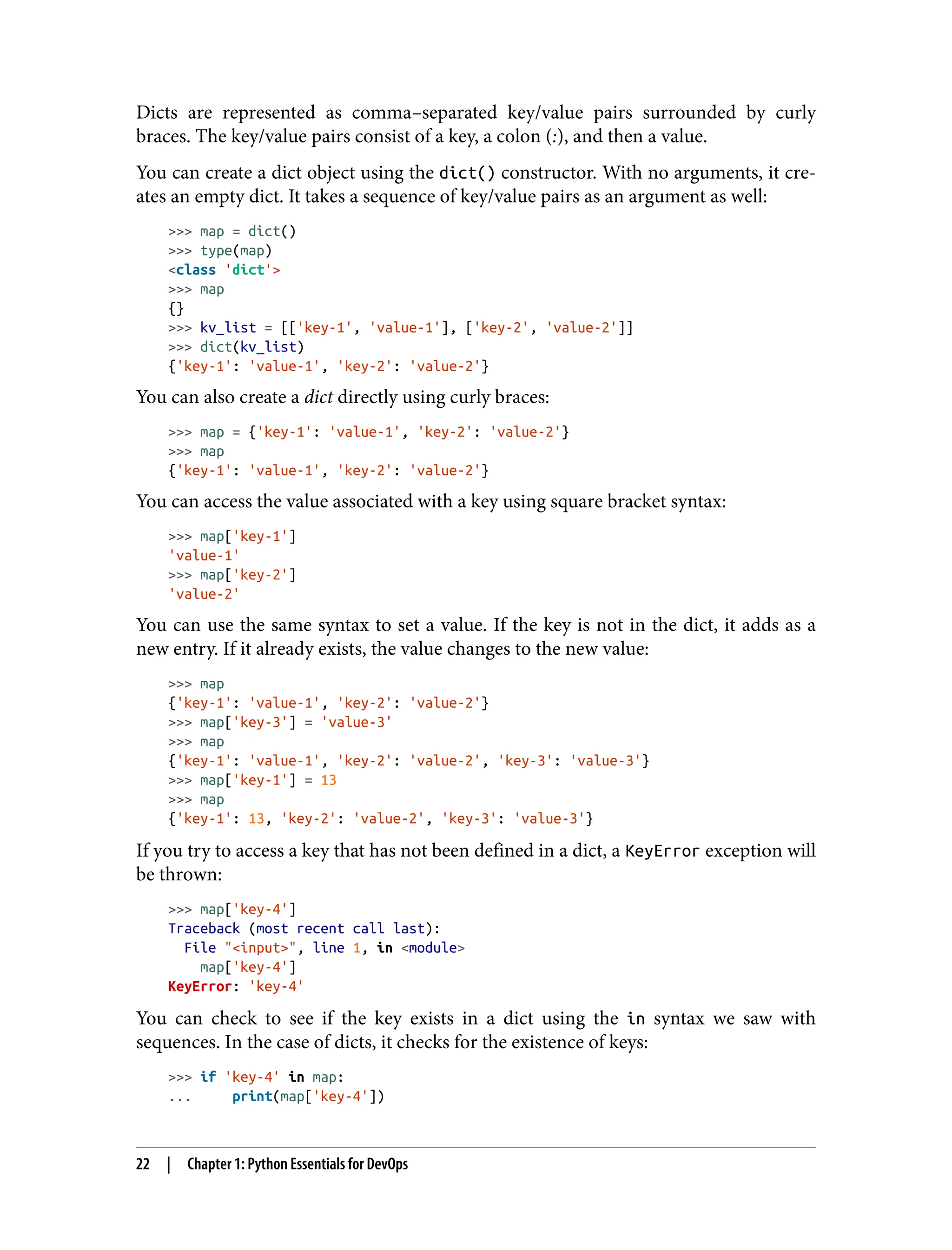 Dicts are represented as comma–separated key/value pairs surrounded by curly
braces. The key/value pairs consist of a key, a colon (:), and then a value.
You can create a dict object using the dict() constructor. With no arguments, it cre‐
ates an empty dict. It takes a sequence of key/value pairs as an argument as well:
>>> map = dict()
>>> type(map)
<class 'dict'>
>>> map
{}
>>> kv_list = [['key-1', 'value-1'], ['key-2', 'value-2']]
>>> dict(kv_list)
{'key-1': 'value-1', 'key-2': 'value-2'}
You can also create a dict directly using curly braces:
>>> map = {'key-1': 'value-1', 'key-2': 'value-2'}
>>> map
{'key-1': 'value-1', 'key-2': 'value-2'}
You can access the value associated with a key using square bracket syntax:
>>> map['key-1']
'value-1'
>>> map['key-2']
'value-2'
You can use the same syntax to set a value. If the key is not in the dict, it adds as a
new entry. If it already exists, the value changes to the new value:
>>> map
{'key-1': 'value-1', 'key-2': 'value-2'}
>>> map['key-3'] = 'value-3'
>>> map
{'key-1': 'value-1', 'key-2': 'value-2', 'key-3': 'value-3'}
>>> map['key-1'] = 13
>>> map
{'key-1': 13, 'key-2': 'value-2', 'key-3': 'value-3'}
If you try to access a key that has not been defined in a dict, a KeyError exception will
be thrown:
>>> map['key-4']
Traceback (most recent call last):
File "<input>", line 1, in <module>
map['key-4']
KeyError: 'key-4'
You can check to see if the key exists in a dict using the in syntax we saw with
sequences. In the case of dicts, it checks for the existence of keys:
>>> if 'key-4' in map:
... print(map['key-4'])
22 | Chapter 1: Python Essentials for DevOps
 