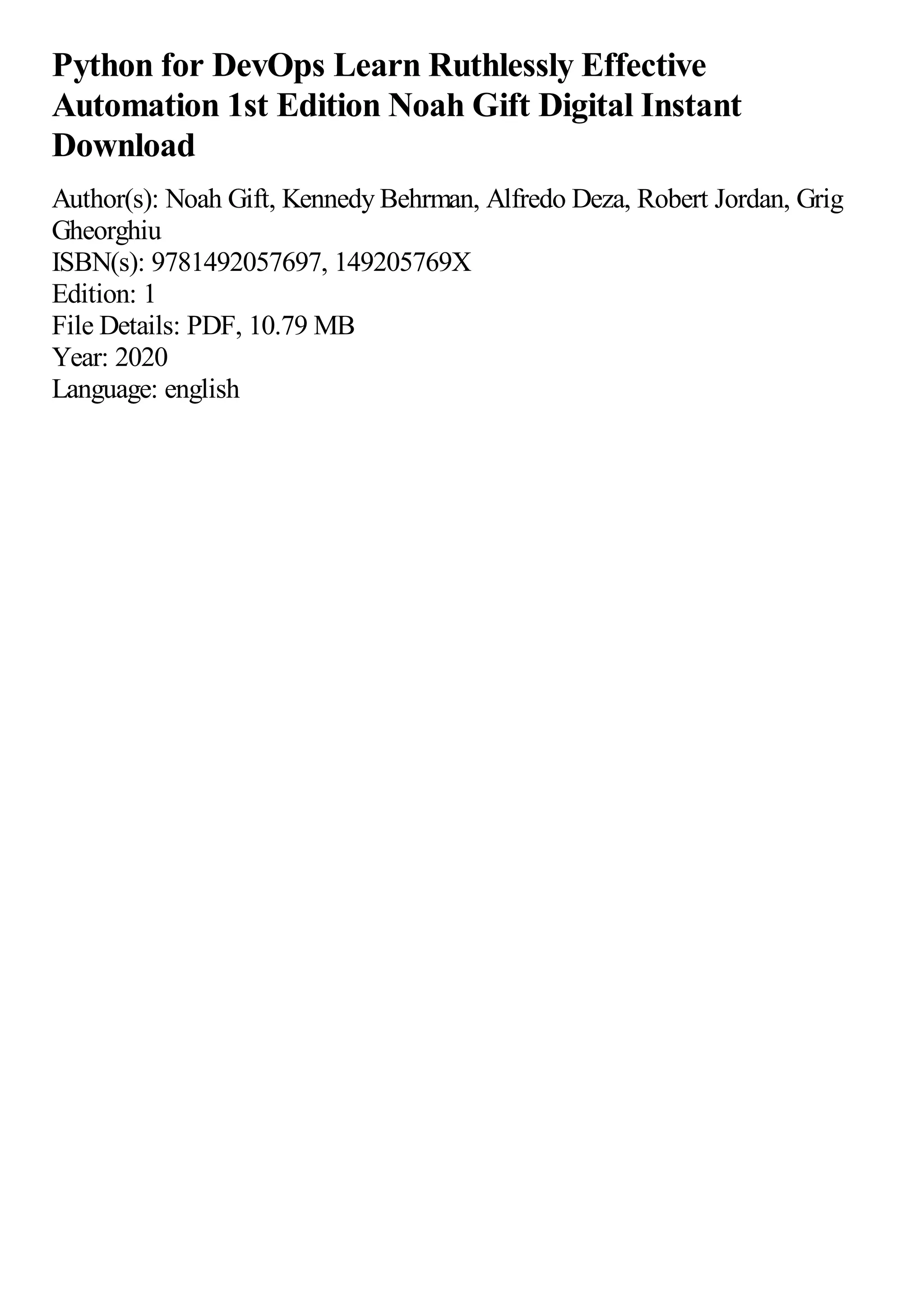 Python for DevOps Learn Ruthlessly Effective
Automation 1st Edition Noah Gift Digital Instant
Download
Author(s): Noah Gift, Kennedy Behrman, Alfredo Deza, Robert Jordan, Grig
Gheorghiu
ISBN(s): 9781492057697, 149205769X
Edition: 1
File Details: PDF, 10.79 MB
Year: 2020
Language: english
 