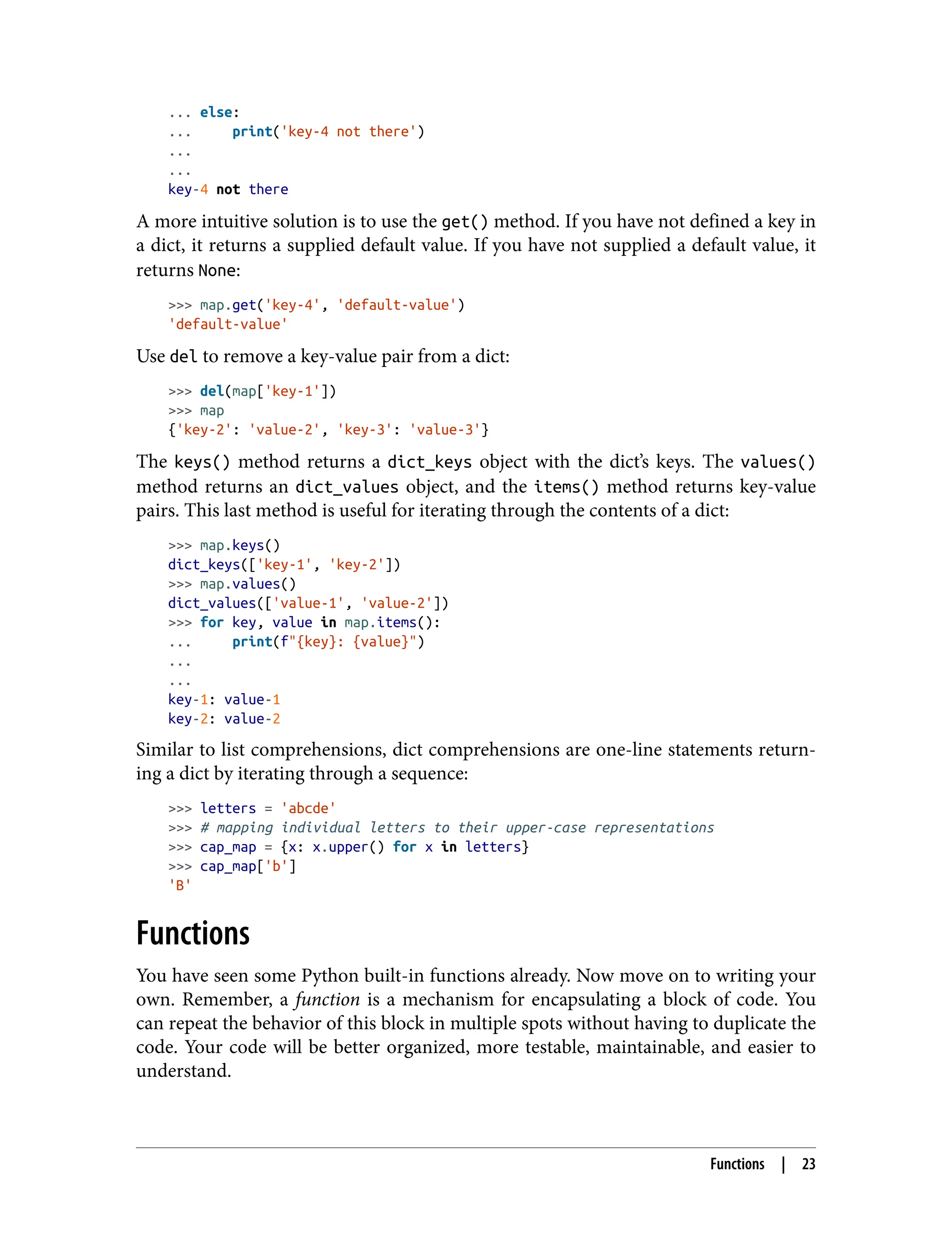 ... else:
... print('key-4 not there')
...
...
key-4 not there
A more intuitive solution is to use the get() method. If you have not defined a key in
a dict, it returns a supplied default value. If you have not supplied a default value, it
returns None:
>>> map.get('key-4', 'default-value')
'default-value'
Use del to remove a key-value pair from a dict:
>>> del(map['key-1'])
>>> map
{'key-2': 'value-2', 'key-3': 'value-3'}
The keys() method returns a dict_keys object with the dict’s keys. The values()
method returns an dict_values object, and the items() method returns key-value
pairs. This last method is useful for iterating through the contents of a dict:
>>> map.keys()
dict_keys(['key-1', 'key-2'])
>>> map.values()
dict_values(['value-1', 'value-2'])
>>> for key, value in map.items():
... print(f"{key}: {value}")
...
...
key-1: value-1
key-2: value-2
Similar to list comprehensions, dict comprehensions are one-line statements return‐
ing a dict by iterating through a sequence:
>>> letters = 'abcde'
>>> # mapping individual letters to their upper-case representations
>>> cap_map = {x: x.upper() for x in letters}
>>> cap_map['b']
'B'
Functions
You have seen some Python built-in functions already. Now move on to writing your
own. Remember, a function is a mechanism for encapsulating a block of code. You
can repeat the behavior of this block in multiple spots without having to duplicate the
code. Your code will be better organized, more testable, maintainable, and easier to
understand.
Functions | 23
 
