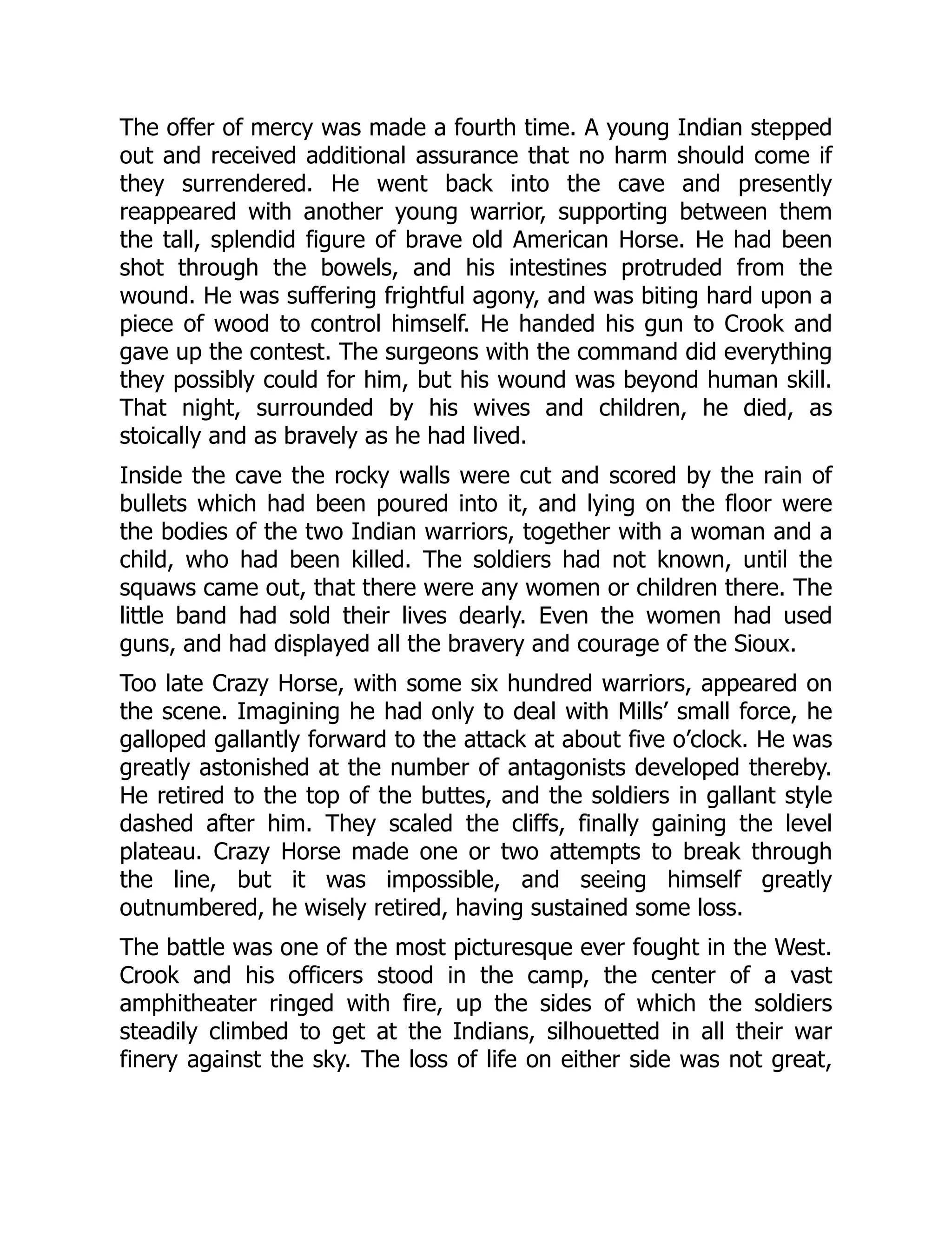 The offer of mercy was made a fourth time. A young Indian stepped
out and received additional assurance that no harm should come if
they surrendered. He went back into the cave and presently
reappeared with another young warrior, supporting between them
the tall, splendid figure of brave old American Horse. He had been
shot through the bowels, and his intestines protruded from the
wound. He was suffering frightful agony, and was biting hard upon a
piece of wood to control himself. He handed his gun to Crook and
gave up the contest. The surgeons with the command did everything
they possibly could for him, but his wound was beyond human skill.
That night, surrounded by his wives and children, he died, as
stoically and as bravely as he had lived.
Inside the cave the rocky walls were cut and scored by the rain of
bullets which had been poured into it, and lying on the floor were
the bodies of the two Indian warriors, together with a woman and a
child, who had been killed. The soldiers had not known, until the
squaws came out, that there were any women or children there. The
little band had sold their lives dearly. Even the women had used
guns, and had displayed all the bravery and courage of the Sioux.
Too late Crazy Horse, with some six hundred warriors, appeared on
the scene. Imagining he had only to deal with Mills’ small force, he
galloped gallantly forward to the attack at about five o’clock. He was
greatly astonished at the number of antagonists developed thereby.
He retired to the top of the buttes, and the soldiers in gallant style
dashed after him. They scaled the cliffs, finally gaining the level
plateau. Crazy Horse made one or two attempts to break through
the line, but it was impossible, and seeing himself greatly
outnumbered, he wisely retired, having sustained some loss.
The battle was one of the most picturesque ever fought in the West.
Crook and his officers stood in the camp, the center of a vast
amphitheater ringed with fire, up the sides of which the soldiers
steadily climbed to get at the Indians, silhouetted in all their war
finery against the sky. The loss of life on either side was not great,
 