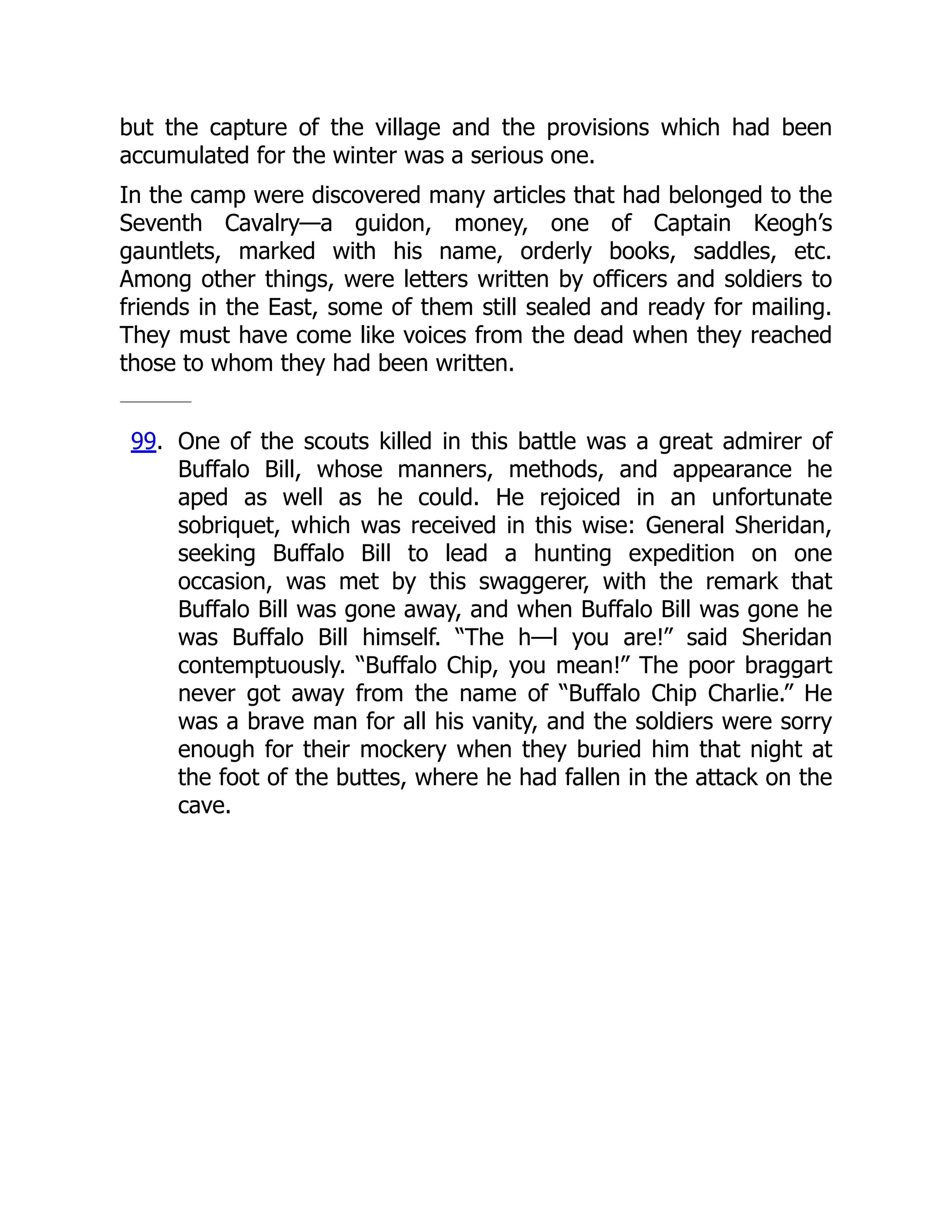 but the capture of the village and the provisions which had been
accumulated for the winter was a serious one.
In the camp were discovered many articles that had belonged to the
Seventh Cavalry—a guidon, money, one of Captain Keogh’s
gauntlets, marked with his name, orderly books, saddles, etc.
Among other things, were letters written by officers and soldiers to
friends in the East, some of them still sealed and ready for mailing.
They must have come like voices from the dead when they reached
those to whom they had been written.
99. One of the scouts killed in this battle was a great admirer of
Buffalo Bill, whose manners, methods, and appearance he
aped as well as he could. He rejoiced in an unfortunate
sobriquet, which was received in this wise: General Sheridan,
seeking Buffalo Bill to lead a hunting expedition on one
occasion, was met by this swaggerer, with the remark that
Buffalo Bill was gone away, and when Buffalo Bill was gone he
was Buffalo Bill himself. “The h—l you are!” said Sheridan
contemptuously. “Buffalo Chip, you mean!” The poor braggart
never got away from the name of “Buffalo Chip Charlie.” He
was a brave man for all his vanity, and the soldiers were sorry
enough for their mockery when they buried him that night at
the foot of the buttes, where he had fallen in the attack on the
cave.
 