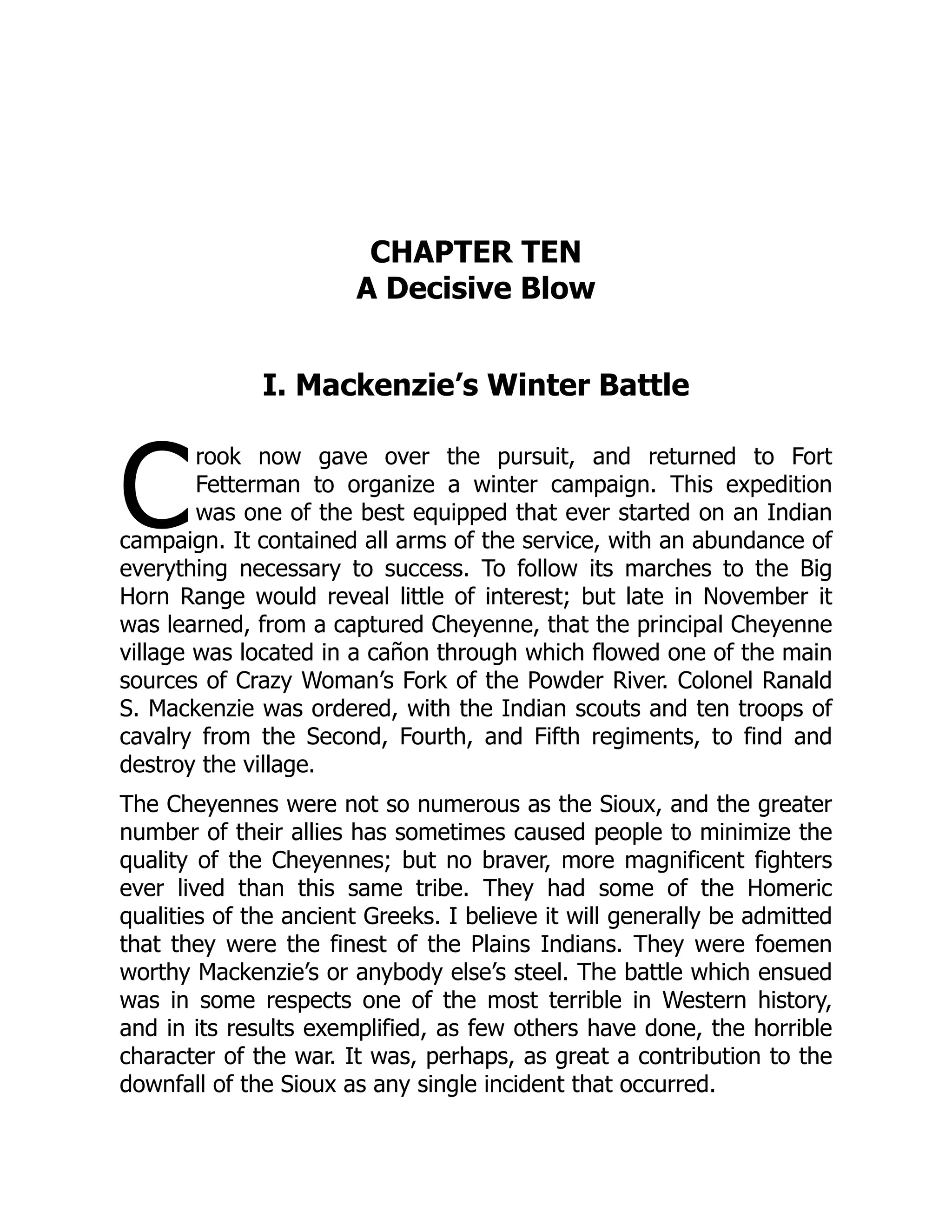C
CHAPTER TEN
A Decisive Blow
I. Mackenzie’s Winter Battle
rook now gave over the pursuit, and returned to Fort
Fetterman to organize a winter campaign. This expedition
was one of the best equipped that ever started on an Indian
campaign. It contained all arms of the service, with an abundance of
everything necessary to success. To follow its marches to the Big
Horn Range would reveal little of interest; but late in November it
was learned, from a captured Cheyenne, that the principal Cheyenne
village was located in a cañon through which flowed one of the main
sources of Crazy Woman’s Fork of the Powder River. Colonel Ranald
S. Mackenzie was ordered, with the Indian scouts and ten troops of
cavalry from the Second, Fourth, and Fifth regiments, to find and
destroy the village.
The Cheyennes were not so numerous as the Sioux, and the greater
number of their allies has sometimes caused people to minimize the
quality of the Cheyennes; but no braver, more magnificent fighters
ever lived than this same tribe. They had some of the Homeric
qualities of the ancient Greeks. I believe it will generally be admitted
that they were the finest of the Plains Indians. They were foemen
worthy Mackenzie’s or anybody else’s steel. The battle which ensued
was in some respects one of the most terrible in Western history,
and in its results exemplified, as few others have done, the horrible
character of the war. It was, perhaps, as great a contribution to the
downfall of the Sioux as any single incident that occurred.
 