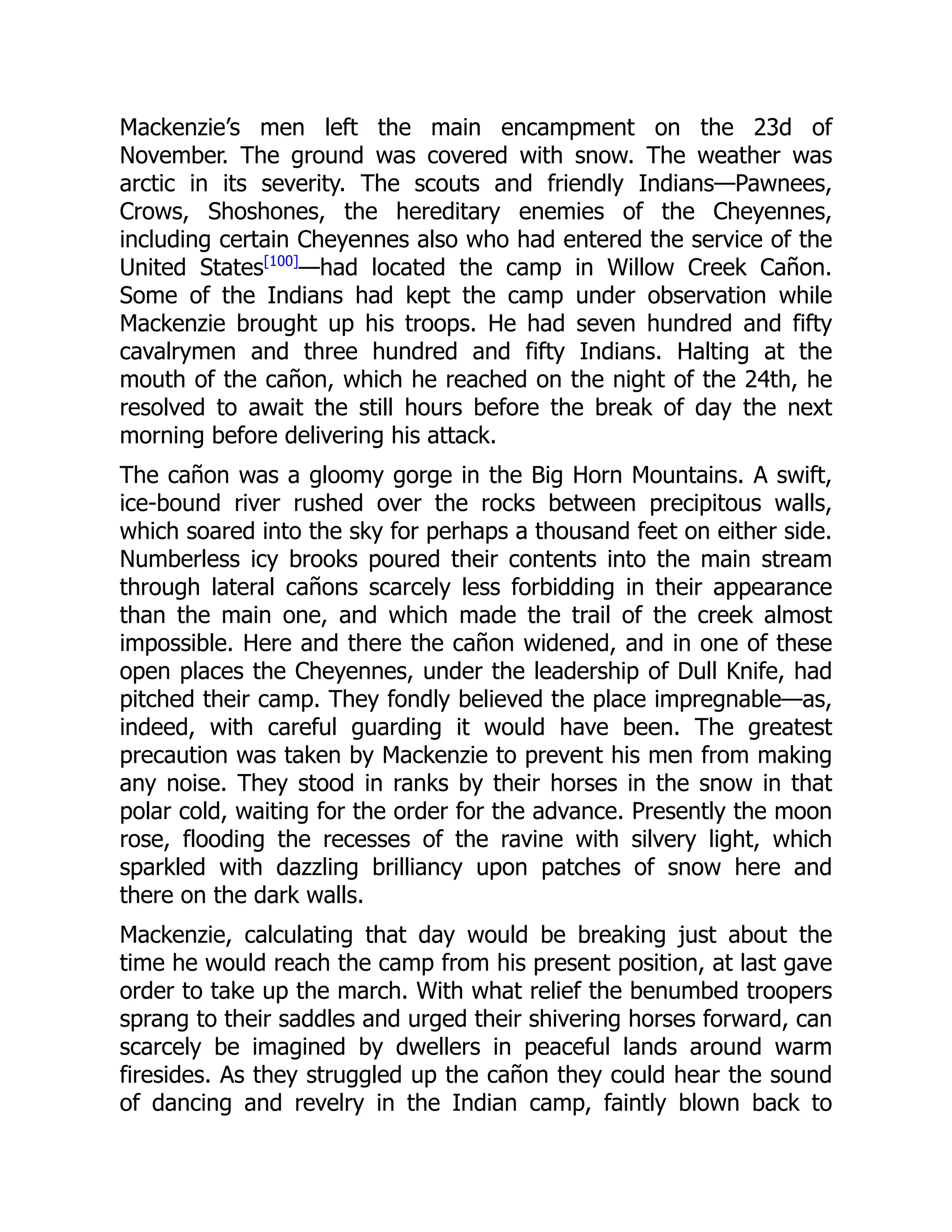 Mackenzie’s men left the main encampment on the 23d of
November. The ground was covered with snow. The weather was
arctic in its severity. The scouts and friendly Indians—Pawnees,
Crows, Shoshones, the hereditary enemies of the Cheyennes,
including certain Cheyennes also who had entered the service of the
United States[100]
—had located the camp in Willow Creek Cañon.
Some of the Indians had kept the camp under observation while
Mackenzie brought up his troops. He had seven hundred and fifty
cavalrymen and three hundred and fifty Indians. Halting at the
mouth of the cañon, which he reached on the night of the 24th, he
resolved to await the still hours before the break of day the next
morning before delivering his attack.
The cañon was a gloomy gorge in the Big Horn Mountains. A swift,
ice-bound river rushed over the rocks between precipitous walls,
which soared into the sky for perhaps a thousand feet on either side.
Numberless icy brooks poured their contents into the main stream
through lateral cañons scarcely less forbidding in their appearance
than the main one, and which made the trail of the creek almost
impossible. Here and there the cañon widened, and in one of these
open places the Cheyennes, under the leadership of Dull Knife, had
pitched their camp. They fondly believed the place impregnable—as,
indeed, with careful guarding it would have been. The greatest
precaution was taken by Mackenzie to prevent his men from making
any noise. They stood in ranks by their horses in the snow in that
polar cold, waiting for the order for the advance. Presently the moon
rose, flooding the recesses of the ravine with silvery light, which
sparkled with dazzling brilliancy upon patches of snow here and
there on the dark walls.
Mackenzie, calculating that day would be breaking just about the
time he would reach the camp from his present position, at last gave
order to take up the march. With what relief the benumbed troopers
sprang to their saddles and urged their shivering horses forward, can
scarcely be imagined by dwellers in peaceful lands around warm
firesides. As they struggled up the cañon they could hear the sound
of dancing and revelry in the Indian camp, faintly blown back to
 