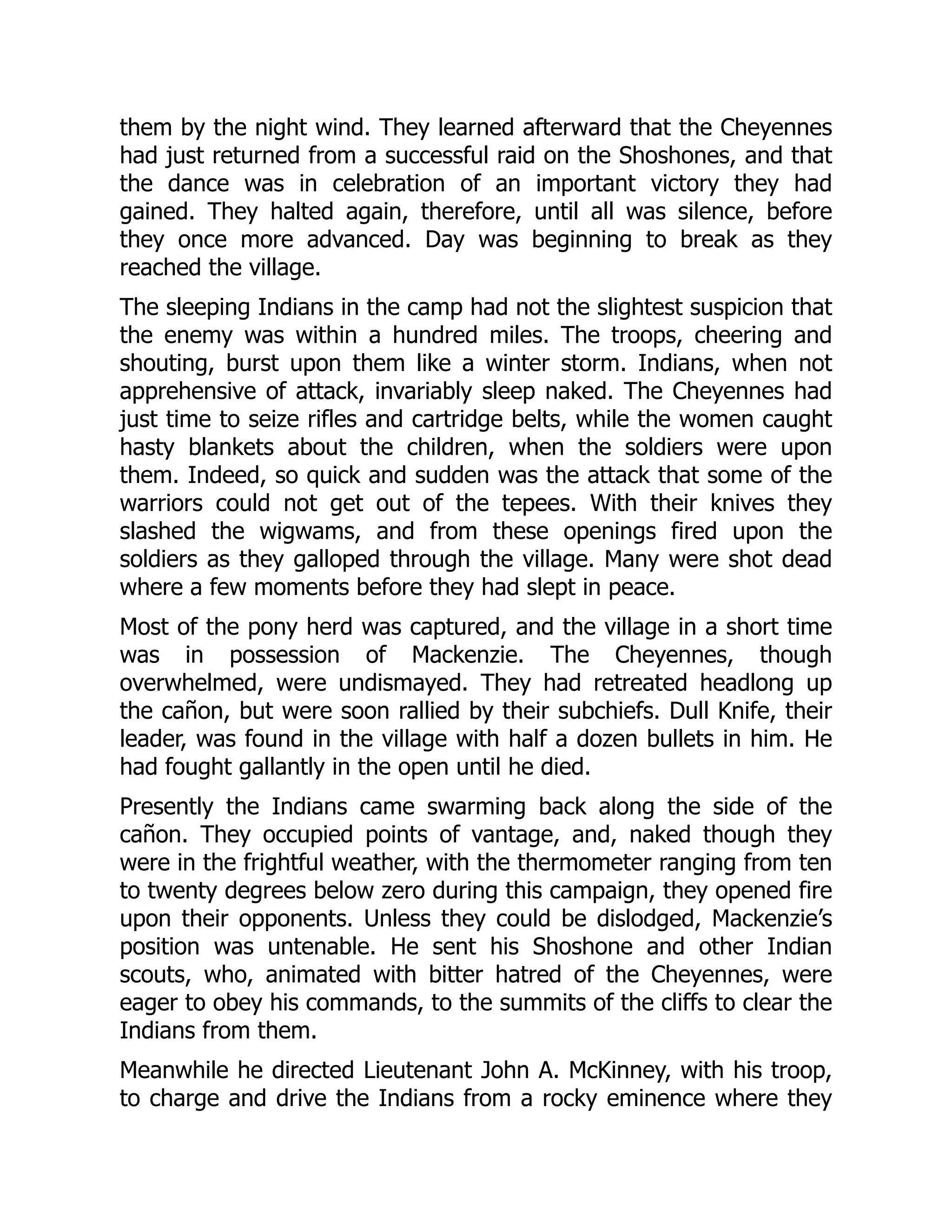 them by the night wind. They learned afterward that the Cheyennes
had just returned from a successful raid on the Shoshones, and that
the dance was in celebration of an important victory they had
gained. They halted again, therefore, until all was silence, before
they once more advanced. Day was beginning to break as they
reached the village.
The sleeping Indians in the camp had not the slightest suspicion that
the enemy was within a hundred miles. The troops, cheering and
shouting, burst upon them like a winter storm. Indians, when not
apprehensive of attack, invariably sleep naked. The Cheyennes had
just time to seize rifles and cartridge belts, while the women caught
hasty blankets about the children, when the soldiers were upon
them. Indeed, so quick and sudden was the attack that some of the
warriors could not get out of the tepees. With their knives they
slashed the wigwams, and from these openings fired upon the
soldiers as they galloped through the village. Many were shot dead
where a few moments before they had slept in peace.
Most of the pony herd was captured, and the village in a short time
was in possession of Mackenzie. The Cheyennes, though
overwhelmed, were undismayed. They had retreated headlong up
the cañon, but were soon rallied by their subchiefs. Dull Knife, their
leader, was found in the village with half a dozen bullets in him. He
had fought gallantly in the open until he died.
Presently the Indians came swarming back along the side of the
cañon. They occupied points of vantage, and, naked though they
were in the frightful weather, with the thermometer ranging from ten
to twenty degrees below zero during this campaign, they opened fire
upon their opponents. Unless they could be dislodged, Mackenzie’s
position was untenable. He sent his Shoshone and other Indian
scouts, who, animated with bitter hatred of the Cheyennes, were
eager to obey his commands, to the summits of the cliffs to clear the
Indians from them.
Meanwhile he directed Lieutenant John A. McKinney, with his troop,
to charge and drive the Indians from a rocky eminence where they
 