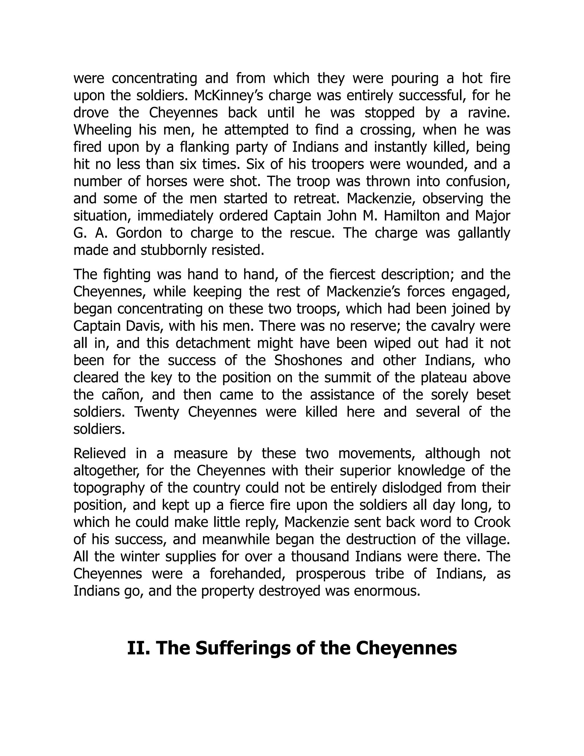 were concentrating and from which they were pouring a hot fire
upon the soldiers. McKinney’s charge was entirely successful, for he
drove the Cheyennes back until he was stopped by a ravine.
Wheeling his men, he attempted to find a crossing, when he was
fired upon by a flanking party of Indians and instantly killed, being
hit no less than six times. Six of his troopers were wounded, and a
number of horses were shot. The troop was thrown into confusion,
and some of the men started to retreat. Mackenzie, observing the
situation, immediately ordered Captain John M. Hamilton and Major
G. A. Gordon to charge to the rescue. The charge was gallantly
made and stubbornly resisted.
The fighting was hand to hand, of the fiercest description; and the
Cheyennes, while keeping the rest of Mackenzie’s forces engaged,
began concentrating on these two troops, which had been joined by
Captain Davis, with his men. There was no reserve; the cavalry were
all in, and this detachment might have been wiped out had it not
been for the success of the Shoshones and other Indians, who
cleared the key to the position on the summit of the plateau above
the cañon, and then came to the assistance of the sorely beset
soldiers. Twenty Cheyennes were killed here and several of the
soldiers.
Relieved in a measure by these two movements, although not
altogether, for the Cheyennes with their superior knowledge of the
topography of the country could not be entirely dislodged from their
position, and kept up a fierce fire upon the soldiers all day long, to
which he could make little reply, Mackenzie sent back word to Crook
of his success, and meanwhile began the destruction of the village.
All the winter supplies for over a thousand Indians were there. The
Cheyennes were a forehanded, prosperous tribe of Indians, as
Indians go, and the property destroyed was enormous.
II. The Sufferings of the Cheyennes
 