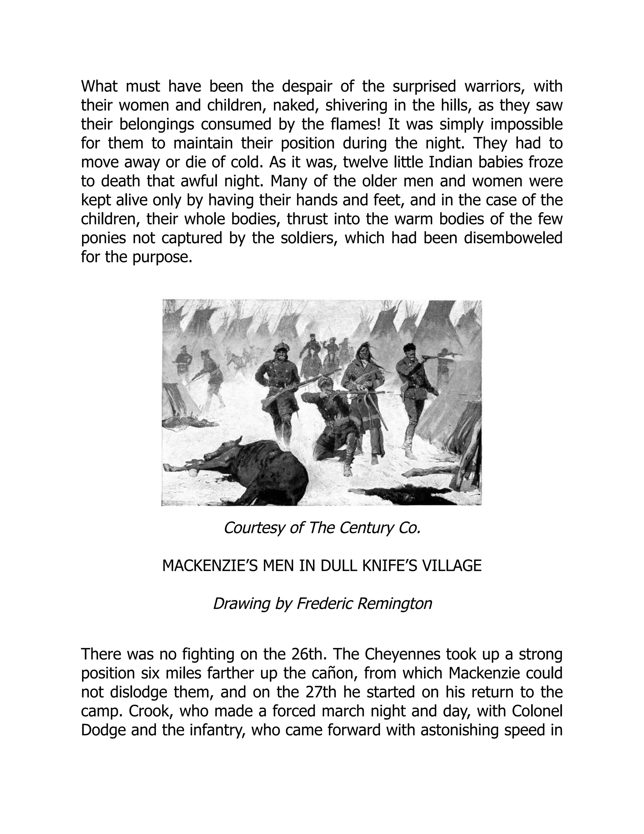 What must have been the despair of the surprised warriors, with
their women and children, naked, shivering in the hills, as they saw
their belongings consumed by the flames! It was simply impossible
for them to maintain their position during the night. They had to
move away or die of cold. As it was, twelve little Indian babies froze
to death that awful night. Many of the older men and women were
kept alive only by having their hands and feet, and in the case of the
children, their whole bodies, thrust into the warm bodies of the few
ponies not captured by the soldiers, which had been disemboweled
for the purpose.
Courtesy of The Century Co.
MACKENZIE’S MEN IN DULL KNIFE’S VILLAGE
Drawing by Frederic Remington
There was no fighting on the 26th. The Cheyennes took up a strong
position six miles farther up the cañon, from which Mackenzie could
not dislodge them, and on the 27th he started on his return to the
camp. Crook, who made a forced march night and day, with Colonel
Dodge and the infantry, who came forward with astonishing speed in
 