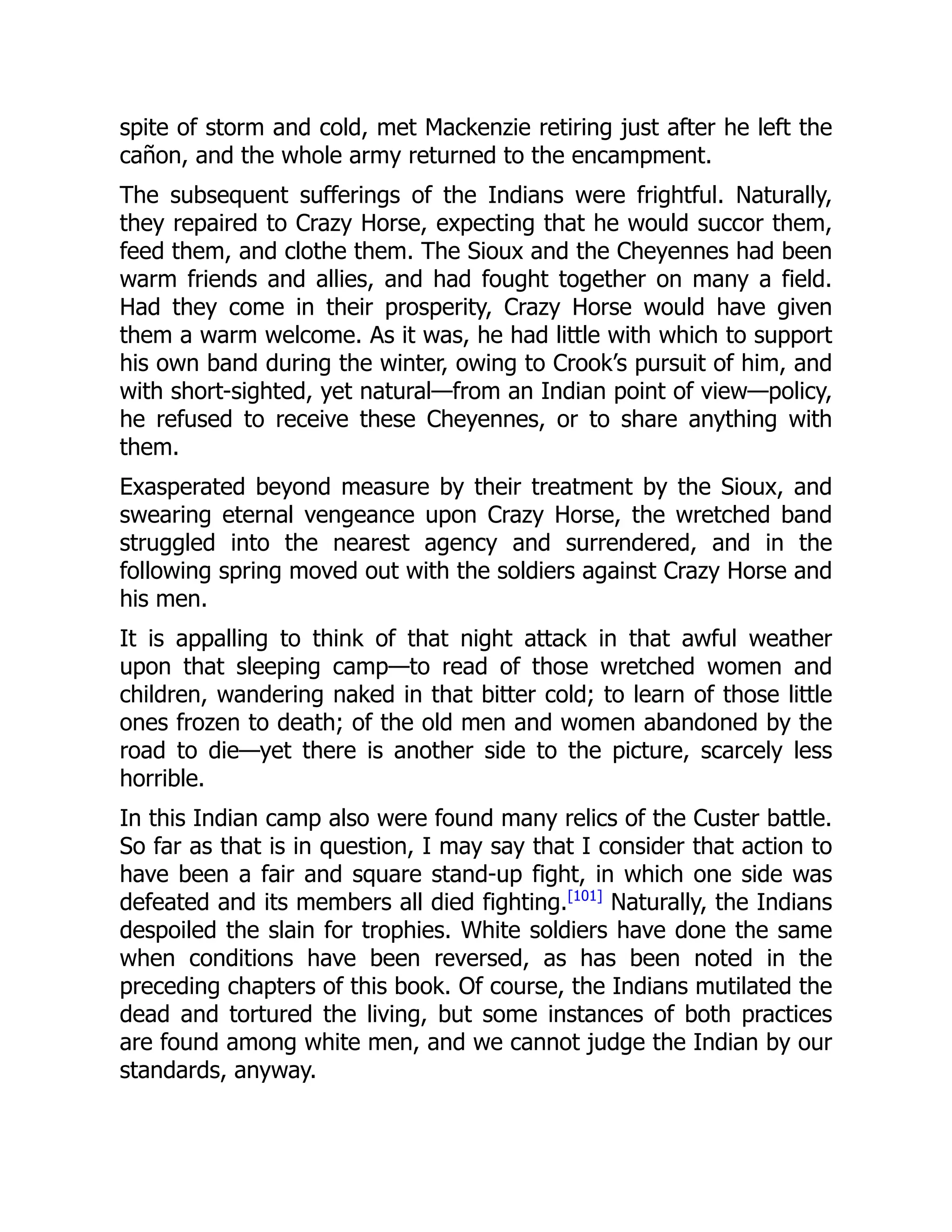 spite of storm and cold, met Mackenzie retiring just after he left the
cañon, and the whole army returned to the encampment.
The subsequent sufferings of the Indians were frightful. Naturally,
they repaired to Crazy Horse, expecting that he would succor them,
feed them, and clothe them. The Sioux and the Cheyennes had been
warm friends and allies, and had fought together on many a field.
Had they come in their prosperity, Crazy Horse would have given
them a warm welcome. As it was, he had little with which to support
his own band during the winter, owing to Crook’s pursuit of him, and
with short-sighted, yet natural—from an Indian point of view—policy,
he refused to receive these Cheyennes, or to share anything with
them.
Exasperated beyond measure by their treatment by the Sioux, and
swearing eternal vengeance upon Crazy Horse, the wretched band
struggled into the nearest agency and surrendered, and in the
following spring moved out with the soldiers against Crazy Horse and
his men.
It is appalling to think of that night attack in that awful weather
upon that sleeping camp—to read of those wretched women and
children, wandering naked in that bitter cold; to learn of those little
ones frozen to death; of the old men and women abandoned by the
road to die—yet there is another side to the picture, scarcely less
horrible.
In this Indian camp also were found many relics of the Custer battle.
So far as that is in question, I may say that I consider that action to
have been a fair and square stand-up fight, in which one side was
defeated and its members all died fighting.[101]
Naturally, the Indians
despoiled the slain for trophies. White soldiers have done the same
when conditions have been reversed, as has been noted in the
preceding chapters of this book. Of course, the Indians mutilated the
dead and tortured the living, but some instances of both practices
are found among white men, and we cannot judge the Indian by our
standards, anyway.
 