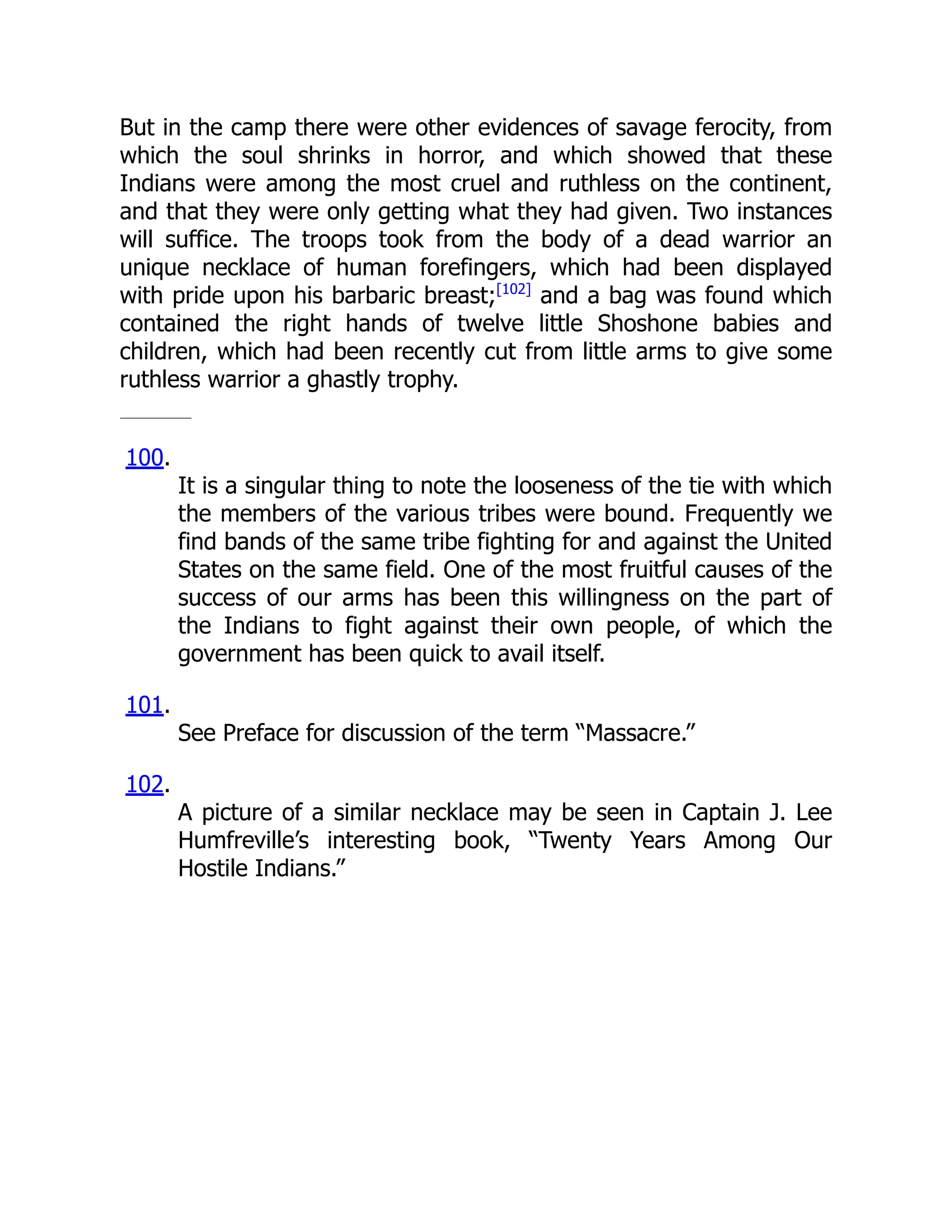 But in the camp there were other evidences of savage ferocity, from
which the soul shrinks in horror, and which showed that these
Indians were among the most cruel and ruthless on the continent,
and that they were only getting what they had given. Two instances
will suffice. The troops took from the body of a dead warrior an
unique necklace of human forefingers, which had been displayed
with pride upon his barbaric breast;[102]
and a bag was found which
contained the right hands of twelve little Shoshone babies and
children, which had been recently cut from little arms to give some
ruthless warrior a ghastly trophy.
100.
It is a singular thing to note the looseness of the tie with which
the members of the various tribes were bound. Frequently we
find bands of the same tribe fighting for and against the United
States on the same field. One of the most fruitful causes of the
success of our arms has been this willingness on the part of
the Indians to fight against their own people, of which the
government has been quick to avail itself.
101.
See Preface for discussion of the term “Massacre.”
102.
A picture of a similar necklace may be seen in Captain J. Lee
Humfreville’s interesting book, “Twenty Years Among Our
Hostile Indians.”
 