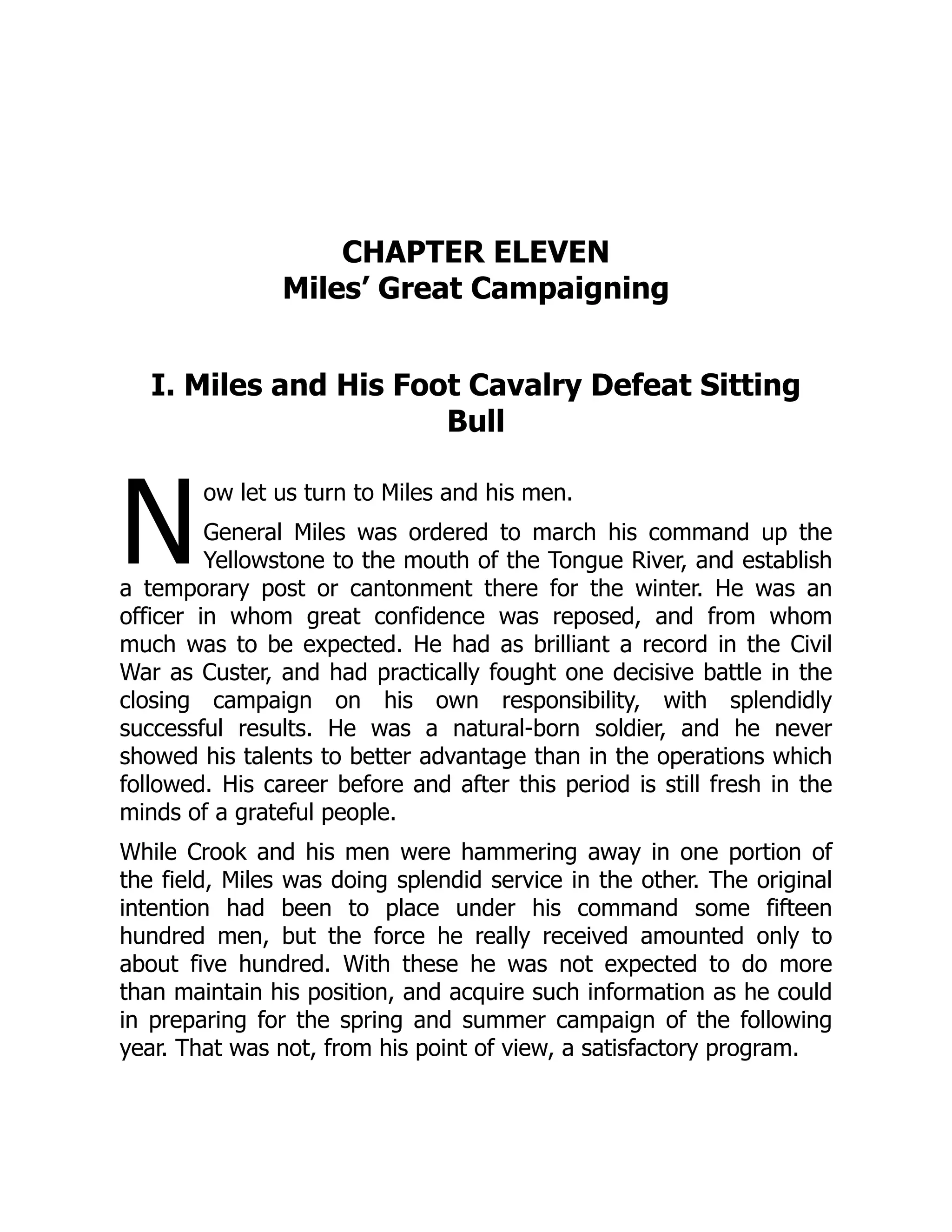 N
CHAPTER ELEVEN
Miles’ Great Campaigning
I. Miles and His Foot Cavalry Defeat Sitting
Bull
ow let us turn to Miles and his men.
General Miles was ordered to march his command up the
Yellowstone to the mouth of the Tongue River, and establish
a temporary post or cantonment there for the winter. He was an
officer in whom great confidence was reposed, and from whom
much was to be expected. He had as brilliant a record in the Civil
War as Custer, and had practically fought one decisive battle in the
closing campaign on his own responsibility, with splendidly
successful results. He was a natural-born soldier, and he never
showed his talents to better advantage than in the operations which
followed. His career before and after this period is still fresh in the
minds of a grateful people.
While Crook and his men were hammering away in one portion of
the field, Miles was doing splendid service in the other. The original
intention had been to place under his command some fifteen
hundred men, but the force he really received amounted only to
about five hundred. With these he was not expected to do more
than maintain his position, and acquire such information as he could
in preparing for the spring and summer campaign of the following
year. That was not, from his point of view, a satisfactory program.
 