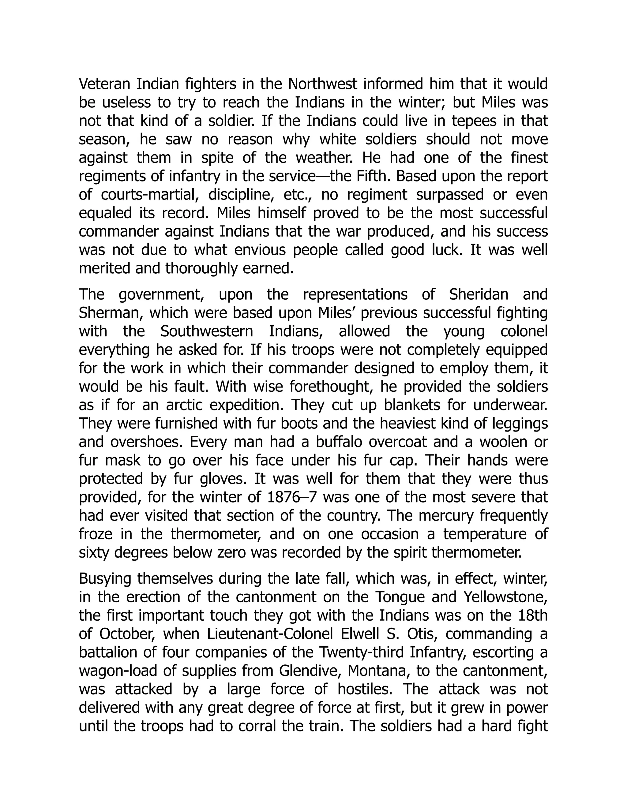 Veteran Indian fighters in the Northwest informed him that it would
be useless to try to reach the Indians in the winter; but Miles was
not that kind of a soldier. If the Indians could live in tepees in that
season, he saw no reason why white soldiers should not move
against them in spite of the weather. He had one of the finest
regiments of infantry in the service—the Fifth. Based upon the report
of courts-martial, discipline, etc., no regiment surpassed or even
equaled its record. Miles himself proved to be the most successful
commander against Indians that the war produced, and his success
was not due to what envious people called good luck. It was well
merited and thoroughly earned.
The government, upon the representations of Sheridan and
Sherman, which were based upon Miles’ previous successful fighting
with the Southwestern Indians, allowed the young colonel
everything he asked for. If his troops were not completely equipped
for the work in which their commander designed to employ them, it
would be his fault. With wise forethought, he provided the soldiers
as if for an arctic expedition. They cut up blankets for underwear.
They were furnished with fur boots and the heaviest kind of leggings
and overshoes. Every man had a buffalo overcoat and a woolen or
fur mask to go over his face under his fur cap. Their hands were
protected by fur gloves. It was well for them that they were thus
provided, for the winter of 1876–7 was one of the most severe that
had ever visited that section of the country. The mercury frequently
froze in the thermometer, and on one occasion a temperature of
sixty degrees below zero was recorded by the spirit thermometer.
Busying themselves during the late fall, which was, in effect, winter,
in the erection of the cantonment on the Tongue and Yellowstone,
the first important touch they got with the Indians was on the 18th
of October, when Lieutenant-Colonel Elwell S. Otis, commanding a
battalion of four companies of the Twenty-third Infantry, escorting a
wagon-load of supplies from Glendive, Montana, to the cantonment,
was attacked by a large force of hostiles. The attack was not
delivered with any great degree of force at first, but it grew in power
until the troops had to corral the train. The soldiers had a hard fight
 